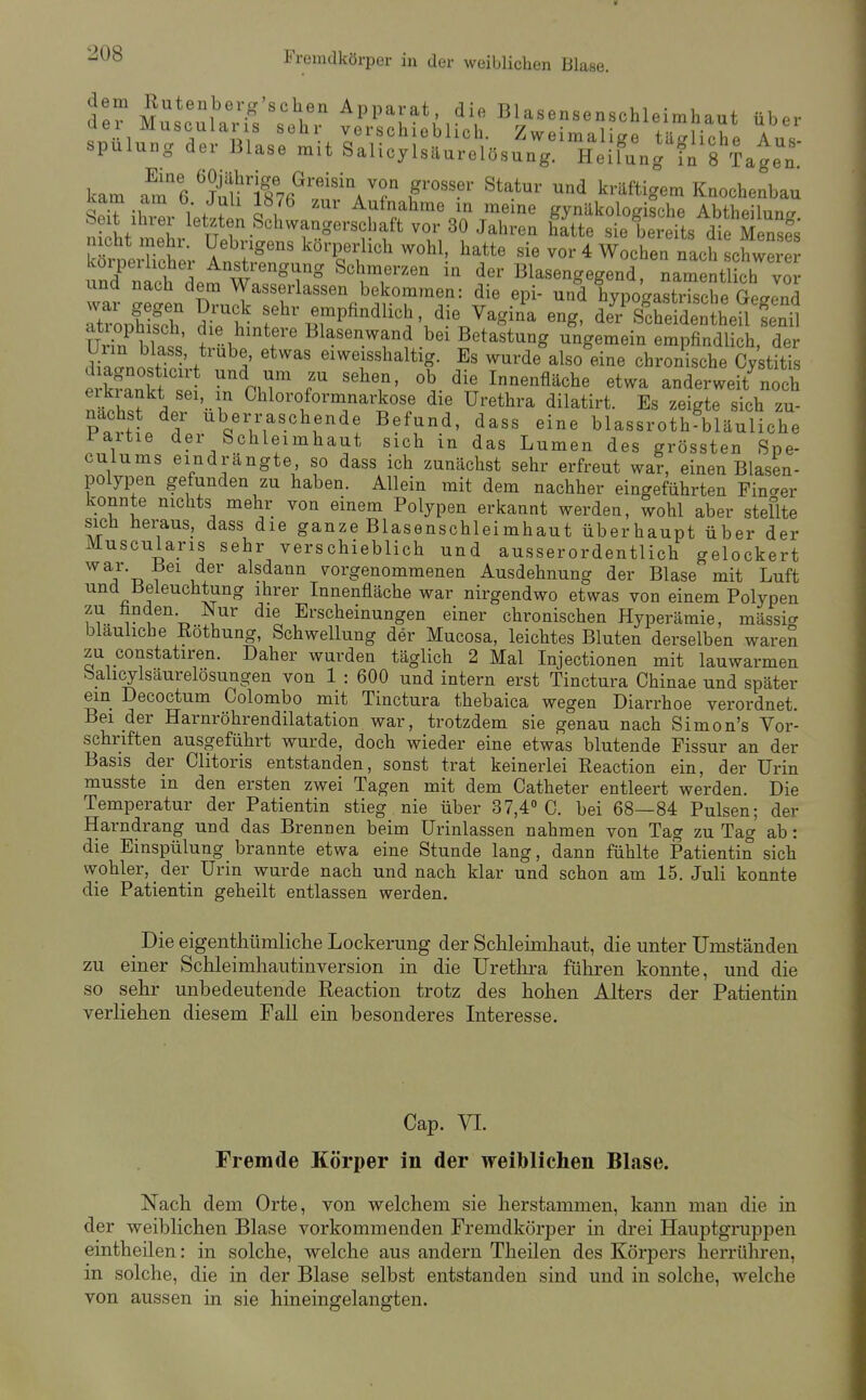 Fremdkörper in der weiblichen Blase. dl7 Mus^^^l^.H^^ Apparat die Blasensenschleimhaut über üei Muscularis sehr verschieblich. Zweimalic/fl t^irrNni,^ a Spülung der Blase mit SalicylsäurelösungÄng f^s'kge^^^ kam am^'e ^^fÄfi^''^'^^ r'''' kräftigem Knochenbau £v^;u^. 1 . ? O l Aufnahme in meine gynäkologische Abtheilunrr bext Ihrer letzten Schwangerschaft vor 30 Jahren hatte sie bereits die Menses n cht mehr. Uebrigens körperlich wohl, hatte sie vor 4 Wochen rach Lwrer körperlicher Anstrengung Schmerzen in der Blasengegend Lmentlich vor Z ^^^«f'l^«««^ bekommen: die epi- und hypoga2Tsche GegLd To/hS fl^r empfindlich, die Vagina eng, de? Scheidentheü S Uri?S l^lase^.^fd bei Betastung ungemein empfindlich, der dSL^litn-', A '^^^ eiweisshaltig. Es wurde also eine chronische Cystitis ÄZt ? ^pir r Innenfläche etwa anderweit\och eikiankt sei, in Chloroformnarkose die Urethra dilatirt. Es zeigte sich zu- Pa'vM / ^Ij^erraschende Befund, dass eine blassroth^bläuliche rartie der Schleimhaut sich in das Lumen des grössten Spe- culums eindrängte so dass ich zunächst sehr erfreut war, einen Blasen- polypen gefunden zu haben. Allein mit dem nachher eingeführten Fincrer konnte nichts mehr von einem Polypen erkannt werden, wohl aber steflte sich heraus, dass die ganze Blasenschleimhaut überhaupt über der Muscularis sehr verschieblich und ausserordentlich gelockert war. Bei der alsdann vorgenommenen Ausdehnung der Blase mit Luft und Beleuchtung ihrer Innenfläche war nirgendwo etwas von einem Polypen zu fanden Nur die Erscheinungen einer chronischen Hyperämie, mässi^^ bläuliche Eöthung, Schwellung der Mucosa, leichtes Bluten derselben waren zu constatiren. Daher wurden täglich 2 Mal Injectionen mit lauwarmen bahcylsäurelösungen von 1 : 600 und intern erst Tinctura Chinae und später ein Decoctum Colombo mit Tinctura thebaica wegen Diarrhoe verordnet. Bei der Harnröhrendilatation war, trotzdem sie genau nach Simon's Vor- schriften ausgeführt wurde, doch wieder eine etwas blutende Fissur an der Basis der Clitoris entstanden, sonst trat keinerlei Reaction ein, der Urin musste in den ersten zwei Tagen mit dem Catheter entleert werden. Die Temperatur der Patientin stieg nie über 37,4» C. bei 68—84 Pulsen; der Harndrang und das Brennen beim ürinlassen nahmen von Tag zu Tag ab: die Einspülung brannte etwa eine Stunde lang, dann fühlte Patientin sich wohler, der Urin wurde nach und nach klar und schon am 15. Juli konnte die Patientin geheilt entlassen werden. Die eigenthümliclie Lockerung der Schleimhaut, die unter Umständen zu einer Schleimhautinversion in die Uretlira führen konnte, und die so sehr unbedeutende Reaction trotz des hohen Alters der Patientin verliehen diesem Fall ein besonderes Interesse. Cap. VI. Fremde Körper in der weiblichen Blase. Nach dem Orte, von welchem sie herstammen, kann man die in der weiblichen Blase vorkommenden Fremdkörper in drei Hauptgruppen eintheilen: in solche, welche aus andern Theilen des Körpers herrüliren, in solche, die in der Blase selbst entstanden sind und in solche, welche von aussen in sie hineingelangten.