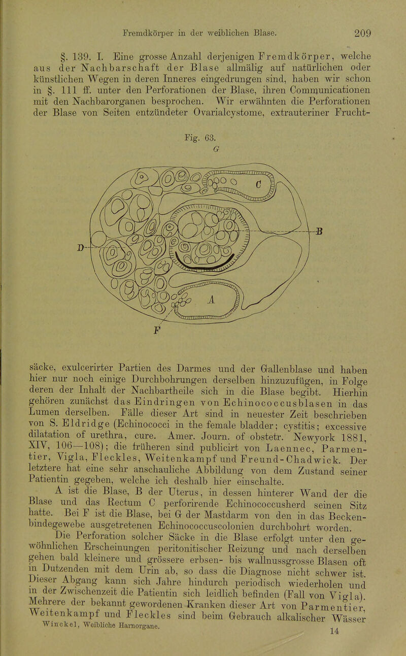 §. 139. I. Eine grosse Anzahl derjenigen Fremdkörper, welche aus der Nachbarschaft der Blase allmälig auf natürlichen oder künstlichen Wegen in deren Inneres eingedrungen sind, haben wir schon in §. III flF. unter den Perforationen der Blase, ihren Communicationen mit den Nachbarorganen besprochen. Wir erwähnten die Perforationen der Blase von Seiten entzündeter Ovarialcystome, extrauteriner Frucht- Fig. 63. G Säcke, exulcerirter Partien des Darmes und der Gallenblase und haben hier nur noch einige Durchbohrungen derselben hinzuzufügen, in Folge deren der Inhalt der Nachbartheile sich in die Blase begibt. Hierhin gehören zunächst das Eindringen von Echinococcusblasen in das Lumen derselben. Fälle dieser Art sind in neuester Zeit beschrieben von S. Eldridge (Echinococci in the female bladder; cystitis; excessive dilatation of Urethra, eure. Amer. Journ. of obstetr. Newjork 1881, XIV, 106—108); die früheren sind publicii't von Laennec, Parmen- tier, Vigla, Fleckles, Weitenkampf und Freund-Chadwick. Der letztere hat eine sehr anschauliche Abbildung von dem Zustand seiner Patientin gegeben, welche ich deshalb hier einschalte. A ist die Blase, B der Uterus, in dessen hinterer Wand der die Blase und das Rectum C perforirende Echinococcusherd seinen Sitz hatte. Bei F ist die Blase, bei Gr der Mastdarm von den in das Becken- bmdegewebe ausgetretenen Echinococcuscolonien durchbohrt worden. Die Perforation solcher Säcke in die Blase erfolgt unter den ge- wöhnhchen Erscheinungen peritonitischer Reizung und nach derselben gehen bald kleinere und grössere erbseu- bis wallnussgrosse Blasen oft m Dutzenden mit dem Urin ab, so dass die Diagnose nicht schwer ist Dieser Abgang kann sich Jahre hindurch periodisch wiederholen und m der Zwischenzeit die Patientin sich leidlich befinden (FaU von Vigla) Mehrere der bekannt gewordenen Kranken dieser Art von Parmentier Weitenkampf und Fleckles sind beim Gebrauch alkahscher Wässer Winckel, WeibUche Hamorgane. 14