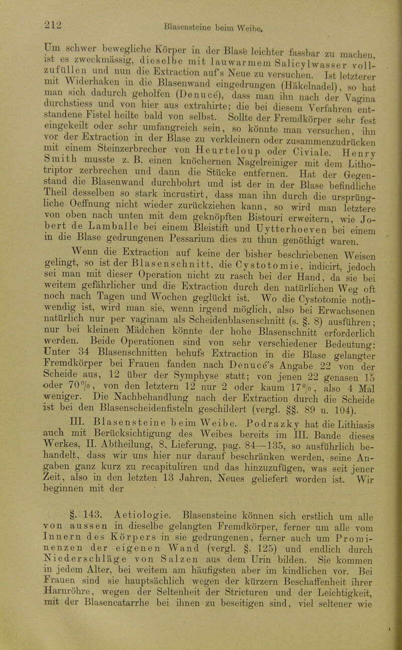 Um schwer beweghche Körper in der Blas'e leichter fassbar zu maclien ist es zweckmässig, dieselbe mit lauwarmem Salicylwasser voll- ''''^ Extraction aufs Neue zu versuchen. Ist letzterer mit Widerhaken in die Blasenwand eingedrungen (Häkelnadel), so hat man sich dadurch geholfen (Denuce), dass man ihn nach der Vamna durchstiess und von hier aus extrahirte; die bei diesem Verfahren ent- standene Fistel heilte bald von selbst. Sollte der Fremdkörper sehr fest eingekeilt oder sehr umfangreich sein, so könnte man versuchen, ihn vor der Extraction m der Blase zu verkleinern oder zusammenzudrücken mit einem Stemzerbrecher von Heurteloup oder Civiale. Henry bmith musste z. B. einen knöchernen Nagelreiniger mit dem Litho- triptor zerbrechen und dann die Stücke entfernen. Hat der Gegen- stand die Blasenwand durchbohrt und ist der in der Blase befindliche iheü desselben so stark incrustirt, dass man ihn durch die ursprüng- üche Oeffnung nicht wieder zurückziehen kann, so wird man letztere von oben nach unten mit dem geknöpften Bistouri erweitern, wie Jo- bert de Lamballe bei einem Bleistift und Uytterhoeven bei einem m die Blase gedrungenen Pessarium dies zu thun genöthigt waren. Wenn die Extraction auf keine der bisher beschriebenen Weisen gelingt, so ist der Blasenschnitt, die Cystotomie, indicirt, jedoch sei man mit dieser Operation nicht zu rasch bei der Hand, da sie bei weitem gefährlicher und die Extraction durch den natürhchen Weg oft noch nach Tagen und Wochen geglückt ist. Wo die Cystotomie noth- wendig ist, wurd man sie, wenn irgend möghch, also bei Erwachsenen natürlich nur per vaginam als Scheidenblasenschnitt (s. §. 8) ausführen; nur bei kleinen Mädchen könnte der hohe Blasenschnitt erforderlich werden. Beide Operationen sind von sehr verschiedener Bedeutung: Unter 34 Blasenschnitten behufs Extraction in die Blase gelangter Eremdkörper bei Frauen fanden nach Denuces Angabe 22 von der Scheide aus, 12 über der Symphyse statt; von jenen 22 genasen 15 oder 70 >, von den letztern 12 nur 2 oder kaum 17 >, also 4 Mal weniger. Die Nachbehandlung nach der Extraction durch die Scheide ist bei den Blasenscheidenfisteln geschildert (vergl. §§. 89 u. 104). HI. Blasensteine beim Weibe. Podrazky hat dieLithiasis auch mit Berücksichtigung des Weibes bereits im HL Bande dieses Werkes, II. Abtheilung, 8. Lieferung, pag. 84—135, so ausführHch be- handelt, dass wir uns hier nur darauf beschränken werden, seine An- gaben ganz kurz zu recapituliren und das hinzuzufügen, was seit jener Zeit, also in den letzten 13 Jahren, Neues geliefert worden ist. Wir l>eginnen mit der §.143. Aetiologie. Blasensteine können sich erstlich um alle von aussen in dieselbe gelangten Fremdkörper, ferner um alle vom Innern des Körpers in sie gedrungenen, ferner auch um Promi- nenzen der eigenen Wand (vergl. §. 125) und endlich durch Niederschläge von Salzen aus dem Urin bilden. Sie kommen in jedem Alter, bei weitem am häufigsten aber im kindlichen vor. Bei Frauen sind sie hauptsächlich wegen der kürzern Beschafi'enheit ihrer Harnröhre, wegen der Seltenheit der Stricturen und der Leichtigkeit, mit der Blasencatarrhe bei ihnen zu beseitigen sind, viel seltener wie