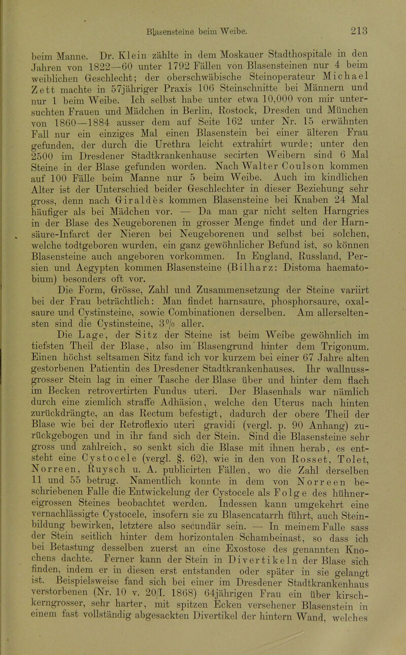 beim Manne. Dr. Klein zählte in dem Moskauer Stadtliospitale in den Jalu-en von 1822—60 unter 1792 Fällen von Blasensteinen nur 4 beim weiblichen Geschlecht; der oberschwäbische Steinoperateur Michael Zett machte in 57jäliriger Praxis 106 Steinschnitte bei Männern und nur 1 beim Weibe. Ich selbst habe unter etwa 10,000 von mir unter- suchten Frauen und Mädchen in Berlin, Rostock, Dresden und München von 1860—1884 ausser dem auf Seite 162 unter Nr. 15 erwähnten Fall nur ein einziges Mal einen Blasenstein bei einer älteren Frau gefunden, der durch die Urethra leicht extrahirt wurde; unter den 2500 im Dresdener Stadtkrankenhause secirten Weibern sind 6 Mal Steine in der Blase gefunden worden. Nach Walter Coulson kommen auf 100 FäUe beim Manne nur 5 beim Weibe. Auch im kindlichen Alter ist der Unterschied beider Geschlechter in dieser Beziehung sehr gross, denn nach Giraldes kommen Blasensteine bei Knaben 24 Mal häufiger als bei Mädchen vor. — Da man gar nicht selten Harngries in der Blase des Neugeborenen in grosser Menge findet und der Harn- säure-Infarct der Nieren bei Neugeborenen und selbst bei solchen, welche todtgeboren wurden, ein ganz gewöhnlicher Befund ist, so können Blasensteine auch angeboren vorkommen. In England, Russland, Per- sien und Aegypten kommen Blasensteine (Bilharz: Distoma haemato- bium) besonders oft vor. Die Form, Grösse, Zahl und Zusammensetzung der Steine variirt bei der Frau beträchtlich: Man findet harnsaure, phosphorsaure, Oxal- säure und Cystinsteine, sowie Combinationen derselben. Am aUerselten- sten sind die Cystinsteine, 3*^/0 aller. Die Lage, der Sitz der Steine ist beim Weibe gewöhnlich im tiefsten Theil der Blase, also im' Blas engrund hinter dem Trigonum. Einen höchst seltsamen Sitz fand ich vor kurzem bei einer 67 Jahre alten gestorbenen Patientin des Dresdener Stadtkrankenhauses. Ihr wallnuss- grosser Stein lag in einer Tasche der Blase über und hinter dem flach im Becken retrovertirten Fundus uteri. Der Blasenhals war nämlich durch eine ziemlich straffe Adhäsion, welche den Uterus nach hinten zurückdrängte, an das Rectum befestigt, dadurch der obere Theil der Blase wie bei der Retroflexio uteri gravidi (vergl. p. 90 Anhang) zu- rückgebogen und in ihr fand sich der Stein. Sind die Blasensteine sehr gross und zahlreich, so senkt sich die Blase mit ihnen herab, es ent- steht eine Cystocele (vergl. §. 62), wie in den von Rosset, Tolet, Norreen, Ruysch u. A. publicirten Fällen, wo die Zahl derselben 11 und 55 betrug. Namentlich konnte in dem von Norreen be- schriebenen Falle die Entwickelung der Cystocele als F o 1 g e des hühner- eigrossen Steines beobachtet werden. Indessen kann umgekehrt eine vernachlässigte Cystocele, insofern sie zu Blasencatarrh führt, auch Stein- bildung bewirken, letztere also secundär sein. — In meinem Falle sass der Stein seitlich hinter dem horizontalen Schambeinast, so dass ich bei Betastung desselben zuerst an eine Exostose des genannten Kno- chens dachte. Ferner kann der Stein in Divertikeln der Blase sich finden, indem er in diesen erst entstanden oder später in sie gelano-t ist. Beispielsweise fand sich bei einer im Dresdener Stadtkrankenhaus verstorbenen (Nr. 10 v. 20/1. 1868) 64jährigen Frau ein über kirsch- kerngrosser, sehr harter, mit spitzen Ecken versehener Blasenstein in emem fast vollständig abgesackten Divertikel der hintern Wand, welches