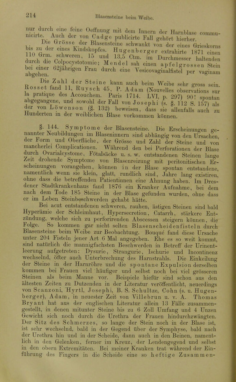 nur durch eme feine Oeffnung mit dem Innern der Harnblase commu- nicirte^ Auch der von Cadge publicirte Fall gehört hierher Die ürosse der Blasensteine schwankt von der eines Grieskorns bis zu der eines Kindskopfes. Hugenberger extrahirte 1871 einen 110 Grm. schweren 15 und 13,5 Ctm. im Durchmesser haltenden durch die Colpocystotomie; Mendel sah einen apfeigrossen Stein abgeTe ' ^^ '^^ Vesicovagin'alfistfl per vagmZ ^i%^'V'J/?/* ^^^i^ ^^^^ ^^^ ^^'^ Weibe sehr gross sein. Rosset fand 11 Ruysch 45, P. Adam (Nouvelles Observation« su; la pratique des Accouchem. Paris 1714. LVI, p. 297) 90' spontan abgegangene, und sowohl der Fall von Josephi (s. § 112 s' 157) als der von Löwenson (§. 132) beweisen, dass sie allenfalls auch 'zu Wunderten in der weiblichen Blase vorkommen können. ß' .^^J^V^ome der Blasensteine. Die Erscheinungen ge- nannter Neubüdungen im Blaseninnern sind abhängig von den Ursachen der Form und Oberfläche, der Grösse und Zahl der Steine und von mancherlei Comphcationen. Während den bei Perforationen der Blase durch Ovarialcystome, Fötalsäcke u. s. w. entstandenen Steinen lange Zeit drohende Symptome von Blasenreizung mit peritonitischen Er- scheinungen vorangehen, können in der Blase spontan entstandene namenthch wenn sie klein, glatt, rundHch sind, Jahre lang existiren, ohne dass die betreffenden Patientinnen eine Ahnung haben. Im Dres- dener Stadtkrankenhaus fand 1876 ein Kranker Aufnahme, bei dem nach dem Tode 185 Steine in der Blase gefunden wurden, ohne dass er im Leben Steinbeschwerden gehabt hätte. Bei acut entstandenen schweren, rauhen, ästigen Steinen sind bald Hyperämie der Sclileimhaut, Hypersecretion, Catarrh, stärkere Ent- zündung, welche sich zu perforirenden Abscessen steigern können, die Folge. So kommen gar nicht selten Blasen scheiden fisteln durch Blasensteine beim Weibe zur Beobachtung. Bouque fand diese Ursache unter 204 Fisteln jener Art 6 Mal angegeben. Ehe es so weit kommt, sind natürlich die mannigfachsten Beschwerden in Betreff der Urinent- leerung aufgetreten: Dysurie, Strangurie, Ischurie und Incontinenz wechselnd, öfter auch Unterbrechung des Harnstralils. Die Einkeilung der Steine in der Harnröhre und die spontane Expulsion derselben kommen bei Frauen viel häufiger und selbst noch bei viel grösseren Steinen als beim Manne vor. Beispiele hiefür sind schon aus den ältesten Zeiten zu Dutzenden in der Literatur veröffentlicht, neuerdings von Scanzoni, Hyrtl, Josephi, B. S. Schnitze, Cohn (s. u. Hugen- berger), Adam, in neuester Zeit von Villebrun u. v. A. Thomas Bryant hat aus der englischen Literatur aUein 13 Fälle zusammen- gestellt, in denen mitunter Steine bis zu 6 Zoll Umfang und 4 Unzen Gewicht sich noch durch die Urethra der Frauen hindurchzwängten. Der Sitz des Schmerzes, so lange der Stein noch in der Blase ist, ist sehr wechselnd, bald in der Gegend über der Symphyse, bald nach der Urethra hin und in der Scheide, dann auch in den Beinen, nament- lich in den Gelenken, ferner im Kreuz, der Lendengegend und selbst in den obern Extremitäten. Bei meiner Kranken trat während der Ein- führung des Fingers in die Scheide eine so heftige Zusammen-