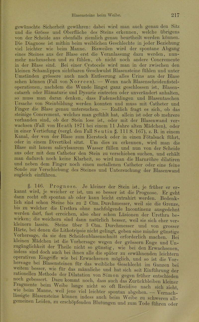 gewünschte Siclierlieit gewähren: dabei wird man auch genau den Sitz und die Grösse und Oberfläche des Steins erkennen, welche übrigens von der Scheide aus ebenfalls ziemlich genau beurtheilt werden können. Die Diagnose ist mithin beim weiblichen Geschlechte in jeder Beziehung viel leichter wie beim Manne. Bisweilen wird der spontane Abgang eines Steines aus der Blase erst die Veranlassung dazu werden, nun- mehr nachzusehen und zu fühlen, ob nicht noch andere Concremente in der Blase sind. Bei einer Cystocele wird man in der zwischen den kleinen Schamlippen sichtbaren Geschwulst Blasensteine fühlen und unter Umständen grössere auch nach Entleerung alles Urins aus der Blase sehen können (Fall von Norreen). — Wenn nach Blasensch,eidenfistel- operationen, nachdem die Wunde längst ganz geschlossen ist, Blasen- catarrh oder Hämaturie und Dysurie eintreten oder unverändert anhalten, so muss man daran denken, dass Fadenschlingen und Blasentaschen Ursache von Steinbildung werden konnten und muss mit Catheter und Finger die Blase genau untersuchen. — Endlich fragt es sich, ob das steinige Concrement, welches man gefühlt hat, allein ist oder ob mehrere vorhanden sind, ob der Stein lose ist, oder mit der Blasenwand ver- wachsen (FaU von Heath 1871 bei einem 11 Jahre alten Mädchen), oder in einer Vertiefung (vergl. den FaU Seutin §. III S. 167), z. B. in einem Kanal, der -von der Blase zum Eierstock oder in einen Fötalsack führt, oder in einem Divertikel sitzt. Um dies zu erkennen, wird man die Blase mit lauem salicylsaurem Wasser füllen und nun von der Scheide aus oder mit dem Catheter den Stein zu verschieben suchen, und erhält man dadurch noch keine Klarheit, so wird man die Harnröhre dilatiren und neben dem Finger noch einen metallenen Catheter oder eine feine Sonde zur Verschiebung des Steines und Untersuchung der Blasenwand zugleich einführen. §. 146.^ Prognose. Je kleiner der Stein ist, je früher er er- kannt wird, je weicher er ist, um so besser ist die Prognose. Er geht dann recht oft spontan ab oder kann leicht extrahirt werden. Bedenk- hch sind schon Steine bis zu 2 Ctm. Durchmesser, weil sie die Grenze, bis zu welcher die Urethra ohne nachfolgende Incontinenz ausgedehnt werden darf, fast erreichen, also eher schon Läsionen der Urethra be- wu-ken; die weichern sind dann natürhch besser, weil sie sich eher ver- kleinern lassen. Steine über 3 Ctm. Durchmesser und von grosser Härte, bei denen die Lithotripsie nicht gelingt, geben eine minder günstige Vorhersage, da sie den Scheidenblasenschnitt erforderlich machen. Bei klemen Mädchen ist die Vorhersage wegen der grössern Enge und Un- zugänglichkeit der Theüe nicht so günstig, wie bei den Erwachsenen, mdess smd doch auch bei ihnen alle die später zu erwähnenden leichtern operativen Eingriffe wie bei Erwachsenen möglich, und so ist die Vor- hersage bei Blasensteinen für das weibHche Geschlecht im Ganzen bei weitem besser, wie für das männhche und hat sich seit Einführung der rationeUen Methode der Dilatation von Simon gegen früher entschieden noch gebessert. Dazu kommt noch, dass auch das Zurückbleiben kleiner Fragmente beim Weibe lange nicht so oft Recidive nach sich zieht wie bemi Manne, weil jene viel leichter spontan abgehen. — Vernach- lässigte Blasensteine können indess auch beim Weibe zu schweren all- gemeinen Leiden, zu erschöpfenden Blutungen und zum Tode führen oder