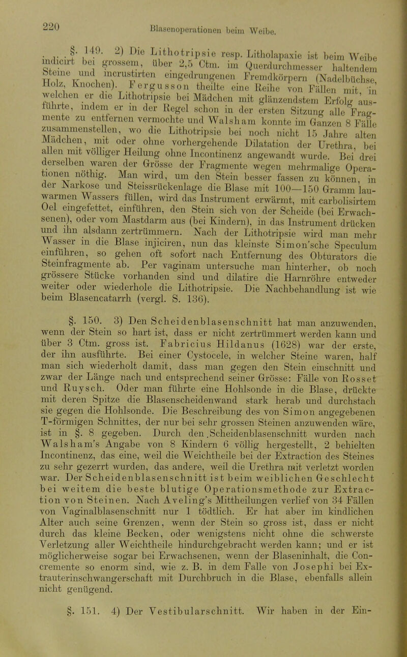 . §• 149. 2) Die Lithotripsie resp. Litholapaxie ist beim Weibe mdicirt bei grossem über 2,5 Ctm. im QuerduJchmesser haltendem bteine und mcrustirten emgedrungenen Fremdkörpern (Nadelbüchse Holz Knochen). Fergu SS on theilte eine Reihe von FäUen mit welchen er die Lithotripsie bei Mädchen mit glänzendstem Erfok. ^us- iuhrte, mdem er m der Regel schon in der ersten Sitzung alle Frag- mente zu entfernen vermochte und Walsham konnte im Ganzen 8 FäUe zusammenstellen, wo die Lithotripsie bei noch nicht 15 Jahre alten Madchen, mit oder ohne vorhergehende Dilatation der Urethra bei allen mit vöUiger Heüung ohne Incontinenz angewandt wurde. Bei drei derselben waren der Grösse der Fragmente wegen mehrmalige Opera- tionen nöthig. Man wird, um den Stein besser fassen zu können in der Narkose und Steissrückenlage die Blase mit 100—150 Gramm lau- warmen Wassers füllen, wird das Instrument erwärmt, mit carbolisirtem Uel eingefettet, einführen, den Stein sich von der Scheide (bei Erwach- senen) oder vom Mastdarm aus (bei Kindern), in das Instrument drücken und ihn alsdann zertrümmern. Nach der Lithotripsie wird man mehr Wasser m die Blase injiciren, nun das kleinste Simon'sche Speculum einfuhren, so gehen oft sofort nach Entfernung des Obturators die fetemlragmente ab. Per vaginam untersuche man hinterher, ob noch grössere Stücke vorhanden sind und dilatire die Harnröhre entweder weiter oder wiederhole die Lithotripsie. Die Nachbehandlung ist wie beim Blasencatarrh (vergl. S. 136). §. 150.^ 3) Den Scheidenblasenschnitt hat man anzuwenden, wenn der Stein so hart ist, dass er nicht zertrümmert werden kann und über 3 Ctm. gross ist. Fabricius Hildanus (1628) war der erste, der ihn ausführte. Bei einer Cystocele, in welcher Steine waren, half man sich wiederholt damit, dass man gegen den Stein einschnitt und zwar der Länge nach und entsprechend seiner Grösse: Fälle von Rosset und Ruysch. Oder man führte eine Hohlsonde in die Blase, drückte mit deren Spitze die Blasenscheidenwand stark herab und durchstach sie gegen die Hohlsonde. Die Beschreibung des von Simon angegebenen T-förmigen Schnittes, der nur bei sehr grossen Steinen anzuwenden wäre, ist in §. 8 gegeben. Durch den .Scheidenblasenschnitt wurden nach Walsham's Angabe von 8 Kindern 6 völlig hergestellt, 2 behielten Incontinenz, das eine, weil die Weichtheile bei der Extraction des Steines zu sehr gezerrt wurden, das andere, weil die Urethra mit verletzt worden war. Der Scheidenblasenschnitt ist beim weiblichen Geschlecht bei weitem die beste blutige Operationsmethode zur Extrac- tion von Steinen. Nach Aveling's Mittheilungen verlief von 34 Fällen von Vaginalblasenschnitt nur 1 tödtlich. Er hat aber im kindlichen Alter auch seine Grenzen, wenn der Stein so gross ist, dass er nicht durch das kleine Becken, oder wenigstens nicht ohne die schwerste Verletzung aller Weichtheile hindurchgebracht werden kann; und er ist möglicherweise sogar bei Erwachsenen, wenn der Blaseninhalt, die Con- cremente so enorm sind, wie z. B. in dem Falle von Josephi bei Ex- trauterinschwangerschaft mit Durchbruch in die Blase, ebenfalls allein nicht genügend. §. 151. 4) Der Vestibularschnitt. Wir haben in der Ein-