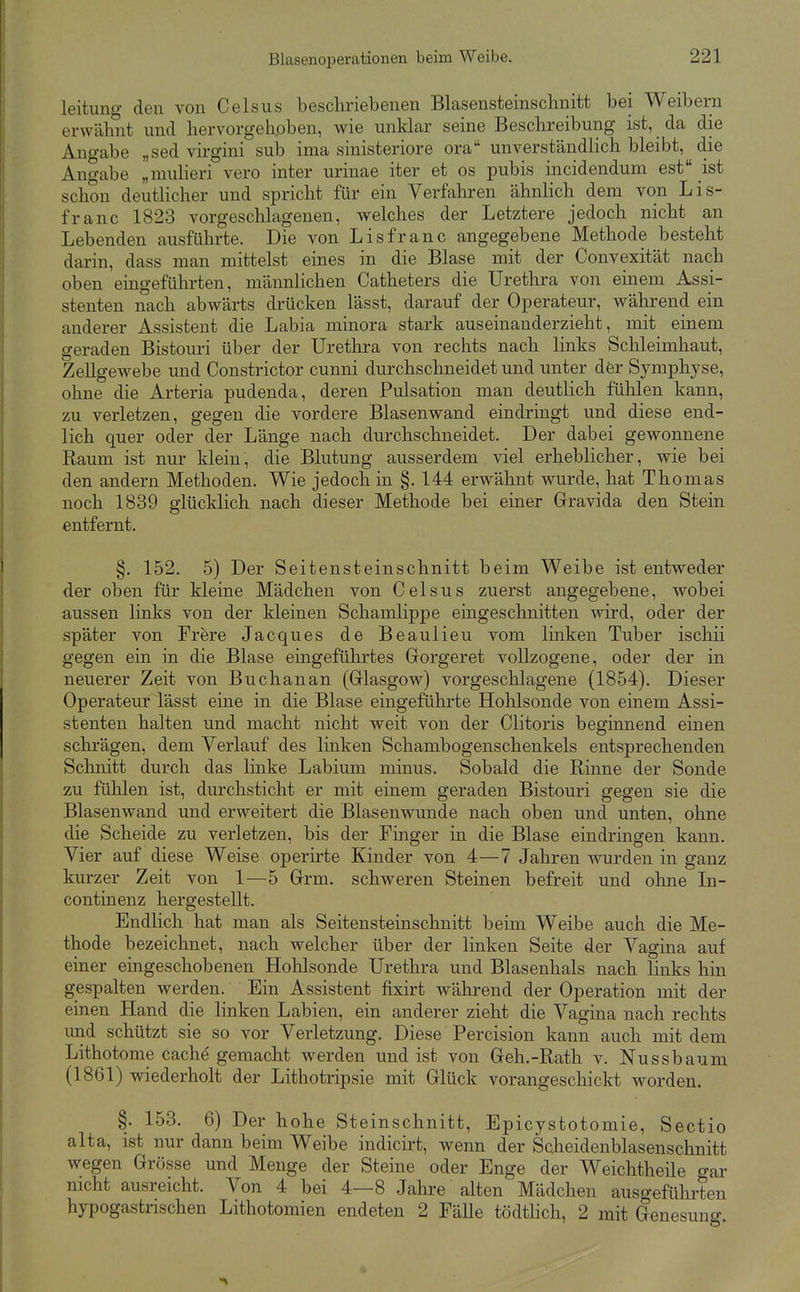 leitung den von Celsus beschriebenen Blasensteinsclinitt bei Weibern erwähnt und hervorgehoben, wie unklar seine Beschreibung ist, da die Angabe „sed virgini sub ima sinisteriore ora unverständlich bleibt, die Angabe „muHeri vero inter urinae iter et os pubis incidendum est ist schon deutlicher und spricht für ein Verfahren ähnlich dem von Lis- franc 1823 vorgesclilagenen, welches der Letztere jedoch nicht an Lebenden ausführte. Die von Lisfranc angegebene Methode besteht dai-in, dass man mittelst eines in die Blase mit der Convexität nach oben emgeführten, männlichen Catheters die Urethra von einem Assi- stenten nach abwärts drücken lässt, darauf der Operateur, während ein anderer Assistent die Labia minora stark auseinanderzieht, mit einem geraden Bistouri über der Urethra von rechts nach links Schleimhaut, Zellgewebe und Constrictor cunni durchschneidet und unter der Symphyse, ohne die Arteria pudenda, deren Pulsation man deutlich fühlen kann, zu verletzen, gegen die vordere Blasenwand eindringt und diese end- lich quer oder der Länge nach durchschneidet. Der dabei gewonnene Raum ist nur klein, die Blutung ausserdem viel erheblicher, wie bei den andern Methoden. Wie jedoch in §. 144 erwähnt wurde, hat Thomas noch 1839 glücklich nach dieser Methode bei einer Gravida den Stein entfernt. §. 152. 5) Der Seitensteinschnitt beim Weibe ist entweder der oben für kleine Mädchen von Celsus zuerst angegebene, wobei aussen links von der kleinen Schamlippe eingeschnitten wird, oder der später von Frere Jacques de Beaulieu vom linken Tuber ischii gegen ein in die Blase eingeführtes Gorgeret vollzogene, oder der in neuerer Zeit von Buchanan (Glasgow) vorgeschlagene (1854). Dieser Operateur lässt eine in die Blase eingeführte Hohlsonde von einem Assi- stenten halten und macht nicht weit von der Clitoris beginnend einen schrägen, dem Verlauf des linken Schambogenschenkels entsprechenden Schnitt durch das linke Labium minus. Sobald die Rinne der Sonde zu fühlen ist, durchsticht er mit einem geraden Bistouri gegen sie die Blasenwand und erweitert die Blasenwunde nach oben und unten, ohne die Scheide zu verletzen, bis der Finger in die Blase eindringen kann. Vier auf diese Weise operirte Kinder von 4—7 Jahren wurden in ganz kurzer Zeit von 1—5 Grm. schweren Steinen befreit und ohne In- continenz hergestellt. Endlich hat man als Seitensteinschnitt beim Weibe auch die Me- thode bezeichnet, nach welcher über der linken Seite der Vagina auf einer eingeschobenen Hohlsonde Urethra und Blasenhals nach links liin gespalten werden. Ein Assistent fixirt während der Operation mit der einen Hand die linken Labien, ein anderer zieht die Vagina nach rechts und schützt sie so vor Verletzung. Diese Percision kann auch mit dem Lithotome cach^ gemacht werden und ist von Geh.-Rath v. Nussbaum (1861) wiederholt der Lithotripsie mit Glück vorangeschickt worden. §. 153. 6) Der hohe Steinschnitt, Epicystotomie, Sectio alta, ist nur dann beim Weibe indicirt, wenn der Scheidenblasenschnitt wegen Grösse und Menge der Steine oder Enge der Weichtheile gar nicht ausreicht. Von 4 bei 4—8 Jahre alten Mädchen ausgeführten hypogastnschen Lithotomien endeten 2 Fälle tödtHch, 2 mit Genesuno-.