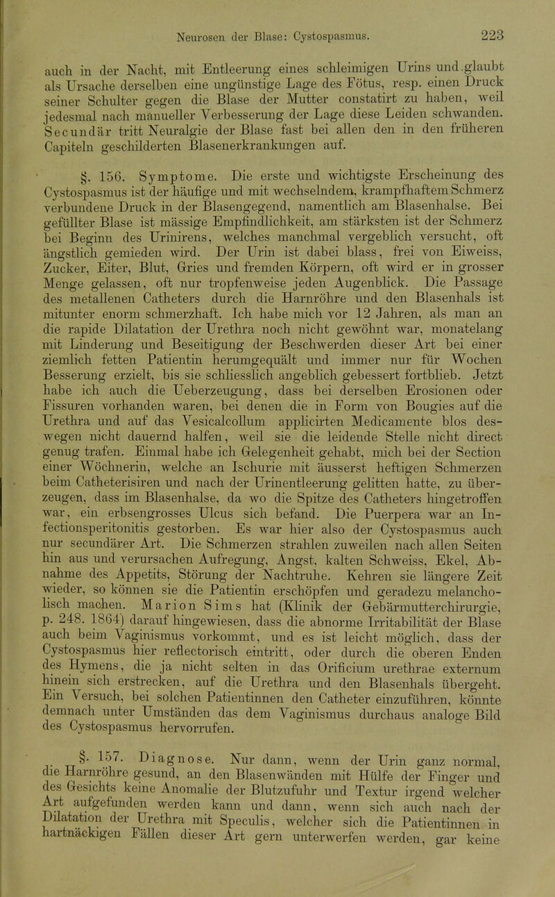 auch in der Nacht, mit Entleerung eines schleimigen Urins und.glaubt als Ursache derselben eine ungünstige Lage des Fötus, resp. einen Druck seiner Schulter gegen die Blase der Mutter constatirt zu haben, weil jedesmal nach manueller Verbesserung der Lage diese Leiden schwanden. Secundär tritt Neuralgie der Blase fast bei allen den in den früheren Capiteln geschilderten Blasenerkrankungen auf. §. 156. Symptome. Die erste und wichtigste Erscheinung des Cystospasmus ist der häufige und mit wechselndem, krampfhaftem Schmerz verbundene Druck in der Blasengegend, namentlich am Blasenhalse. Bei gefüllter Blase ist massige Empfindlichkeit, am stärksten ist der Schmerz bei Beginn des Urinirens, welches manchmal vergeblich versucht, oft ängstlich gemieden wird. Der Urin ist dabei blass, frei von Eiweiss, Zucker, Eiter, Blut, Gries und fremden Körpern, oft wird er in grosser Menge gelassen, oft nur tropfenweise jeden Augenblick. Die Passage des metallenen Catheters durch die Harnröhre und den Blasenhals ist mitunter enorm schmerzhaft. Ich habe mich vor 12 Jahren, als man an die rapide Dilatation der Urethra noch nicht gewöhnt war, monatelang mit Linderung und Beseitigung der Beschwerden dieser Art bei einer ziemlich fetten Patientin herumgequält und immer nur für Wochen Besserung erzielt, bis sie schliesslich angeblich gebessert fortblieb. Jetzt habe ich auch die Ueberzeugung, dass bei derselben Erosionen oder Fissuren vorhanden waren, bei denen die in Form von Bougies auf die Urethra und auf das Vesicalcollum apphcirten Medicamente blos des- wegen nicht dauernd halfen, weil sie die leidende Stelle nicht direct genug trafen. Einmal habe ich Gelegenheit gehabt, mich bei der Section einer Wöchnerin, welche an Ischurie mit äusserst heftigen Schmerzen beim Catheterisiren und nach der Urinentleerung gelitten hatte, zu über- zeugen, dass im Blasenhalse, da wo die Spitze des Catheters hingetrofFen war, ein erbsengrosses Ulcus sich befand. Die Puerpera war an In- fectionsperitonitis gestorben. Es war hier also der Cystospasmus auch nur secundärer Art. Die Schmerzen strahlen zuweilen nach allen Seiten hin aus und verursachen Aufregung, Angst, kalten Schweiss, Ekel, Ab- nahme des Appetits, Störung der Nachtruhe. Kehren sie längere Zeit wieder, so können sie die Patientin erschöpfen und geradezu melancho- lisch machen. Marion Sims hat (Klinik der Gebärmutterchirurgie, p. 248. 1864) darauf hingewiesen, dass die abnorme Irritabilität der Blase auch beim Vaginismus vorkommt, und es ist leicht möglich, dass der Cystospasmus hier reflectorisch eintritt, oder durch die oberen Enden des Hymens, die ja nicht selten in das Orificium urethrae externum hinein sich erstrecken, auf die Urethra und den Blasenhals übergeht. Em Versuch, bei solchen Patientinnen den Catheter einzuführen, könnte demnach unter Umständen das dem Vaginismus durchaus analoge Bild des Cystospasmus hervorrufen. §• l^^- Diagnose. Nur dann, wenn der Urin ganz normal, die Harnröhre gesund, an den Blasenwänden mit Hülfe der Finger und des Gesichts keine Anomalie der Blutzufuhr und Textur irgend welcher Art aufgefunden werden kann und dann, wenn sich auch nach der Düatation der Urethra mit Speculis, welcher sich die Patientinnen in hartnackigen Fällen dieser Art gern unterwerfen werden, gar keine