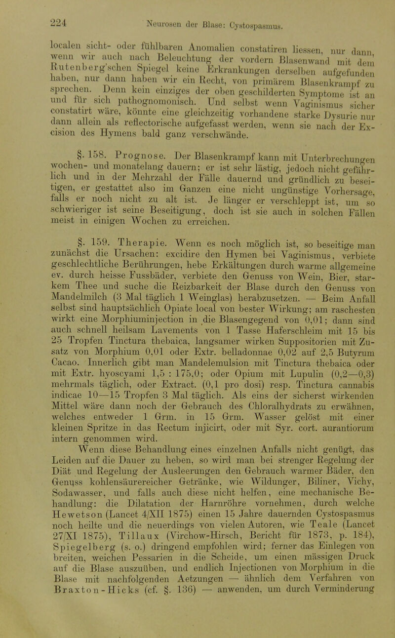 localen sieht- oder fühlbaren Anomahen constatiren Hessen, nur dann wenn wn- auch nach Beleuchtung der vordem Blasenwand mit dem Riitenberg sehen Spiegel keine Erkrankungen derselben aufgefunden haben, nur dann haben wir ein Recht, von primärem Blasenkmmi)f zu sprechen. Denn kein einziges der oben geschilderten Symptome ilst an und tur sich pathognoraonisch. Und selbst wenn Vaginismus sicher constatirt wäre, könnte eine gleichzeitig vorhandene starke Dysurie nur dann allein als reflectorische aufgefasst werden, wenn sie nach der Ex- cision des Hymens bald ganz verschwände. §.158. Prognose. Der Blasenkrampf kann mit Unterbrechungen Wochen- und monatelang dauern; er ist sehr lästig, jedoch nicht gefahr- hch und in der Mehrzahl der Fälle dauernd und gründlich zu besei- tigen, er gestattet also im Ganzen eine nicht ungünstige Vorhersage falls er noch nicht zu alt ist. Je länger er verschleppt ist, um so schwieriger ist seine Beseitigung, doch ist sie auch in solchen Fällen meist in einigen Wochen zu erreichen. §. 159. Therapie. Wenn es noch möglich ist, so beseitige man zunächst die Ursachen: excidire den Hymen bei Vaginismus, verbiete geschlechtliche Berührungen, hebe Erkältungen durch warme allgemeine ev. durch heisse Fussbäder, verbiete den Genuss von Wein, Bier, star- kem Thee und suche die Reizbarkeit der Blase durch den Genuss von Mandelmilch (3 Mal täghch 1 Weinglas) herabzusetzen. — Beim Anfall selbst sind hauptsächlich Opiate local von bester Wirkung; am raschesten wirkt eine Morphiuminjection in die Blasengegend von 0,01; dann sind auch schnell heilsam Lavements von 1 Tasse Haferschleim mit 15 bis 25 Tropfen Tinctura thebaica, langsamer wirken Suppositorien mit Zu- satz von Morphium 0,01 oder Extr. belladonnae 0,02 auf 2,5 Butyrum Cacao. Innerlich gibt man Mandelemulsion mit Tinctura thebaica oder mit Extr. hyoscyami 1,5 : 175,0; oder Opium mit Lupulin (0,2—0,3) mehrmals täglich, oder Extract. (0,1 pro dosi) resp. Tinctura cannabis indicae 10—15 Tropfen 3 Mal täglich. Als eins der sicherst wirkenden Mittel wäre dann noch der Gebrauch des Chloralhydrats zu erwähnen, welches entweder 1 Grm. in 15 Grm. Wasser gelöst mit einer kleinen Spritze in das Rectum injicirt, oder mit Syr. cort. aurantiorum intern genommen wird. Wenn diese Behandlung eines einzelnen Anfalls nicht genügt, das Leiden auf die Dauer zu heben, so wird man bei strenger Regelung der Diät und Regelung der Ausleerungen den Gebrauch warmer Bäder, den Genuss kohlensäurereicher Getränke, wie Wildunger, Biliner, Vichy, Sodawasser, und falls auch diese nicht helfen, eine mechanische Be- handlung: die Dilatation der Harnröhre vornehmen, durch welche Hewetson (Lancet 4/XII 1875) einen 15 Jahre dauernden Cystospasmus noch heilte und die neuerdings von vielen Autoren, wie Teale (Lancet 27/XI 1875), Tillaux (Virchow-Hirsch, Bericht für 1873, p. 184), Spiegelberg (s. o.) dringend empfohlen wird; ferner das Einlegen von breiten, weichen Pessarien in die Scheide, um einen mässigen Druck auf die Blase auszuüben, und endlich Injectionen von Morphium in die Blase mit nachfolgenden Aetzungen — ähnlich dem Verfahren von Braxton-Hicks (cf. §. 136) — anwenden, um durch Verminderung