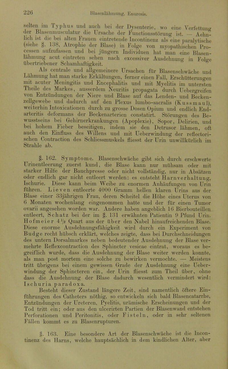 Blasenlähmung, Enuresis, selten im Typhus und auch bei der Dysenterie, wo eine Verfettunir der Blasenniuscuhitur die Ursache der Functionsstörung ist. — Aehn- hch ist die bei alten Frauen eintretende Incontinenz als eine paralytische (siehe §. 138, Atrophie der Blase) in Folge von myopathischen Pro- cessen aufzufassen und bei jungem Individuen hat man eine Blasen- lähmung acut eintreten sehen nach excessiver Ausdehnun^r in FoWe übertriebener Schamhaftigkeit. Als centrale und allgemeinere Ursachen für Blasenschwäche und Lähmung hat man starke Erkältungen, ferner einen Fall, Erschütterungen mit acuter Meningitis und Encepliahtis und mit Myelitis im untersten Theile des Markes, ausserdem Neuritis propagata durch Uebergreifen von Entzündungen der Niere und Blase auf das Lenden- und Becken- zellgewebe und dadurch auf den Plexus lumbo-sacralis (Kussmaul), weiterhin Litoxicationen durch zu grosse Dosen Opium und endhch End- arteritis deformans der Beckenarterien constatirt. Störungen des Be- wusstseins bei Gehirnerkrankungen (Apoplexie), Sopor, Delirien, und bei hohem Fieber beseitigen, indem sie den Detrusor lähmen, oft auch den Einfluss des Willens und mit Ueberwindung der reflectori- schen Contraction des Schliessmuskels fliesst der Urin unwillkürHch im Stralile ab. §.162. Symptome. Blasenschwäche gibt sich durch erschwerte Urinentleerung zuerst kund, die Blase kann nur mühsam oder mit starker Hilfe der Bauchpresse oder nicht vollständig, nur in Absätzen oder endlich gar nicht entleert werden: es entsteht Harnverhaltung, Ischurie. Diese kann beim Weibe zu enormen Anhäufungen von Urin führen. Lieven entleerte 4000 Gramm hellen klaren Urins aus der Blase einer 33jährigen Frau, deren Scheitel die Höhe eines Uterus von 6 Monaten wochenlang eingenommen hatte und der für einen Tumor ovarii angesehen worden war. Andere haben angebhch 16 BierbouteiUen entleert, Schatz bei der im §. 131 erwähnten Patientin 9 Pfund Urin. Ho fm ei er 4^/2 Quart aus der über den Nabel hinaufreichenden Blase. Diese enorme Ausdehnungsfähigkeit wird durch ein Experiment von Budge recht hübsch erklärt, welches zeigte, dass bei Durchschneidungen des untern Dorsalmarkes neben bedeutender Ausdehnung der Blase ver- mehrte Reflexcontraction des Sphincter vesicae eintrat, woraus es be- greiflich wurde, dass die Ausdehnung der Blase weiter werden konnte, als man post mortem eine solche zu bewirken vermochte. — Meistens tritt übrigens bei einem gewissen Grade der Ausdehnung eine Ueber- windung der Sphincteren ein, der Urin fliesst zum Theil über, ohne dass die Ausdehnung der Blase dadurch wesentHch vermindert wird: Ischuria paradoxa. Besteht dieser Zustand längere Zeit, sind namentlich öftere Ein- führungen des Catheters nöthig, so entwickeln sich bald Blasencatarrhe, Entzündungen der Ureteren, Pyelitis, urämische Erscheinungen und der Tod tritt ein; oder aus den uicerirten Partien der Blasenwand entstehen Perforationen und Peritonitis, oder Fisteln, oder m sehr seltenen Fällen kommt es zu Blasenrupturen. §. 163. Eine besondere Art der Blasenschwäche ist die Incon- tinenz des Harns, welche hauptsächlich in dem kindlichen Alter, aber