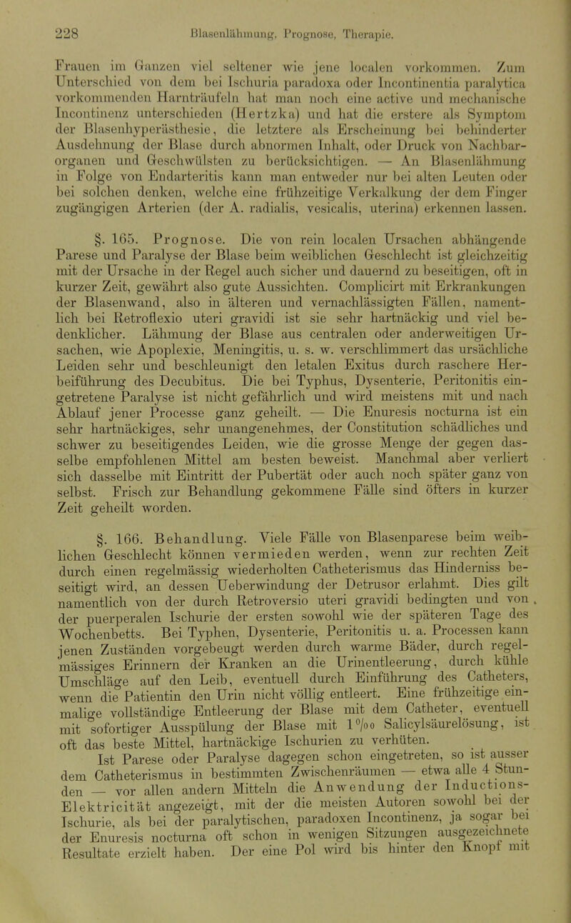 Frauen im Granzen viel seltener wie jene localen vorkommen. Zum Unterschied von dem bei Ischuria paradoxa oder Incontinentia paralytica vorkommenden Harntriiufelii hat man noch eine active und mechanische Incontinenz unterschieden (Hertzka) und hat die erstere als Symptom der Blasenhyperästhesie, die letztere als Erscheinung bei behinderter Ausdehnung der Blase durch abnormen Inhalt, oder Druck von Nachbar- organen und Geschwülsten zu berücksichtigen. — An Blasenlähmung in Folge von Endarteritis kann man entweder nur bei alten Leuten oder bei solchen denken, welche eine frühzeitige Verkalkung der dem Finger zugängigen Arterien (der A. radialis, vesicalis, uterina) erkennen lassen. §. 165. Prognose. Die von rein localen Ursachen abhängende Parese und Paralyse der Blase beim weiblichen Geschlecht ist gleichzeitig mit der Ursache in der Regel auch sicher und dauernd zu beseitigen, oft in kurzer Zeit, gewährt also gute Aussichten. Complicirt mit Erkrankungen der Blasenwand, also in älteren und vernachlässigten Fällen, nament- lich bei Retroflexio uteri gravidi ist sie sehr hartnäckig und viel be- denklicher. Lähmung der Blase aus centralen oder anderweitigen Ur- sachen, wie Apoplexie, Meningitis, u. s. w. verschlimmert das ursächliche Leiden sehr und besclileunigt den letalen Exitus durch raschere Her- beiführung des Decubitus. Die bei Typhus, Dysenterie, Peritonitis ein- getretene Paralyse ist nicht gefährlich und wird meistens mit und nach Ablauf jener Processe ganz geheilt. — Die Enuresis nocturna ist ein sehr hartnäckiges, sehr unangenehmes, der Constitution schädliches und schwer zu beseitigendes Leiden, wie die grosse Menge der gegen das- selbe empfohlenen Mittel am besten beweist. Manchmal aber verliert sich dasselbe mit Eintritt der Pubertät oder auch noch später ganz von selbst. Frisch zur Behandlung gekommene Fälle sind öfters m kurzer Zeit geheilt worden. §. 166. Behandlung. Viele Fälle von Blasenparese beim weib- lichen Geschlecht können vermieden werden, wenn zur rechten Zeit durch einen regelmässig wiederholten Catheterismus das Hinderniss be- seitigt wird, an dessen Ueberwindung der Detrusor erlahmt. Dies gilt namentlich von der durch Retroversio uteri gravidi bedingten und von . der puerperalen Ischurie der ersten sowohl wie der späteren Tage des Wochenbetts. Bei Typhen, Dysenterie, Peritonitis u. a. Processen kann jenen Zuständen vorgebeugt werden durch warme Bäder, durch regel- mässiges Erinnern der Kranken an die Urinentleerung, durch kühle Umschläge auf den Leib, eventuell durch Einführung des Catheters, wenn die Patientin den Urin nicht völlig entleert. Eine frühzeitige em- malige vollständige Entleerung der Blase mit dem Catheter, eventuell mit sofortiger Ausspülung der Blase mit Vjoo Salicylsäurelösung, ist oft das beste Mittel, hartnäckige Ischurien zu verhüten. Ist Parese oder Paralyse dagegen schon eingetreten, so ist ausser dem Catheterismus in bestimmten Zwischenräumen — etwa alle 4 Stun- den — vor allen andern Mitteln die Anwendung der Inductions- Elektricität angezeigt, mit der die meisten Autoren sowohl bei der Ischurie, als bei der paralytischen, paradoxen Incontinenz, ja sogar bei der Enuresis nocturna oft schon in wenigen Sitzungen ausgezeichnete Resultate erzielt haben. Der eine Pol wird bis hmter den Knopt mit