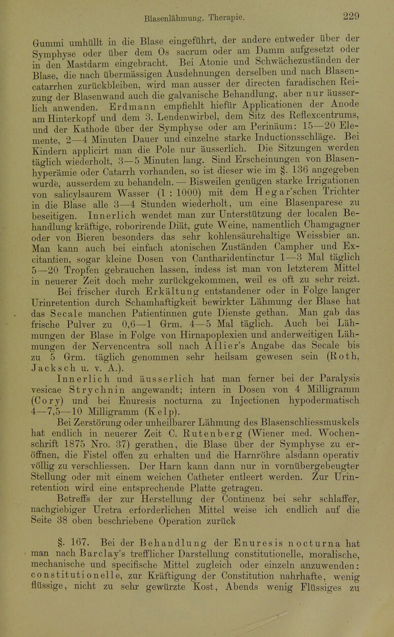 Blasenlälimung, Therapie. Gummi umhüllt in die Blase eingeführt, der andere entweder über der Symphyse oder über dem Os sacrum oder am Damm aufgesetzt oder in den Mastdarm eingebracht. Bei Atonie und Schwächezuständen der Blase, die nach übermässigen Ausdehnungen derselben und nach ßlasen- catarrhen zurückbleiben, wird man ausser der directen faradischen Rei- zuno- der Blasenwand auch die galvanische Behandlung, aber nur äusser- Hch''anwenden. Erdmann empfiehlt hiefür Applicationen der Anode am Hinterkopf und dem 3. Lendenwirbel, dem Sitz des Reflexcentrums, und der Kathode über der Symphyse oder am Perinäum: 15—20 Ele- mente, 2—4 Minuten Dauer und einzelne starke Inductionsschläge. Bei Kindern apphcü-t man die Pole nur äusserlich. Die Sitzungen werden täghch wiederholt, 3—5 Minuten lang. Sind Erscheinungen yon Blasen- hyperämie oder Catarrh yorhanden, so ist dieser wie im §. 136 angegeben wurde, ausserdem zu behandeln. — Bisweilen genügen starke Irrigationen von salicylsaurem Wasser (1 : 1000) mit dem Hegar sehen Trichter in die Blase alle 3—4 Stunden wiederholt, um eine Blasenparese zu beseitigen. Innerlich wendet man zur Unterstützung der localen Be- handlung kräftige, roborirende Diät, gute Weine, namenthch Chamgagner oder von Bieren besonders das sehr kohlensäurehaltige Weissbier an. Man kann auch bei einfach atonischen Zuständen Campher und Ex- citantien, sogar kleine Dosen von Cantharidentinctur 1—3 Mal täglich 5—20 Tropfen gebrauchen lassen, indess ist man von letzterem Mittel in neuerer Zeit doch melir zurückgekommen, weil es oft zu sehr reizt. Bei frischer durch Erkältung entstandener oder in Folge langer Urinretention durch Schamhaftigkeit bewirkter Lähmung der Blase hat das Seeale manchen Patientinnen gute Dienste gethan. Man gab das frische Pulver zu 0,6—1 Grrm. 4—5 Mal täglich. Auch bei Läh- mungen der Blase in Folge von Hirnapoplexien und anderweitigen Läh- mungen der Nervencentra soll nach Allier's Angabe das Seeale bis zu 5 Grrm. täglich genommen sehr heilsam gewesen sein (Roth, Jacksch u. v. A.). Innerlich und äusserlich hat man ferner bei der Paralysis vesicae Strychnin angewandt; intern in Dosen von 4 Milligramm (Cory) und bei Enuresis nocturna zu Injectionen hypodermatisch 4—7,5—10 Milligramm (Kelp). Bei Zerstörung oder unheilbarer Lähmung des Blasenschliessmuskels hat endlich in neuerer Zeit C. Rutenberg (Wiener med. Wochen- schrift 1875 Nro. 37) gerathen, die Blase über der Symphyse zu er- öffnen, die Fistel offen zu erhalten und die Harnröhre alsdann operativ vöUig zu verschliessen. Der Harn kann dann nur in vornübergebeugter Stellung oder mit einem weichen Catheter entleert werden. Zur Urin- retention wird eine entsprechende Platte getragen. Betreffs der zur Herstellung der Continenz bei sehr schlaffer, nachgiebiger Uretra erforderlichen Mittel weise ich endlich auf die Seite 38 oben beschriebene Operation zurück §. 167. Bei der Behandlung der Enuresis nocturna hat man nach Barel ay's trefflicher Darstellung Constitution eile, moralische, mechanische und specifische Mittel zugleich oder einzeln anzuwenden: constitutionelle, zur Kräftigung der Constitution nahrhafte, wenig flüssige, nicht zu sehr gewürzte Kost, Abends wenig Flüssiges zu