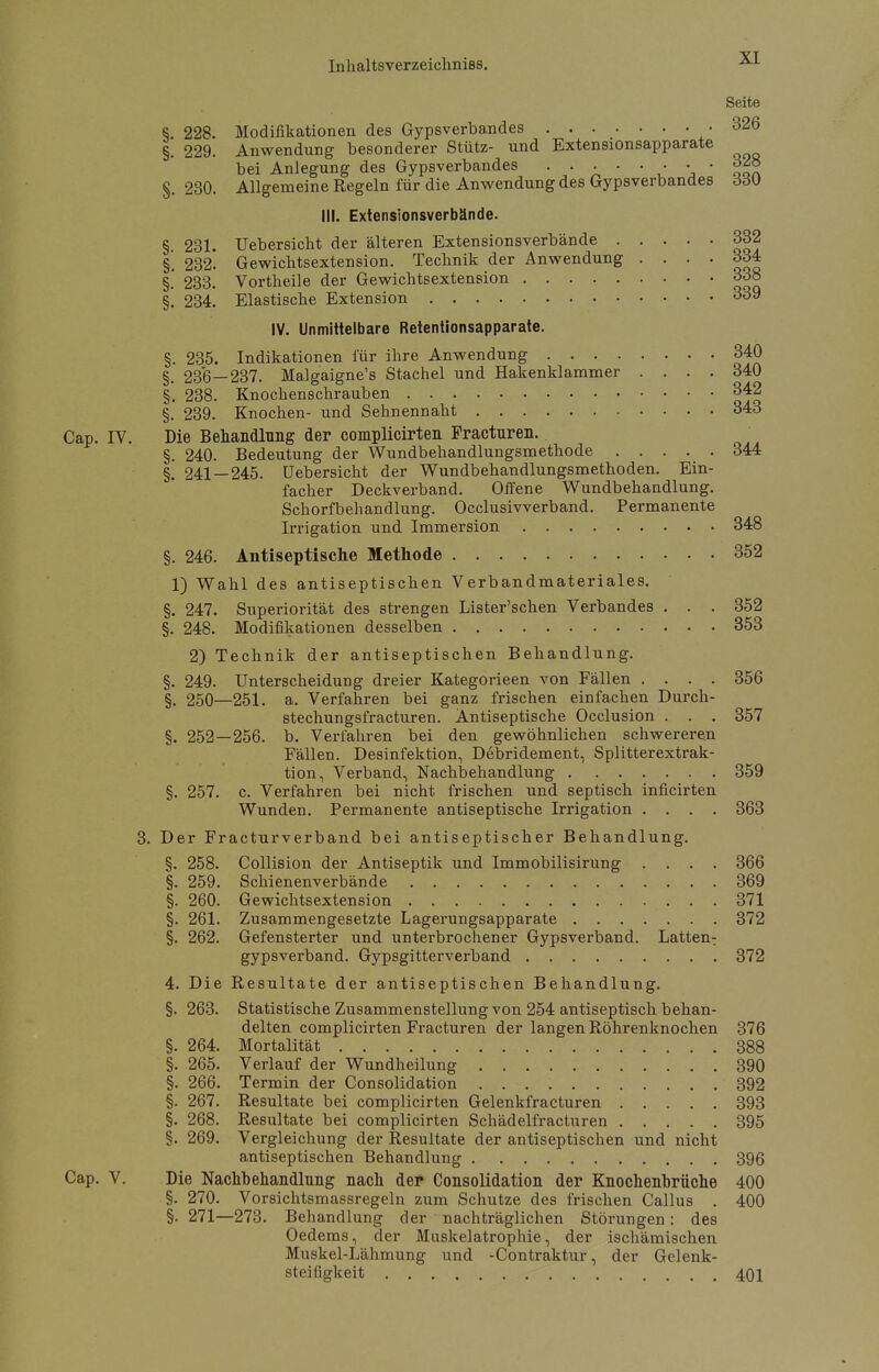 Seite S. 228. Modifikationen des Gypsverbandes .326 §. 229. Anwendung besonderer Stütz- und Extensionsapparate bei Anlegung des Gypsverbandes . ... . • • • o2» §. 230. Allgemeine Regeln für die Anwendung des Gypsverbandes ddU III. Extensionsverbände. §. 231. Uebersicht der älteren Extensionsverbände 332 §. 232. Gewichtsextension. Technik der Anwendung .... 334 §.' 233. Vortheile der Gewichtsextension 338 §. 234. Elastische Extension 339 IV. Unmittelbare Retentionsapparate. §. 235. Indikationen für ihre Anwendung 340 §. 236—237. Malgaigne's Stachel und Hakenklammer .... 340 §. 238. Knochenschrauben 342 §. 239. Knochen- und Sehnennaht 343 Cap. IV. Die Behandlung der complicirten Fracturen. §. 240. Bedeutung der Wundbehandlungsmethode 344 §.' 241 — 245. Uebersicht der Wundbehandlungsmethoden. Ein- facher Deckverband. Offene Wundbehandlung. Schorfbehandlung. Occlusivverband. Permanente Irrigation und Immersion 348 §. 246. Antiseptische Methode 352 1) Wahl des antiseptischen Verbandmateriales. §. 247. Superiorität des strengen Lister'schen Verbandes . . . 352 §. 248. Modifikationen desselben 353 2) Technik der antiseptischen Behandlung. §. 249. Unterscheidung dreier Kategorieen von Fällen .... 356 §. 250—251. a. Verfahren bei ganz frischen einfachen Durch- stechungsfracturen. Antiseptische Occlusion . . . 357 §. 252—256. b. Verfahren bei den gewöhnlichen schwereren Fällen. Desinfektion, Debridement, Splitterextrak- tion, Verband, Nachbehandlung 359 §. 257. c. Verfahren bei nicht, frischen und septisch inficirten Wunden. Permanente antiseptische Irrigation .... 363 3. Der Fracturverband bei antiseptischer Behandlung. §. 258. Collision der Antiseptik und Immobilisirung .... 366 §. 259. Schienenverbände 369 §. 260. Gewichtsextension 371 §. 261. Zusammengesetzte Lagerungsapparate 372 §. 262. Gefensterter und unterbrochener Gypsverband. Latten: gypsverband. Gypsgitterverband 372 4. Die Resultate der antiseptischen Behandlung. §. 263. Statistische Zusammenstellung von 254 antiseptisch behan- delten complicirten Fracturen der langen Röhrenknochen 376 §. 264. Mortalität 388 §. 265. Verlauf der Wundheilung 390 §. 266. Termin der Consolidation 392 §. 267. Resultate bei complicirten Gelenkfracturen 393 §. 268. Resultate bei complicirten Schädelfracturen 395 §. 269. Vergleichung der Resultate der antiseptischen und nicht antiseptischen Behandlung 396 Cap. V. Die Nachbehandlung nach der Consolidation der Knochenbrüche 400 §. 270. Vorsichtsmassregeln zum Schutze des frischen Callus . 400 §• 271—273. Behandlung der nachträglichen Störungen: des Oedems, der Muskelatrophie, der ischämischen Muskel-Lähmung und -Contraktur, der Gelenk- steifigkeit 401