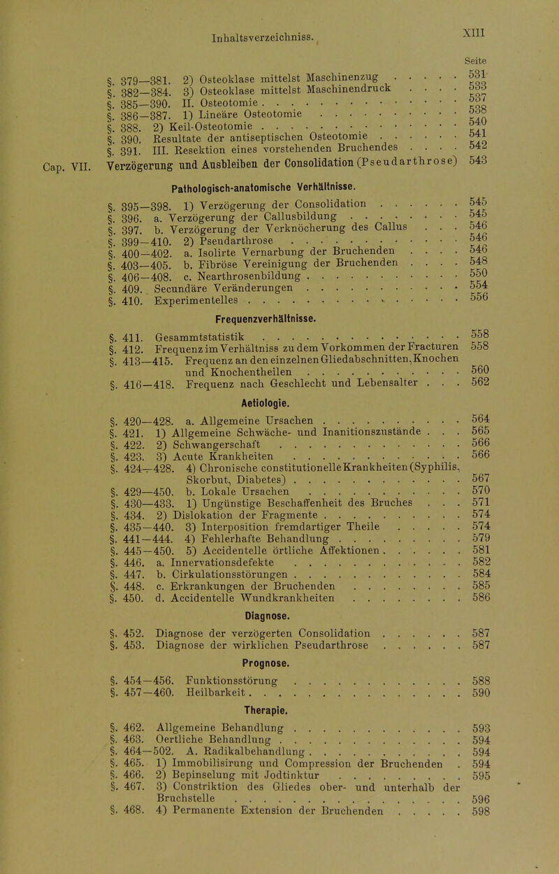 Seite § 379—381. 2) Osteoklase mittelst Maschinenzug 531 §. 382—384. 3) Osteoklase mittelst Maschinendruck . . . . böö §. 385—390. IL Osteotomie 53/ §. 386-387. 1) Lineare Osteotomie ooö §. 388. 2) Keil-Osteotomie §. 390. Resultate der antiseptischen Osteotomie 041 §. 391. III. Resektion eines vorstehenden Brnchendes .... 54Z Cap. VII. Verzögerung und Ausbleiben der Consolidation (Pseudarthrose) 543 Pathologisch-anatomische Verhältnisse. §. 395—398. 1) Verzögerung der Consolidation 545 §.' 396. a. Verzögerung der Callusbildung 545 §. 397. b. Verzögerung der Verknöcherung des Callus . . . 54b §. 399—410. 2) Pseudarthrose 546 §. 400—402. a. Isolirte Vernarbung der Bruchenden .... 54b §. 403—405. b. Fibröse Vereinigung der Bruchenden .... 548 §. 406—408. c. Nearthrosenbildung 550 §. 409.^ Secundäre Veränderungen 554 §. 410. Experimentelles 556 Frequenzverhältnisse. §. 411. Gesammtstatistik 558 §.412. Frequenz im Verhältniss zu dem Vorkommen der Fracturen 558 §. 413—415. Frequenz an den einzelnen Gliedabschnitten,Knochen und Knochentheilen 560 §. 416—418. Frequenz nach Geschlecht und Lebensalter . . . 562 Aetiologie. §. 420—428. a. Allgemeine Ursachen 564 §. 421. 1) Allgemeine Schwäche- und Inanitionszustände . . . 565 §. 422. 2) Schwangerschaft 566 §. 423. 3) Acute Krankheiten . 566 §. 424-^428. 4) Chronische constitutionelleKrankheiten (Syphilis, Skorbut, Diabetes) 567 §. 429—450. b. Lokale Ursachen 570 §. 430—433. 1) Ungünstige Beschaffenheit des Bruches ... 571 §. 434. 2) Dislokation der Fragmente 574 §. 435—440. 3) Interposition fremdartiger Theile 574 §. 441-444. 4) Fehlerhafte Behandlung 579 §.445-450. 5) Accidentelle örtliche Affektionen. ..... 581 §. 446. a. Innervationsdefekte 582 §. 447. b. Cirkulationsstörungen 584 §. 448. c. Erkrankungen der Bruchenden 585 §. 450. d. Accidentelle Wundkrankheiten 586 Diagnose. §. 452. Diagnose der verzögerten Consolidation 587 §. 453. Diagnose der wirklichen Pseudarthrose 587 Prognose. §. 454-456. Funktionsstörung 588 §. 457-460. Heilbarkeit 590 Therapie. §. 462. Allgemeine Behandlung 593 §. 463. Oertliche Behandlung 594 §. 464—502. A. Radikalbehandlung 594 §. 465. 1) Immobilisirung und Compression der Bruchenden . 594 §. 466. 2) Bepinselung mit Jodtinktur 595 §. 467. 3) Constriktion des Gliedes ober- und unterhalb der Bruchstelle 596 §. 468. 4) Permanente Extension der Bruchenden 598