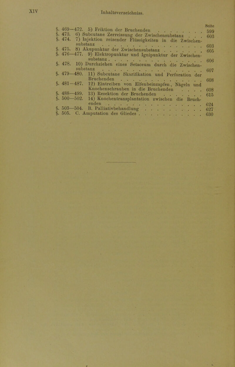 §. 469—472. 5) Friktion der Bruchenden 599 §. 473. 6) Subcutane Zerreissung der Zwischensubstanz . . \ 603 §. 474. 7) Injektion reizender Flüssigkeiten in die Zwischen- substanz ßQQ §. 475. 8) Akupunktur der Zwischensubstanz . . . \ 605 §. 476—477. 9) Elektropunktur und Ignipunktur der Zwischen- substanz ßQQ §. 478. 10) Durchziehen eines Setaceum durch die Zwischen- substanz £jQ7 §. 479—480. 11) Subcutane Skarifikation und Perforation der Bruchenden 608 §. 481—487. 12) Eintreiben von Elfenbeinzapfen, Nägeln und Knochenschrauben in die Bruchenden .... 608 §. 488—499. 13) Resektion der Bruchenden 615 §. 500—502. 14) Knochentransplantation zwischen die Bruch- enden 624 §. 503—504. B. Palliativbehandlung . ... 621