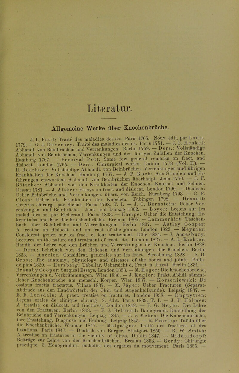 Literatur. Allgemeine Werke über Knochenbrüche. J. L. Petit: Traite des maladies des os. Paris 1705. Nouv. edit. par Louis. 1772. — G. J. Duverney: Traite des maladies des os. Paris 1751. — J. F. Henkel: Abhandl. von Beinbrüchen und Verrenkungen. Berlin 1759. — Ders.: Vollständige Abhandl. von Beinbrüchen, Verrenkungen und den übrigen Zufällen der Knochen. Hamburg 1767. — Percival Pott: Some few general remarks on fract. and dislocat. London 1765. — Ders.: Chirurgical works. Dublin 1778 (Vol. II). — H. Boerhave: Vollständige Abhandl. von Beinbrüchen, Verrenkungen und übrigen Krankheiten der Knochen. Hamburg 1767. — J. P. Koch: Aus Gründen und Er- fahrungen entworfene Abhandl. von Beinbrüchen überhaupt. Jena 1770. — J. F. Böttcher: Abhandl. von den Krankheiten der Knochen, Knorpel und Sehnen. Dessau 1781. — J. Aitken: Essays on fract. and dislocat. London 1790. — Deutsch: Ueber Beinbrüche und Verrenkungen, übers, von Reich. Nürnberg 1793. — C. F. Closs: Ueber die Krankheiten der Knochen. Tübingen 1798. — Desault: Oeuvres chirurg., par Bichat. Paris 1798. T. I. — J. G. Bernstein: Ueber Ver- renkungen und Beinbrüche. Jena und Leipzig 1802. — Boy er: Lecons sur les malad, des os, par Richerand. Paris 1803. — Hampe: Ueber die Entstehung, Er- kenntniss und Kur der Knochenbrüche. Bremen 1805. — Lämmerhirt: Taschen- buch über Beinbrüche und Verrenkungen. Berlin 1807. — Astley Cooper: A treatise on dislocat. and on fract. of the joints. London 1822. — Meynier: Considerat. gener. sur les fract. et leur traitement. Dole 1824. — J. Amesbury: Lectures on the nature and treatment of fract. etc. London 1827. — A. L. Richter: Handb. der Lehre von den Brüchen und Verrenkungen der Knochen. Berlin 1828. — Ders.: Lehrbuch von den Brüchen und Verrenkungen der Knochen. Berlin 1833. — Ancelon: Considerat. generales sur les fract. Strasbourg 1828. — S. D. Gross: The anatomy, physiology and diseases of the bones and joints. Phila- delphia 1830. — Herzberg: Tabellar. Uebersicht d. Fract. u. Luxat. Berlin 1831. — Bransby Cooper: Surgical Essays. London 1833. — M. Hager: Die Knochenbrüche, Verrenkungen u. Verkrümmungen. Wien 1836. — J. Kugler; Prakt. Abhdl. sämmt- licher Knochenbrüche am menschl. Körper. Wien 1837. — Korzeniewski: De ossibus fractis tractatus. Vilnae 1837. — M. Jäger: Ueber Fracturen (Separat- Abdruck aus den Handwörterb. der Chir. und Augenheilkunde). Leipzig 1837. — E. F. Lonsdale: A pract. treatise on fractures. London 1838. — Dupuytren: Lecons orales de clinique chirurg. 2. edit. Paris 1839. T. I. — J. P. Holmes: A treatise on dislocat. and fractures. London 1842. — F. G. Meyer: Die Lehre von den Fracturen. Berlin 1843. — F. J. Behrend: Ikonograph. Darstellung der Beinbrüche und Verrenkungen. Leipzig 1845. — J. v. Mebes: Die Knochenbrüche, ihre Entstehung, Diagnose und Heilung. Leipzig 1845. — R. Froriep: Tafeln über die Knochenbrüche. Weimar 1847. — Malgaigne: Traite des fractures et des luxations. Paris 1847. — Deutsch von Burger. Stuttgart 1850. — R. W. Smith: A treatise on fractures in the vicinity of joints. Dublin 1847. — Middeldorpf: Beiträge zur Lehre von den Knochenbrüchen. Breslau 1853. — Gerdy: Chirurgie practique. 3. Monographie: maladies des organes du mouvement. Paris 1855. —