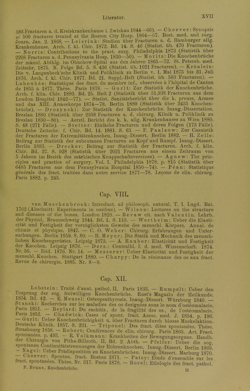 383 Fracturen a. d. Kreiskrankenhause i. Zwickau 1844-66). - Cheever: Synopsis 01 500 fractures treated at the Boston City IIosp. 1864—67. Bost. med. and surg. Journ. Jan. 2. 1868. — Leisrink: Studien über Fracturen a. d. Hamburger allg. Krankenkause. Arcli. f. kl. Chir. 1872. Bd. 14. S. 46 (Statist, üb. 470 Fracturen). — Norris: Contributions to the pract. surg. Philadelphia 1873 (Statistik über 2208 Fracturen a. d. Pennsylvania Hosp. 1830—50). - Moritz: Die Knochenbrüche der männl. Abthlg. im Obuchow-Spital aus den Jahren 1865—72. St. Petersb. med. Zeitschr. 1875. N. Folge Bd. 5. S. 436 (Statist, üb. 1021 Fracturen). — Krönlein: Die v. Langenbeck'sche Klinik und Poliklinik zu Berlin v. 1. Mai 1875 bis 31. Juli 1876. Arch. f. kl. Chir. 1877. Bd. 21. Suppl.-Heft (Statist, üb. 563 Fracturen). — Laboubee: Statistique des fract. du membre inf., observ6es ä l'höpital de Canton de 1855 ä 1877. These. Paris 1878. — Gurlt: Zur Statistik der Knochenbrüche. Arch. f. klin. Chir. 1880. Bd. 25. Heft 2 (Statistik über 51,938 Fracturen aus dem London Hospital 1842—77). — Statist. Sanitätsbericht über die k. preuss. Armee und das XIII. Armeekorps 1874—78. Berlin 1880 (Statistik über 3435 Knochen- brüche). — Drozynski: Zur Statistik der Knochenbrüche. Inaug.-Dissertation. Breslau 1880 (Statistik über 2958 Fracturen a. d. chirurg. Klinik u. Poliklinik zu Breslau 1830—80). — Aerztl. Bericht des k. k. allg. Krankenhauses zu Wien 1880. S. 48 (271 Fälle). — Stetter: Einfache Fracturen und deren Folgen (173 Fälle). Deutsche Zeitschr. f. Chir. Bd. 14. 1881. S. 63. — F. Paalzow: Zur Casuistik der Fracturen der Extremitätenknochen. Inaug.-Dissert. Berlin 1882. — H. Zelle: Beitrag zur Statistik der subcutanen Fracturen an Kopf und Rumpf. Inaug.-Dissert. Berlin 1883. — Drecker: Beitrag zur Statistik der Fracturen. Arch. f. klin. Chir. Bd. 27. S. 928 (Statistik über 2021 Fracturen aus einem Zeitraum von 5 Jahren im Bezirk des märkischen Knappschaftsvereines).— Agnew: The prin- ciples and practice of surgery. Vol. I. Philadelphia 1878. p. 815 (Statistik über 6485 Fracturen aus dem Pennsylvania Hospital 1850—74). — Pean: Statistique generale des fract. traitees dans notre Service 1877—78. Lecons de clin. chirurg. Paris 1882. p. 245. Cap. VIII. van Muschenbroek: Introduct. ad philosoph. natural. T. I. Lugd. Bat. 1762 (Abschnitt: Experimenta in ossibus). — Wilson: Lectures on the structure and diseases of the bones. London 1820. — Bevaw cit. nach Valentin. Lehrb. der Physiol. Braunschweig 1844. Bd. 1. S. 110. — Wertheim: Ueber die Elasti- cität und Festigkeit der vorzüglichsten Gewebe des menschl. Körpers. Annal. de chimie et physique. 1847. — C. O. Weber: Chirurg. Erfahrungen und Unter- suchungen. Berlin 1859. S. 80. — H. Mey er: Die Statik und Mechanik des mensch- lichen Knochengerüstes. Leipzig 1873. — A. Raub er: Elasticität und Festigkeit der Knochen. Leipzig 1876. — Ders.: Centralbl. f. d. med. Wissenschaft. 1874. Nr. 56. — Ibid. 1876. Nr. 14. — Messer er: Ueber Elasticität und Festigkeit der menschl. Knochen. Stuttgart 1880. — Charpy: De la resistance des os aux fract. Revue de Chirurgie. 1885. Nr. 8—9. Cap. XII. Lobstein: Traite d'anat. pathol. II. Paris 1833. — Rumpelt: Ueber den Ursprung der sog. freiwilligen Knochenbrüche. Rust's Magazin der Heilkunde. 1834. Bd. 42. — E. Meusel: Osteopsathyrosis. Inaug.-Dissert. Würzburg 1840. — Stanski: Recherches sur les maladies des os designees sous le nom d'osteomalacie. Paris 18ol. - Beylard: Du rachitis, de la fragilite des os, de l'osteomalacie. lans 1852. — Chadwick: Cases of spont. fract. Assoc. med. J. 1854. p. 196. — Gurlt: Ueber Knochenbrüchigkeit u. über Fracturen durch blosse Muskelaktion. Deutsche Klinik. 1857. S. 231. - Triponel: Des fract. dites spontanees. These. Mrasbourg 1858. - Robert: Conferences de clin. chirurg. Paris 1860. Art Fract spontanees. p. 493. - R. Volkmann: Krankheiten der Bewegungsorgane. Handb der Chirurgie von Pitha-Billroth. IL Bd. 2. Abth. - Pfeifer: Ueber die sog' spontanen Continuitätstrennungen der Röhrenknochen. Inaug.-Dissert. Berlin 1869 - JNagel: Ueber Prädisposition zu Knochenbrüchen. Inaug.-Dissert. Marburg 1870 - Cheever: Spontan, fract. Boston 1871. - Patey: Etüde d'ensemble sur les fract. spontanees. These. Nr. 317. Paris 1878. - Borel: Etiologie des fract. pathol. P. Bruns, Knochenbrüche. n