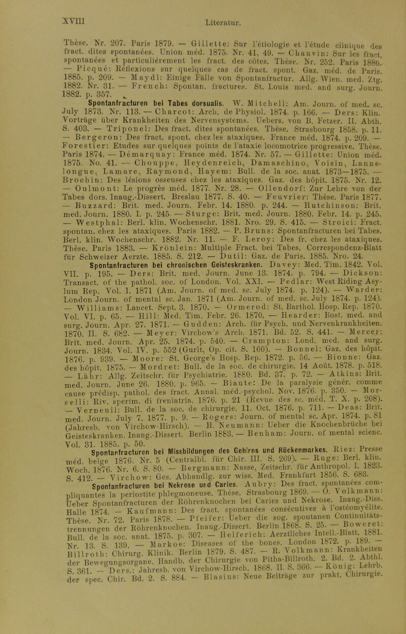 These, Nr. 207. Paris 1879. — Gillette: Sur l'etiologie et l'etude clinique des l'ract. dites spontanees. Union med. 1875. Nr. 41, 49. — Chauvin: Sur les fract spontanees et particulierement les fract. des cötes. These. Nr. 252. Paris 1880. — Picque: Reflexions sur quelques cas de iract. spont. Gaz. m£d. de Pari6. 1885. p. 209. — May dl: Einige Fälle von Spontanfractur. Allg. Wien. med. Ztg! 1882. Nr. 31. — French: Spontan, fractures. St. Louis med. and sure. Journ 1882. p. 357. „ Spontanfracturen bei Tabes dorsualis. W. Mitchell: Am. Journ. of med. sc. July 1873. Nr. 113. — Charcot: Arch. de Physiol. 1874. p. 166. — Ders: Klint. Vorträge über Krankheiten des Nervensystems. Uebers. von 13. Fetzer. II. Abth. S. 403. — Triponel: Des iract. dites spontanees. Th&se. Strasbourg 1858. p. 11. — Bergeron: Des fract. spont. chez les ataxiques. France med. 1874. p. 209. — Forestier: Etudes sur quelques points de l'ataxie locomotrice progressive. The6e. Paris 1874. — Demarquay: France mefl. 1874. Nr. 57. — Gillette: Union med. 1875. No. 41. — Chouppe, Heydenreich, Damaschino, Voisin, Lanne- longue, Lamare, Raymond, Hayem: Bull, de la soc. anat. 1873—1875. — Broch in: Des lesions osseuses chez les ataxiques. Gaz. des höpit. 1875. Nr. 12. — Oulmont: Le progres med. 1877. Nr. 28. — Ollendorf: Zur Lehre von der Tabes dors. Inaug.-Dissert. Breslau 1877. S. 40. — Feuvrier: These. Paris 1877. — Buzzard: Brit. med. Journ. Febr. 14. 1880. p. 244. — Hutchinson: Brit. med. Journ. 1880. I. p. 245. — Sturge: Brit. med. Journ. 1880. Febr. 14. p. 245. — Westphal: Berl. klin. Wochenschr. 1881. Nro. 29. S. 415. — Stroici: Fract. spontan, chez les ataxiques. Paris 1882. — P.Bruns: Spontanfracturen bei Tabes. Berl. klin. Wochenschr. 1882. Nr. 11. — F. Leroy: Des fr. chez les ataxiques. Thfese. Paris 1883. — Krönlein: Multiple Fract. bei Tabes. Correspondenz-Blatt für Schweizer Aerzte. 1885. S. 212. — Dutil: Gaz. de Paris. 1885. Nro. 24. Spontanfracturen bei chronischen Geisteskranken. Davey: Med. Tim. 1842. Vol. VII. p. 195. — Ders: Brit. med. Journ. June 13. 1874. p. 794. — Dickson: Transact. of the pathol. soc. of London. Vol. XXI. — Pedlar: West Riding Asy- lum Rep. Vol. I. 1871 (Am. Journ. of med. sc. July 1874. p. 124). — Ward er: London Journ. of mental sc. Jan. 1871 (Am. Journ. of med. sc. July 1874. p. 124). — Williams: Lancet. Sept. 3. 1870. — Ormerod: St, Barthol. Hosp. Rep. 1870. Vol. VI. p. 65. — Hill: Med. Tim. Febr. 26. 1870. — Hearder: Bost. med. and surg. Journ. Apr. 27. 1871. — Gudden: Arch. für Psych, und Nervenkrankheiten. 1870. IL S. 682. — Meyer: Virchow's Arch. 1871. Bd. 52. S. 441. — Mercer: Brit.'med. Journ. Apr. 25. 1874. p. 540. — Crampton: Lond. med. and surg. Journ. 1834. Vol. IV. p. 552 (Gurlt, Op. cit. S. 160). - Bonnel: Gaz. des höpit. 1876. p. 939. — Moore: St. George's Hosp. Rep. 1872. p. 56. — Bionne: Gaz. des höpit. 1875. — Mordret: Bull, de la soc. de Chirurgie. 14 Aoüt. 1878. p. 518. — Lahr: Allg. Zeitschr. für Psychiatrie. 1880. Bd. 37. p. 72. - Atkins: Brit. med. Journ. June 26. 1880. p. 965. - Biaute: De la paralysie gener. comme cause predisp. pathol. des fract, Annal. ined.-psychol. Nov. 1876. p. 350. — Mor- selli- Riv. sperim. di freniatria, 1876. p. 21 (Revue des sc. med. T. X. p. 208). — Verneuil: Bull, de la soc. de Chirurgie. 11. Oct. 1876. p. 711. - Deas: Brit. med. Journ. July 7. 1877. p. 9. - Rogers: Journ. of mental sc. Apr. 1874. p. 81 (Jahresb von Virchow-Hirsch). - H. Neumann: Ueber die Knochenbruche bei Geisteskranken. Inaug.-Dissert. Berlin 1883. — Benham: Journ. of mental scienc. Vol. 31. 1885. p. 50. _ _ Spontanfracturen bei Missbildungen des Gehirns und Rückenmarkes. Riez: Presse med. beige 1876. Nr. 5 (Centralbl. für Chir. III. S. 269). - Rüge: Berl. klin. Woch 1876. Nr. 6. S. 80. — Bergmann: Nasse, Zeitschr. für Anthropol. I. lWd. S 412 — Virchow: Ges. Abhandig. zur wiss. Med. Frankfurt 1856. S. 683. Soonfanfracturen bei Nekrose und Caries. Aubry: Des fract. spontanees com- pliquantes la periostite phlegmoneuse. These. Strasbourg 1869 - O. Volkmann: Ueber Spontanfracturen der Röhrenknochen bei Caries und Nekrose Inaug.-Diss. Halle 1874 - Kaufmann: Des fract. spontanees consecutives h 1 osteomyelite. These Nr' 72 Paris 1878. — Pfeifer: Ueber die sog. spontanen Conünuitats- trennungen der Röhrenknochen. Inaug.-Dissert Berlin 1868. S. 25. - Bösere : Bull, de la soc. anat. 1875. p. 307. - Helferich: Aerztliches lntelh-Blatt 1881. vr iq « iqq — Markoe: Diseases of the bones. London lau. p. icy. Biilroth: Chirurg. Klinik. Berlin 1879. S. 487. - R. Volkjjann: Kra,.kheUen der Bewegungsorgane. Handb. der Chirurgie von Pitha-Billroth. 2. Bd. 2. AMI • g 361 - Ders.: Jahresb. von Virchow-Hirsch. 1868. IL S. 366. - Konig: Lehrb. der spec Chir Bd. 2. S. 884. - Blasius: Neue Beiträge zur prakt. Chirurgie.