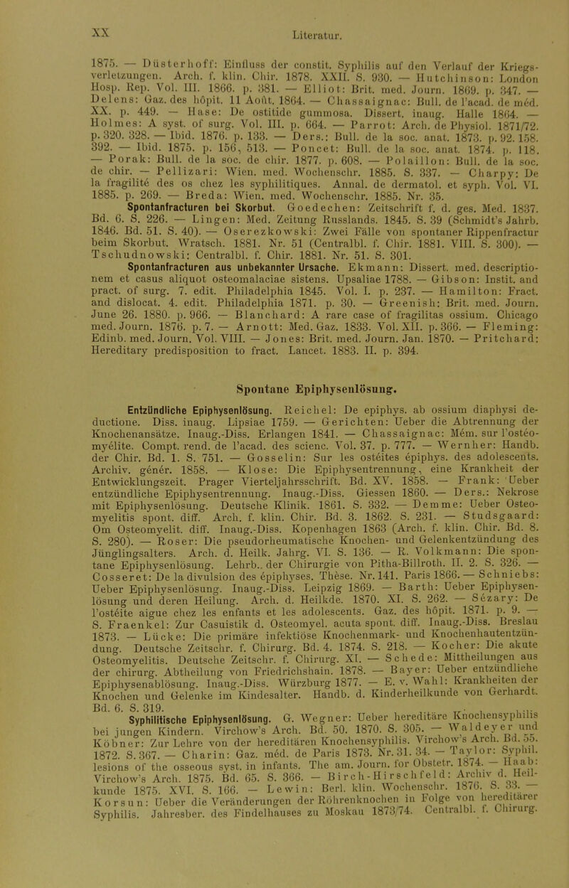 1875. — Düsterhoff': Einfluss der constit. Syphilis auf den Verlauf der Kriegs- verletzungen. Aren. f. klin. Chir. 1878. XXII. S. 930. — Hutchinson: London Hosp. Rep. Vol. III. 1866. p. 381. — Elliot: Brit. med. Journ. 1869. p. 347. — Delens: Gaz. des höpit. 11 Aout. 1864. — Chassaignac: Bull, de l'acad. de med. XX. p. 449. — Hase: De ostitide gummosa. Dissert. inaug. Halle 1864. — Holmes: A syst, of surg. Vol. III. p. 664. — Parrot: Arch. de Physiol. 1871/72. p.320. 328. — Ibid. 1876. p. 133. — Ders.: Bull, de la soc. anat. 1873. p. 92.158. 392. — Ibid. 1875. p. 156, 513. — Poncet: Bull, de la soc. anat. 1874. p. 118. — Porak: Bull, de la soc. de chir. 1877. p. 608. — Polaillon: Bull, de la soc. de chir. — Pellizari: Wien. med. Wochenschr. 1885. S. 337. — Charpy: De la fragilit6 des os chez les syphilitiques. Annal. de dermatol. et syph. Vol. VI. 1885. p. 269. — Breda: Wien. med. Wochenschr. 1885. Nr. 35. Spontanfracturen bei Skorbut. Goedechen: Zeitschrift f. d. ges. Med. 1837. Bd. 6. S. 226. — Lingen: Med. Zeitung Russlands. 1845. S. 39 (Schmidt's Jahrb. 1846. Bd. 51. S. 40). — Oserezkowski: Zwei Fälle von spontaner Rippenfractur beim Skorbut. Wratsch. 1881. Nr. 51 (Centralbl. f. Chir. 1881. VIII. S. 300). — Tschudnowski: Centralbl. f. Chir. 1881. Nr. 51. S. 301. Spontanfracturen aus unbekannter Ursache. Ekmann: Dissert. med. descriptio- nem et casus aliquot osteomalaciae sistens. Upsaliae 1788. — Gibson: Instit. and pract. of surg. 7. edit. Philadelphia 1845. Vol. I. p. 237. — Hamilton: Fract. and dislocat. 4. edit. Philadelphia 1871. p. 30. — Greenish: Brit. med. Journ. June 26. 1880. p. 966. — Blanchard: A rare case of fragilitas ossium. Chicago med. Journ. 1876. p. 7. — Arnott: Med. Gaz. 1833. Vol. XII. p. 366. — Fleming: Edinb. med. Journ. Vol. VIII. — Jones: Brit. med. Journ. Jan. 1870. — Pritchard: Hereditary predisposition to fract. Lancet. 1883. II. p. 394. Spontane Epiphysenlösnng. Entzündliche Epiphysenlösung. Reichel: De epiphys. ab ossium diaphysi de- duetione. Diss. inaug. Lipsiae 1759. — Gerichten: Ueber die Abtrennung der Knochenansätze. Inaug.-Diss. Erlangen 1841. — Chassaignac: Mem. sur Fosteo- myelite. Compt.rend.de l'acad. des scienc. Vol. 37. p. 777. — Wernher: Handb. der Chir. Bd. 1. S. 751. — Gosselin: Sur les osteites epiphys. des adolescents. Archiv, gener. 1858. — Klose: Die Epiphysentrennung, eine Krankheit der Entwicklungszeit. Prager Viertel]ahrsschril't. Bd. XV. 1858. — Frank: Ueber entzündliche Epiphysentrennung. * Inaug.-Diss. Giessen 1860. — Ders.: Nekrose mit Epiphysenlösung. Deutsche Klinik. 1861. S. 332. — Demme: Ueber Osteo- myelitis spont. diff. Arch. f. klin. Chir. Bd. 3. 1862. S. 231. — Studsgaard: Om Osteomyelit. diff. Inaug.-Diss. Kopenhagen 1863 (Arch. f. klin. Chir. Bd. 8. S. 280). — Roser: Die pseudorheumatische Knochen- und Gelenkentzündung des Jünglingsalters. Arch. d. Heilk. Jahrg. VI. S. 136. - R. Volkmann: Die spon- tane Epiphysenlösung. Lehrb.. der Chirurgie von Pitha-Billroth. II. 2. S. 326. — Cosseret: De la divulsion des epiphyses. These. Nr. 141. Paris 1866. — Schniebs: Ueber Epiphysenlösung. Inaug.-Diss. Leipzig 1869. — Barth: Ueber Epiphysen- lösung und deren Heilung. Arch. d. Heilkde. 1870. XI. S. 262. — Sezary: De l'ost6ite aigue chez les enfants et les adolescents. Gaz. des höpit. 1871. p. 9. — S. Fraenkel: Zur Casuistik d. Osteomyel. acuta spont. diff. Inaug.-Diss. Breslau 1873. — Lücke: Die primäre infektiöse Knochenmark- und Knochenhautentzun- dung. Deutsche Zeitschr. f. Chirurg. Bd. 4. 1874. S. 218. — Kocher: Die akute Osteomyelitis. Deutsche Zeitschr. f. Chirurg. XI. — Schede: Mittheilungen aus der Chirurg. Abtheilung von Friedrichshain. 1878. — Bayer: Ueber entzündliche Epiphysenablösung. Inaug.-Diss. Würzburg 1877. - E. v. Wahl: Krankheiten der Knochen und Gelenke im Kindesalter. Handb. d. Kinderheilkunde von Gerhardt. Bd. 6. S. 319. , __• , . ... Syphilitische Epiphysenlösung. G. Wegner: Ueber hereditäre Knochensypmhs bei jungen Kindern. Virchow's Arch. Bd. 50. 1870. S. 305. - Waldeyer und Köbner: Zur Lehre von der hereditären Knochensyphilis. Virchow s Arch. Bd. 55. 1872. S.367. - Charin: Gaz. med. de Paris 1873. Nr. 31. 34. - Taylor: Syphil. lesions of the osseous syst, in infants. The am. Journ. for Obstetr. 1874. —JLM: Virchow's Arch. 1875. Bd. 65. S. 366. _ Birch-Hi rech f e d: Archiv d. Heil- kunde 1875. XVI. S. 166. - Lewin: Berl. klin. Wochenschr. 1876. S. JKJ. — Korsun: Ueber die Veränderungen der Röhrenknochen in Folge von hereditaiei Syphilis. Jahresber. des Findelhauses zu Moskau 1873/74. Centralbl. f. Chirurg.