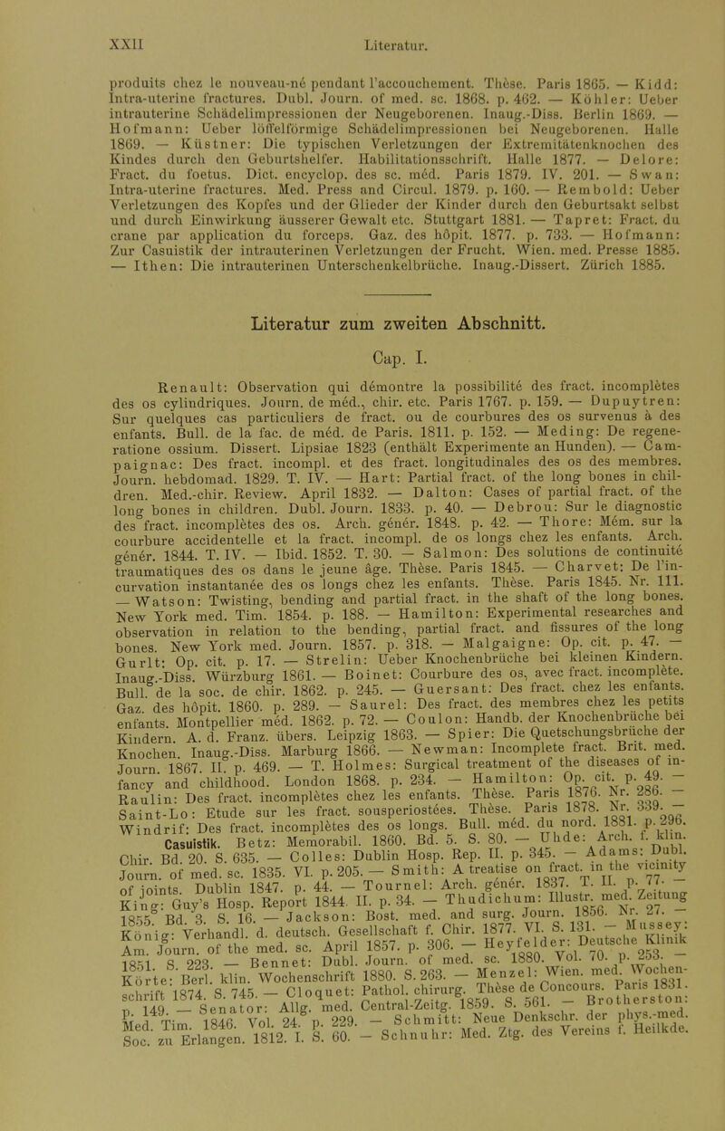 produits chez le nouveau-ne pendant l'accouchement. These. Paris 1865. — Kidd: Intra-uterine fractures. Dubl. Journ. of med. sc. 1868. p. 462. — Köhler: Ueber intrauterine Schädelimpressionen der Neugeborenen. Inaug.-Diss. Berlin 1869. — Hofmann: Ueber löffeiförmige Schädelimpressionen bei Neugeborenen. Halle 1869. — Küstner: Die typischen Verletzungen der Extremitätenknochen des Kindes durch den Geburtshelfer. Habilitationsschrift. Halle 1877. — Delore: Fract. du foetus. Dict. encyclop. des sc. med. Paris 1879. IV. 201. — Swan: Intra-uterine fractures. Med. Press and Circul. 1879. p. 160. — Rembold: Ueber Verletzungen des Kopfes und der Glieder der Kinder durch den Geburtsakt selbst und durch Einwirkung äusserer Gewalt etc. Stuttgart 1881.— Tapret: Fract. du crane par application du forceps. Gaz. des höpit. 1877. p. 733. — Hof mann: Zur Casuistik der intrauterinen Verletzungen der Frucht. Wien. med. Presse 1885. — Ithen: Die intrauterinen Unterschenkelbrüche. Inaug.-Dissert. Zürich 1885. Literatur zum zweiten Abschnitt. Cap. I. Renault: Observation qui demontre la possibilite des fract. incompletes des os cylindriques. Journ. de med., chir. etc. Paris 1767. p. 159. — Dupuytren: Sur quelques cas particuliers de fract. ou de courbures des os survenus ä des enfants. Bull, de la fac. de m6d. de Paris. 1811. p. 152. — Meding: De regene- ratione ossium. Dissert. Lipsiae 1823 (enthält Experimente an Hunden). — Cam- paign ac: Des fract. incompl. et des fract. longitudinales des os des membres. Journ. hebdomad. 1829. T. IV. — Hart: Partial fract. of the long bones in chil- dren. Med.-chir. Review. April 1832. — Dal ton: Cases of partial fract. of the long bones in children. Dubl. Journ. 1833. p. 40. — Debrou: Sur le diagnostic des fract. incompletes des os. Arch. gener. 1848. p. 42. — Thore: Mem. sur la courbure accidenteile et la fract. incompl. de os longs chez les enfants. Arch. gener. 1844. T. IV. — Ibid. 1852. T. 30. — Salmon: Des Solutions de continuite traumatiques des os dans le jeune äge. These. Paris 1845. — Charvet: De l'in- curvation instantanee des os longs chez les enfants. These. Paris 1845. Nr. 111. — Watson: Twisting, bending and partial fract. in the shaft of the long bones. New York med. Tim. 1854. p. 188. — Hamilton: Experimental researches and Observation in relation to the bending, partial fract. and fissures of the long bones New York med. Journ. 1857. p. 318. - Malgaigne: Op. cit. p. 47. - Gurlt- Op cit p. 17. — Strelin: Ueber Knochenbrüche bei kleinen Kindern. Inauff.-Diss. Würzburg 1861.— Boinet: Courbure des os, avec fract. incomplete. Bull de la soc. de chir. 1862. p. 245. — Guersant: Des fract. chez les enfants. Gaz des hopit. 1860. p. 289. - Saurel: Des fract. des membres chez les petita enfants. Montpellier med. 1862. p. 72. - Coulon: Handb. der Knochenbruche bei Kindern A. d. Franz. übers. Leipzig 1863. — Spier: Die Quetschungsbruche der Knochen Inaug.-Diss. Marburg 1866. — Newman: Incomplete fract. Brit. med. Journ 1867 II p 469. — T. Holmes: Surgical treatment of the diseases of in- fancy'and childhood. London 1868. p. 234. - Hamilton: Op cit p. 49. - Raulin: Des fract. incompletes chez les enfants. These. Paris 1876. Nr. 286. Saint-Lo: Etüde sur les fract. sousperiostees These Paris 1878. Mi.öd». Windrif: Des fract. incompletes des os longs. Bull. med. du nord. 1881. p. ^aö. Casuistik. Betz: Memorabil. 1860. Bd. 5. S. 80. - Uhde: Arch. f. khn Chir Bd 20 S. 635. - Colles: Dublin Hosp. Rep. II. p. 345. - • Adams: Dubl. Journ of med sc'1835. VI. p. 205. - S mith: A treatise ourfract in the-icimty nf inints Dublin 1847. p. 44. — Tournel: Arch. gener. 1837. 1. 11. V- ' • King Guy's Hosp'Report 1844. IL p. 34. - Thudichum: Illustr med Zeitung 18^5 Bd 3 S 16. — Jackson: Bost. med. and surg. Journ. 1856. Mr. £1. Könie Verhandl d. deutsch. Gesellschaft f. Chir. 1877. VI S. 131. - M^sey: jvonig. veiuauui. u. vx Hevfelder: Deutsche Klinik Am. Journ. of the med. sc. Apnl löö/. p. dUO. neyieiu 18=11 8 223 — Bennet: Dubl. Journ. of med. sc. 1880. Vol. 70. p.Jöö. Kl te Berl' klin Wochenschrift 1880. S. 263. - Menzel: Wien, med Wochen- fchdft 1874. S. 745. - Cloquet: Patliol Chirurg Thke d? CJoncour . Pari 183 PM 184n6a™ °lttÄ«ueSÄS. de? phys.W. Soec\u ^1 ng n Vl°8122 L l öf - Schnuhr: Med. Ztg. des Vereins f. Heilkde.