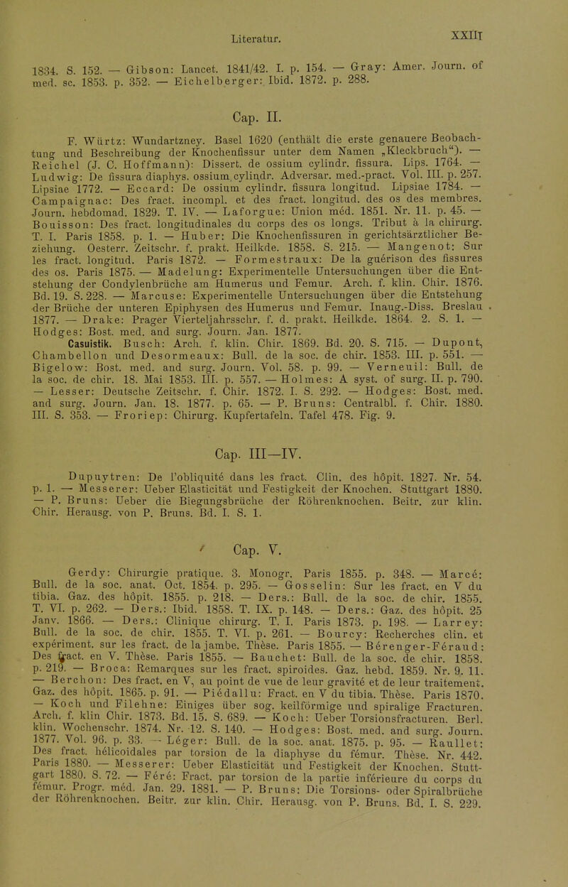 XXIIT 1834. S. 152. — Gibson: Lancet. 1841/42. I. p. 154. — Gray: Amer. Journ. of med. sc. 1853. p. 352. — Eichelberger: Ibid. 1872. p. 288. Cap. II. F. Würtz: Wundartzney. Basel 1620 (enthält die erste genauere Beobach- tung- und Beschreibung der Knochenfissur unter dem Namen „Kleckbruch). — Reichel (J. C. Hoffmann): Dissert. de ossium cylindr. fissura. Lips. 1764. — Ludwig: De fissura diaphys. ossium,cylindr. Adversar. med.-pract. Vol. III. p. 257. Lipsiae 1772. — Eccard: De ossium cylindr. fissura longitud. Lipsiae 1784. — Campaignac: Des fract. incompl. et des fract. longitud. des os des membres. Journ. hebdomad. 1829. T. IV. — Laforgue: Union med. 1851. Nr. 11. p. 45. — Bouisson: Des fract. longitudinales du corps des os longs. Tribut ä la chirurg. T. I. Paris 1858. p. 1. — Hub er: Die Knochenfissuren in gerichtsärztlicher Be- ziehung. Oesterr. Zeitschr. f. prakt. Heilkde. 1858. S. 215. — Mangenot: Sur les fract. longitud. Paris 1872. — Formestraux: De la guerison des fissures des os. Paris 1875. — Madelung: Experimentelle Untersuchungen über die Ent- stehung der Condylenbrüche am Humerus und Femur. Arch. f. klin. Chir. 1876. Bd. 19. S. 228. — Marcuse: Experimentelle Untersuchungen über die Entstehung ■der Brüche der unteren Epiphysen des Humerus und Femur. Inaug.-Diss. Breslau 1877. — Drake: Prager Vierteljahrsschr. f. d. prakt. Heilkde. 1864. 2. S. 1. — Hodges: Bost. med. and surg. Journ. Jan. 1877. Casuistik. Busch: Arch. f. klin. Chir. 1869. Bd. 20. S. 715. - Dupont, Chambellon und Desormeaux: Bull, de la soc. de chir. 1853. III. p. 551. — Bigelow: Bost. med. and surg. Journ. Vol. 58. p. 99. — Verneuil: Bull, de la soc. de chir. 18. Mai 1853. III. p. 557. — Holmes: A syst, of surg. II. p. 790. — Lesser: Deutsche Zeitschr. f. Chir. 1872. I. S. 292. — Hodges: Bost. med. and surg. Journ. Jan. 18. 1877. p. 65. — P. Bruns: Centralbl. f. Chir. 1880. III. S. 353. — Froriep: Chirurg. Kupfertafeln. Tafel 478. Fig. 9. Cap. III-IV. Dupuytren: De I'obliquit6 dans les fract. Clin, des höpit. 1827. Nr. 54. p. 1. — Messerer: Ueber Elasticität und Festigkeit der Knochen. Stuttgart 1880. — P. Bruns: Ueber die Biegungsbrüche der Röhrenknochen. Beitr. zur klin. Chir. Herausg. von P. Bruns. Bd. I. S. 1. ' Cap. V. Gerdy: Chirurgie pratique. 3. Monogr. Paris 1855. p. 348. — Marce: Bull, de la soc. anat. Oct. 1854. p. 295. — Gossel in: Sur les fract. en V du tibia. Gaz. des höpit, 1855. p. 218. — Ders.: Bull, de la soc. de chir. 1855. T. VI. p. 262. - Ders.: Ibid. 1858. T. IX. p. 148. - Ders.: Gaz. des höpit. 25 Janv. 1866. — Ders.: Clinique chirurg. T. I. Paris 1873. p. 198. — Larrey: Bull, de la soc. de chir. 1855. T. VI. p. 261. — Bourcy: Recherches clin. et experiment. sur les fract. delajambe. These. Paris 1855. — B6renger-Ferau d: Des fract. en V. These. Paris 1855. — Bauchet: Bull, de la soc. de chir. 1858. p. 219. — Broca: Remarques sur les fract. spiroides. Gaz. hebd. 1859. Nr. 9. 11. — Berchon: Des fract. en V, au point de vue de leur gravitö et de leur traitemeni. Gaz. des höpit. 1865. p. 91. — Piedallu: Fract. en V du tibia. These. Paris 1870. — Koch und Filehne: Einiges über sog. keilförmige und spiralige Fracturen. Arch. f. klin Chir. 1873. Bd. 15. S. 689. — Koch: Ueber Torsionsfracturen. Berl. khn. Wochenschr. 1874. Nr. 12. S. 140. - Hodges: Bost. med. and surg. Journ. 1877. Vol. 96. p. 33. - Leger: Bull, de la soc. anat. 1875. p. 95. - Raullet: Des fract. helicoidales par torsion de la diaphyse du femur. These. Nr. 442. Paris 1880. — Messerer: Ueber Elasticität und Festigkeit der Knochen. Stutt- gart 1880. S. 72. — Fere: Fract. par torsion de la partie inferieure du corps du femur. Progr. med. Jan. 29. 1881. - P. Bruns: Die Torsions- oder Spiralbrüche