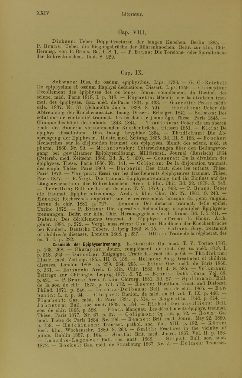 Cap. VIII. Dicksen: Ueber Doppelfracturen der langen Knochen. Berlin 1885. — P. Bruns: Ueber die Biegungsbrüche der Röhrenknochen. Beitr. zur klin. Chir. Herausg. von P. Bruns. Bd. I. S. 1. — P. Bruns: Die Torsions- oder Spiralbrüche der Röhrenknochen. Ibid. S. 229. Cap. IX. Schwarz: Diss. de ossium epiphysibus. Lips. 1736. — G. C.« Reichel: De epiphysium ab ossium diaphysi deductione. Dissert. Lips. 1759. — Champion: Decollement des epiphyses des os longs. Journ. compl6ment. du Diction. des scienc. m6d. Paris 1818. I. p. 318. — Rognetta: M6moir. sur la divulsion trau- mat. des epiphyses. Gaz. med. de Paris 1834. p. 433. — Gu6retin: Presse m6di- cale. 1837. Nr. 37 (Schmidt's Jahrb. 1838. S. 70). — Gerichten: Ueber die Abtrennung der Knochenansätze. Inaug.-Dissert. Erlangen 1841. — Salmon: Des Solutions de continuite traumat. des os dans le jeune äge. These. Paris 1845. — Clinique des höpit. des enfants. 1843. 1844. — Thudichum: Ueber die am oberen Ende des Humerus vorkommenden Knochenbrüche. Giessen 1851. — Klein: De epiphys. dissolutione. Diss. inaug. Gryphiae 1854. — Thudichum: Die Ab- sprengung der Epiphysen. Illustr. med. Zeitung. 1855. Bd. III. S. 188. — Foucher: Recherches sur la disjonction traumat. des epiphyses. Monit. des scienc. med. et pharm. 1860. Nr. 90. — Michniowsky: Untersuchungen über den Heilungsvor- gang bei gewaltsamer Epiphysenlösung. Militärärztl. Journal (Russisch) 1864 (Petersb. med. Zeitschr. 1866. Bd. X. S. 300). — Cosseret: De la divulsion des epiphyses. These. Paris 1866. Nr. 141. — Colignon: De la disjonction traumat. des epiph. These. Paris 1868. — Barbarin: Des fract. chez les enfants. These. Paris 1873. — Manquat: Essai sur les decollements epiphysaires traumat. These. Paris 1877. — P.Vogt: Die traumat. Epiphysentrennung und ihr Einfluss auf das Längenwachsthum der Röhrenknochen. Arch f. klin. Chir. Bd. 22. 1878. S. 343. — Terrillon: Bull, de la soc. de chir. T. V. 1879. p. 968. — P. Bruns: Ueber die traumat. Epiphysentrennung. Arch. f. klin. Chir. Bd. 27. 1881. S. 240. — Menard: Recherches experimt. sur le redressement brusque du genu valgurn. Revue de chir. 1881. p. 727. — Erasmo: Del distacco traumat. delle epifisi. Torino 1872. — P. Bruns: Die operative Behandlung irreponibler Epiphysen- trennungen. Beitr. zur klin. Chir. Herausgegeben von P. Bruns. Bd. I. S. 241. — Delens: Des decollements traumat. de l'epiphyse inferieur du fdmur. Arch. gener. 1884. p. 272. — Vergl. ausserdem: Coulon: Handbuch der Knochenbrüche bei Kindern. Deutsche Uebers. Leipzig 1863. S. 15. — Holmes: Surg. treatment of children's diseases. London 1868. p. 237. — Ollier: Traite de la regenerat. des os. T. I. p. 222. Casuistik der Epiphysentrennung. Bertrandi: Op. anat. T. V. Torino 1787. p. 163. 268. — Champion: Journ. compl6ment. du dict. des sc. med. 1818. I. p. 318. 323. — Durocher: Malgaigne. Traite des fract. etc. p. 69. — Thudichum: Illustr. med. Zeitung. 1855. III. S. 188. — Holmes: Surg. treatment of children diseases. London 1868. p. 239. 264. 255. — Bitot: Gaz. med. de Paris 1860. p 361 _ Esmarch: Arch. f. klin. Chir. 1863. Bd. 4. S. 585. — Volkmann: Beiträge zur Chirurgie. Leipzig 1875. S. 72. - Bennet: Dubl. Journ. VoJ. 68. p 491 _ P.Bruns: Arch. f. klin. Chirurg. 1881. Bd. 27. — Spillmann: Bull, de la soc. de chir. 1875. p. 771. 772. - Reeve: Hamilton. Fract. and Dislocat. Philad 1871. p. 246. — Leroux-Dolbeau: Bull. soc. de chir. 1865. — Bar- barin: L. c. p. 34. — Cloquet: Diction. de med. en 21 vol. T. IX. p. 448. — Flaubert: Gaz. m6d. de Paris 1834. p. 514. - Rognetta: Ibid. p. 514. — Johnston: Bull. soc. anat. 1839. p. 184. - Richet-Denonvilliers: Bull, soc. de chir. 1865. p. 528. — Pean: Manquat. Les decollements epiphys. traumat. These. Paris 1877. Nr. 67. p. 37. - Colignon: Op. cit p. 72. - Roux: ba- land. These de Paris 1834. Nr. 196.-Bennet: Brit. med. Journ May 22. 1880. v 759. _ Hutchinson: Transact. pathol. soc. Vol. XIII. p. 182. — «-orte: Berl. klin. Wochenschr. 1880. S. 263. - Smith: Fractures in tlie vicimty of ioints. Dublin 1857. p. 164. - Smith: Brit. med. Journ. 1867. Vol. II. p. 123. -Labadie-Lagrave: Bull. soc. anat. 1868. - Gripat: Bull. soc. anat 1872. - BöckelfGaz. med. de Strasbourg 1867. Nr. 7. - Ho 1 mes: Transact.