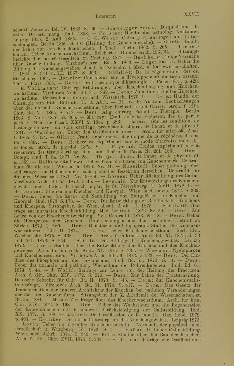 schaiW. Zeitschr. Bd. IV. 1863. S. 29. - Sckweigger-Seidel: Disquisitiones de alo. Dissert. inaug. Halis 1858. - Förster: Handb. der patholog. Anatomie. Leipzig 1855. 2. Aufl. 1865. - C. 0. Weber: Chirurg. Erfahrungen und Unter- suchungen. Berlin 1859. S. 101 (Heilung der Knochenbruche) - ^rlt. Handb. der Lehre von den Knochenbrüchen. I. Theil. Berlin 1862. S265 - Lieb er- kühn- Ueber Knochenwachsthum. Reichert u. Dubois' Arch. 1862/64. - {Sitzungs- berichte der naturf. Gesellsch. zu Marburg. 1872. - Buchholz: Einige Versuche über Knochenbildung. Virchow's Arch. Bd. 26. 1863.- Gegenbauer: Ueber die Bildung des Knochengewebes. Jenaische Zeitschr. f. Med. u. Naturwissenschatten. I 1864 S 341 u. III. 1867. S. 206. — Sedillot: De la regeneration des os. Strasbourg 1864. - Ranvier: Considerat. sur le developpement du tissu osseux. These Paris 1865. — Ders.: Tratte technique d'histologie. I. Paris 1875. p. 428. — R Volkmann: Chirurg. Erfahrungen über Knochenbiegung und Knochen- wachsthum. Virchow's Arch. Bd. 24. 1862. — Ders.: Zum interstitiellen Knochen- wachsthum. Centraiblatt für die med. Wissensch. 1870. 9. - Ders.: Handb. der Chirurgie von Pitha-Billroth. II. 2. Abth. — Billroth: Anatom. Beobachtungen über das normale Knochenwachsthum, über Periostitis und Caries. Arch. f. klm. Chir. Bd. VI. 1865. S. 712. — Ders.: Allg. chirurg. Pathol. u. Therapie. Berlin 1863 8 Aufl 1876. S. 206. — Marmy: Etudes sur la regenerat. des os par le periost. Mem. de l'acad. XXVI. 2. 1864. p. 386. — Robin: Sur les conditions de l'osteogenie avec ou Sans cartilage preexistant. Journ. de l'anat. et de physiol. 18ß4, _ Waldeyer: Ueber den Ossifikationsprocess. Arch. für mikrosk. Anat. I. 1865. S. 354. — Olli er: Traite experiment. et clinique de la regenerat. des os. Paris 1867. — Ders.: Recherches experiment. sur le mode d'accroissement des os longs. Arch. de physiol. 1873. V. — Payraud: Etudes experiment. sur la regenerat. des tissus cartilag. et osseux. These de Paris. Nr. 261. 1869. — Ders.: Compt. rend. T. 84. 1877. Nr. 23. - Goujon: Journ. de l'anat. et de physiol. VI. 4, 1869.— Baikow (Rudnew): Ueber Transplantation von Knochenmark. Central- blatt für die med. Wissensch. 1870. Nr. 24. — Nassiloff: Ueber patholog. Ver- änderungen an Gelenkenden nach partieller Resektion derselben. Centralbl. für die med. Wissensch. 1870. Nr. 49-50. — Lossen: Ueber Rückbildung des Callus. Virchow's Arch. Bd. 55. 1872. S. 45. — Levschin: Zur Entwicklung des Knochen- gewebes etc. Bullet, de l'acad. imper. de St. Petersbourg. T. XVII. 1872. 9. — Heitzmann: Studien am Knochen und Knorpel. Wien. med. Jahrb. 1872. S. 339. — Ders.: Ueber die Rück- und Neubildung von Blutgefässen im Knochen und Knorpel. Ibid. 1873. S. 178. — Ders.: Die Entwicklung der Beinhaut des Knochens und Knorpels. Sitzungsber. der Wien. Akad. Abth. III. 1873. — Strelzoff: Bei- träge zur normalen Knochenbildung. Med. Centralbl. 1872. Nr. 29. — Ders.: Zur Lehre von der Knochenentwicklung. Med. Centralbl. 1873. Nr. 18. — Ders.: Ueber die Histogenese der Knochen. Untersuchungen aus dem patholog. Institut zu Zürich. 1873. 1. Heft. — Ders.: Genetische und topograph. Studien des Knochen- wachsthums. Ibid. II. 1874. — Ders.: Ueber Knochenwachsthum. Berl. klin. Wochenschr. 1875. S. 468. — Ders.: Arch. f. mikrosk. Anat. Bd. XL 1875. S. 33 und XII. 1876. S. 254. — Stieda: Die Bildung des Knochengewebes. Leipzig 1872. — Ders.: Studien über die Entwicklung der Knochen und des Knochen- gewebes. Arch. für mikrosk. Anat. XL 1875. S. 235. — Wegner: Myeloplaxen und Knochenresorption. Virchow's Arch. Bd. 56. 1872. S. 523. — Ders.: Der Ein- fluss des Phosphors auf den Organismus. Ibid. Bd. 55. 1872. S. 11. — Ders.: Ueber das normale und patholog. Wachsthum der Röhrenknochen. Ibid. Bd. 61. 1874. S. 44. — J. Wolff: Beiträge zur Lehre von der Heilung der Fracturen. Arch. f. klin. Chir. XIV. 1872. S. 270. — Ders.: Zur Lehre der Fracturheilung. Deutsche Zeitschr. für Chir. Bd. II. 1873. S. 546. — Ders.: Zur Knochenwachs- thumsfrage. Virchow's Arch. Bd. 61. 1874. S. 417. — Ders.: Das Gesetz der Transformation der inneren Architektur der Knochen bei patholog. Veränderungen der äusseren Knochenform. Sitzungsber. der K. Akademie der Wissenschaften zu Berlin. 1884. — Maas: Zur Frage über das Knochenwachsthum. Arch. für klin. Chir. XIV. 1872. S. 198. — Ders.: Ueber das Wachsthum und die Regeneration der Röhrenknochen mit besonderer Berücksichtigung der Callusbildung. Ibid. XX. 1877. S. 708. — Redard: De l'ossification de la moelle. Gaz. hebd. 1872. p. 403. — Kölliker: Die normale Resorption des Knochengewebes. Leipzig 1873. — Loven: Ueber die physiolog. Knochenresorption. Verhandl. der physikal.-med. Gesellschaft in Würzburg. IV. 1873. S. 1. — Hofmokl: Ueber Callusbildung. Wien. med. Jahrb. 1874. S. 349. — Fehr: Studien über den Bau der Knochen. Arch. f. klin. Chir. XVII. 1874. S. 232. — v. Brunn: Beiträge zur Ossifikations-