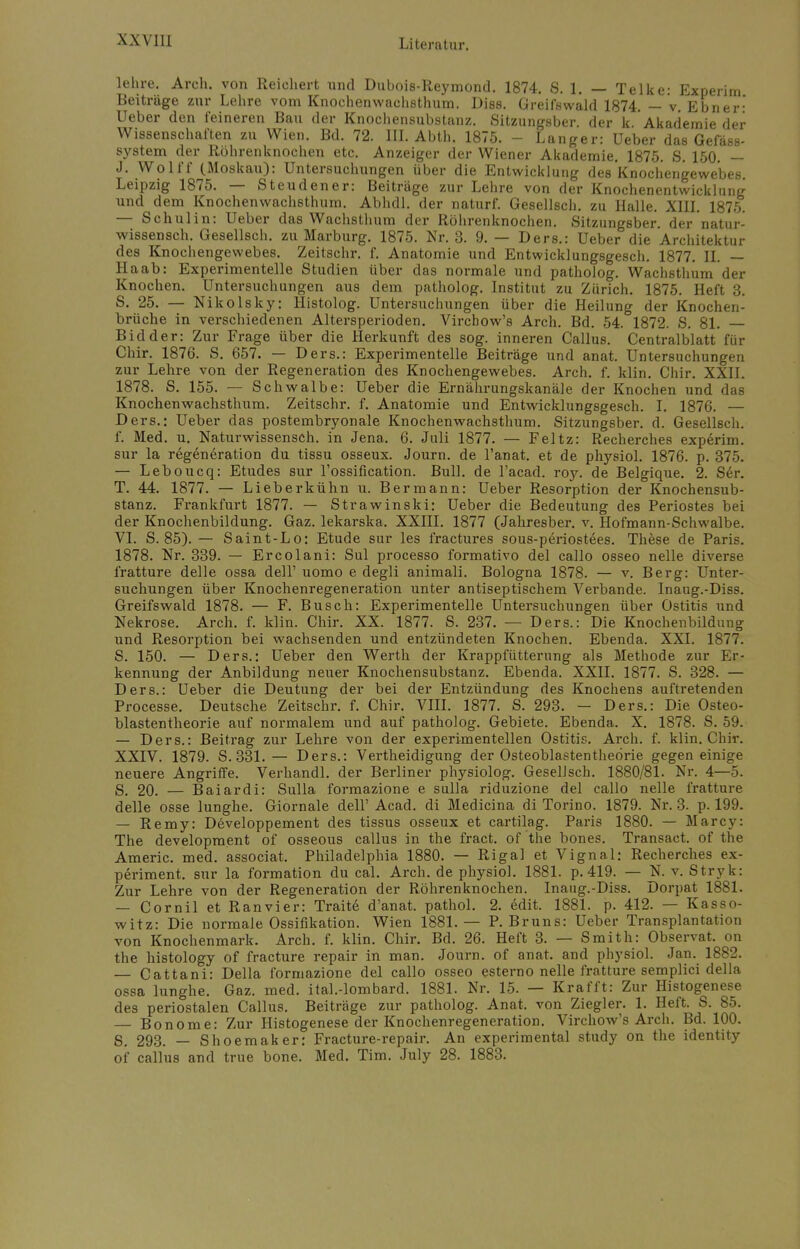 WVI1I lehre. Arch. von Reichert und Dubois-Reymond. 1874. S. 1. — Telke: Experim Beiträge zur Lehre vom Knochenwachsthum. Diss. Greifswald 1874. — v. Ebner' Ueber den feineren Bau der Knochensubstanz. Sitzungsber. der k Akademie der Wissenschaften zu Wien. Bd. 72. III. Abth. 1875. - Langer: Ueber das Gefäss- system der Röhrenknochen etc. Anzeiger der Wiener Akademie. 1875. S. 150. — J. Wolff (Moskau): Untersuchungen über die Entwicklung des Knochengewebes. Leipzig 1875. — Steudener: Beiträge zur Lehre von der Knochenentwicklung und dem Knochenwachsthum. Abhdl. der naturf. Gesellsch. zu Halle. XIII. 1875. — Schulin: Ueber das Wachsthum der Röhrenknochen. Sitzungsber. der natur- wissensch. Gesellsch. zu Marburg. 1875. Nr. 3. 9. — Ders.: Ueber die Architektur des Knochengewebes. Zeitschr. f. Anatomie und Entwicklungsgesch. 1877. II. — Ha ab: Experimentelle Studien über das normale und patholog. Wachsthum der Knochen. Untersuchungen aus dem patholog. Institut zu Zürich. 1875. Heft 3. S. 25. — Nikolsky: Histolog. Untersuchungen über die Heilung der Knochen- brüche in verschiedenen Altersperioden. Virchow's Arch. Bd. 54. 1872. S. 81. Bidder: Zur Frage über die Herkunft des sog. inneren Callus. Centralblatt für Chir. 1876. S. 657. — Ders.: Experimentelle Beiträge und anat. Untersuchungen zur Lehre von der Regeneration des Knochengewebes. Arch. f. klin Chir XXII 1878. S. 155. — Sch walbe: Ueber die Ernährungskanäle der Knochen und das Knochenwachsthum. Zeitschr. f. Anatomie und Entwicklungsgesch. I. 1876. — Ders.: Ueber das postembryonale Knochenwachsthum. Sitzungsber. d. Gesellsch. f. Med. u. Naturwissensch, in Jena. 6. Juli 1877. — Feltz: Recherches experim. sur la rögeneration du tissu osseux. Journ. de l'anat. et de physiol. 1876. p. 375. — Leboucq: Etudes sur l'ossification. Bull, de l'acad. roy. de Belgique. 2. Ser. T. 44. 1877. — Lieberkühn u. Bermann: Ueber Resorption der Knochensub- stanz. Frankfurt 1877. — Strawinski: Ueber die Bedeutung des Periostes bei der Knochenbildung. Gaz. lekarska. XXIII. 1877 (Jahresber. v. Hofmann-Schwalbe. VI. S. 85). — Saint-Lo: Etüde sur les fractures sous-periostees. These de Paris. 1878. Nr. 339. — Ercolani: Sul processo formativo del callo osseo nelle diverse fratture delle ossa dell' uomo e degli animali. Bologna 1878. — v. Berg: Unter- suchungen über Knochenregeneration unter antiseptischem Verbände. Inaug.-Diss. Greifswald 1878. — F. Busch: Experimentelle Untersuchungen über Ostitis und Nekrose. Arch. f. klin. Chir. XX. 1877. S. 237. — Ders.: Die Knochenbildung und Resorption bei wachsenden und entzündeten Knochen. Ebenda. XXI. 1877. S. 150. — Ders.: Ueber den Werth der Krappfütterung als Methode zur Er- kennung der Anbildung neuer Knochensubstanz. Ebenda. XXII. 1877. S. 328. — Ders.: Ueber die Deutung der bei der Entzündung des Knochens auftretenden Processe. Deutsche Zeitschr. f. Chir. VIII. 1877. S. 293. — Ders.: Die Osteo- blastentheorie auf normalem und auf patholog. Gebiete. Ebenda. X. 1878. S. 59. — Ders.: Beitrag zur Lehre von der experimentellen Ostitis. Arch. f. klin. Chir. XXIV. 1879. S. 331.— Ders.: Verteidigung der Osteoblastentheörie gegen einige neuere Angriffe. Verhandl. der Berliner physiolog. Gesellsch. 1880/81. Nr. 4—5. S, 20. — Baiardi: Sulla formazione e sulla riduzione del callo nelle fratture delle osse lunghe. Giornale dell' Acad. di Medicina di Torino. 1879. Nr. 3. p. 199. — Remy: Developpement des tissus osseux et cartilag. Paris 1880. — Marcy: The development of osseous callus in the fract. of the bones. Transact. of the Americ. med. associat. Philadelphia 1880. — Riga! et Vignal: Recherches ex- periment. sur la formation du cal. Arch. de physiol. 1881. p. 419. — N. v. Stryk: Zur Lehre von der Regeneration der Röhrenknochen. Inaug.-Diss. Dorpat 1881. — Cornil et Ranvier: Tratte d'anat. pathol. 2. 6dit. 1881. p. 412. — Kasso- witz: Die normale Ossifikation. Wien 1881.— P.Bruns: Ueber Transplantation von Knochenmark. Arch. f. klin. Chir. Bd. 26. Heft 3. — Smith: Observat. on the histology of fracture repair in man. Journ. of anat. and physiol. Jan. 1882. — Cattani: Deila formazione del callo osseo esterno nelle fratture semplici della ossa lunghe. Gaz. med. ital.-lombard. 1881. Nr. 15. — Krafft: Zur Histogenese des periostalen Callus. Beiträge zur patholog. Anat, von Ziegler. 1. Heft. S. 85. — Bonome: Zur Histogenese der Knochenregeneration. Virchow's Arch. Bd. 100. S. 293. — Shoemaker: Fracture-repair. An experimental study on the identity