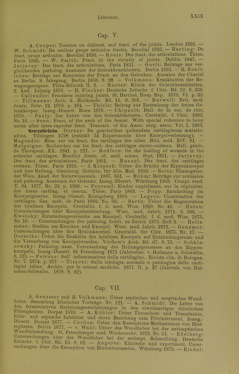 Cap. V. A. Cooper: Treatise on dislocat. and fract. of the joints. London 1823. — W. Schmidt: De ossibus prope articulos fractis. Berolini 1835. — Harting: De fract. prope articulos. Berolini 1836. — Rouis: Des fract. des articulations. These. Paris 1845. — W. Smith: Fract. in the vicinity of joints. Dublin 1847. — Jarjavay: Des fract. des articulations. Paris 1851. — Gurlt: Beiträge zur ver- gleichenden patholog. Anatomie der Gelenkkrankheiten. Berlin 1853. — H. Senft- leben: Beiträge zur Kenntniss der Fract. an den Gelenken. Annalen der Charite zu Berlin. 8. Jahrgang. Berlin 1858. S. 98. — Volkmann: Krankheiten der Be- wegungsorgane. Pitha-Billroth II. 2. — Hueter: Klinik der Gelenkkrankheiten. 2. Aufl. Leipzig 1876. — H. Fischer: Deutsche Zeitschr. f. Chir. Bd. 12. S. 338. — Callender: Fractures injuring joints. St. Barthol. Hosp. Rep. 1870. VI. p. 33. — Tillmanns: Arch. d. Heilkunde. Bd. 15. S. 361. — Barwell: Brit. med. Journ. Febr. 12. 1876. p. 184. — Thiele: Beitrag zur Entstehung der freien Ge- lenkkörper. Inaug.-Dissert. Bonn 1879. — Chipault: Bull, de la soc. de chir. 1879. — Pauly: Zur Lehre von den Gelenkfracturen. Centralbl. f. Chir. 1882. Nr. 10. — Senn: Fract. of the neck of the femur. With special reference to bony union after intra-capsular fract. Transact. of the Amer. surg. assoc. Vol. I. 1883. Knorpelbrüche. Dorn er: De gravioribus quibusdam cartilaginum mutatio- nibus. Tübingen 1798 (enthält 34 Experimente über Knorpelverletzung). — Magen die: Mem. sur les fract. des cartilages des cötes. Bibl. med. XIV. 81. — Malgaigne: Reeherches sur les fract. des cartilages sterno-costaux. Bull, gener. de Therapeut. XX. 1841. p. 227. — Redfern: On the healing of wounds in the articular cartilages. Monthly Journ. of. med. scienc. Sept. 1851. — Jarjavay: Des fract. des articulations. Paris 1851. — Manuel: Des fract. des cartilages costaux. These. Paris 1855. — J. Klopsch: Ueber die Brüche der Rippenknorpel und ihre Heilung. Günzburg. Zeitschr. für klin. Med. 1856. — Reitz: Sitzungsber. der Wien. Akad. der Naturwissensch. 1867. 501. — Böhm: Beiträge zur normalen und patholog. Anatomie der Gelenke. Inaug.-Dissert. Würzburg 1868. Compt. rend. T. 84. 1877. Nr. 23. p. 1308. — Peyraud: Etudes experiment. sur la regenerat. des tissus cartilag. et osseux. These. Paris 1869. — Popp: Entzündung im Knorpelgewebe. Inaug.-Dissert. Königsberg 1869. — Legros: Oicatrisation des cartilages. Gaz. m6d. de Paris 1869. No. 66. — Barth: Ueber die Regeneration des hyalinen Knorpels. Centralbl. f. d. med. Wiss. 1869. Nr. 40. — Hutob: Untersuchungen über Knorpelentzündung. Wien. med. Jahrb. 1871. S. 399. — Ewetzky: Entzündungsversuche am Knorpel. Centralbl. f. d. med. Wiss. 1875. Nr. 16. — Untersuchungen des patholog. Instit. zu Zürich 1875. Heft 3. — Heitz- niann: Studien am Knochen und Knorpel. Wien. med. Jahrb. 1872. — Genzmer: Untersuchungen über den Hyalinknorpel. Centralbl. für Chir. 1875. Nr. 17. —- Derselbe: Ueber die Reaktion des hyalinen Knorpels auf Entzündungsreize und die Vernarbung von Knorpelwunden. Virchow's Arch. Bd. 67. S. 75. — Schkla- rewsky: Patholog.-anat. Untersuchung des Heilungsprocesses an den Rippen- knorpeln. Inaug.-Dissert. St. Petersburg 1875 (Jahresber. v. Hofmann u. Schwalbe. S. 73). — Petrone: Süll' infiammazione della cartilagine. Rivista clin. di Bologna. Nr. 7. 1874. p. 217. — Tizzoni: Sulla istologia normale e patologica delle carti- lagini ialine. Archiv, per le scienzi mediche. 1877. II. p. 27 (Jahresb. von Hof- mann-Schwalbe. 1878. S. 62). Cap. VII. A. Genzmer und R. Volkmann: Ueber septisches und aseptisches Wund- l.eber Sammlung klinischer Vorträge. Nr. 121. - A. Schmidt: Die Lehre von den fermentativen Gerinnungserscheinungen in den eiweissartigen thierischen Flüssigkeiten. Dorpat 1876. - A. Köhler: Ueber Thrombose und Transfusion, Älter- und septische Infektion und deren Beziehung zum Fibrinferment. Inauff- Dissert. Dorpat 1877. - Cordua: Ueber den Resorptions-Mechanismus von Blut- ergüssen Berlin 1877. - v. Wahl: Ueber das Wundfieber bei der antiseptischen Wundbehandlung. St. Petersburger med. Wochenschr. 1878. Nr. 51 - Edelbert- Untersuchungen über das Wundfieber bei der antisept. Behandlung. Deutsche SS?,? ; '-H ZV3 S- 62> - A^rev: Klinische und experiment. Unter- suchungen über die Resorption von Blutextravasaten. Würzburg 1879. — Riedel: