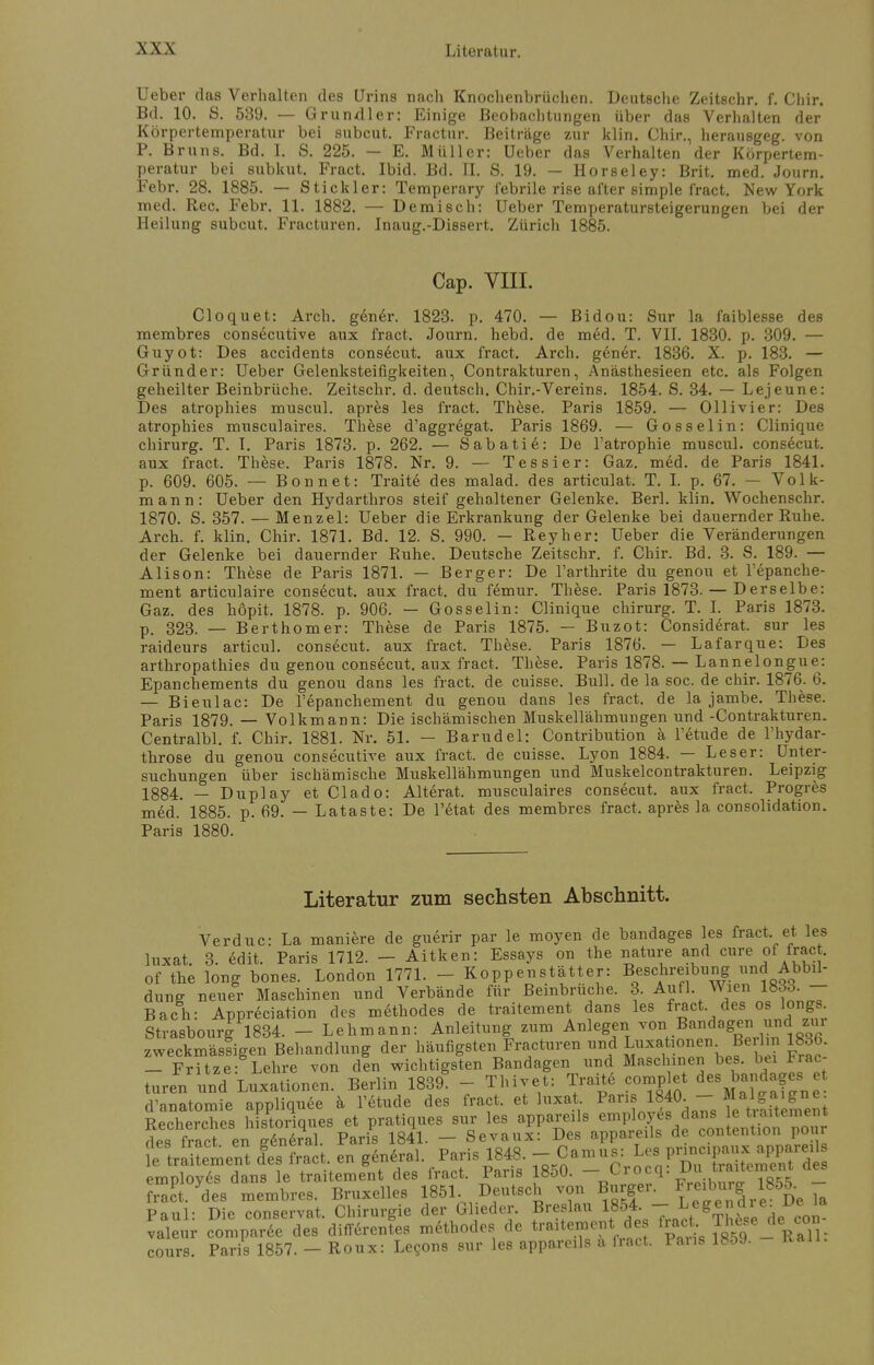 Ueber das Verhalten des Urins nach Knochenbrüchen. Deutsche Zeitschr. f. Chir. Bd. 10. S. 539. — Grundler: Einige Beobachtungen über das Verhalten der Körpertemperatur bei subcut. Fractur. Beiträge zur klin. Chir., herausgeg. von P. Bruns. Bd. I. S. 225. — E. Müller: Ueber das Verhalten der Körpertem- peratur bei subkut. Fract. Ibid. Bd. II. S. 19. — Horseley: Brit. med. Journ. Febr. 28. 1885. — Stickler: Temperary febrile rise after simple fract. New York med. Ree. Febr. 11. 1882. — Demisch: Ueber Temperatursteigerungen bei der Heilung subcut. Fracturen. Inaug.-Dissert. Zürich 1885. Cap. VIII. Cloquet: Arch. gen6r. 1823. p. 470. — Bidou: Sur la faiblesse des membres consecutive aux fract. Journ. hebd. de med. T. VII. 1830. p. 309. — Guyot: Des accidents consecut. aux fract. Arch. gener. 1836. X. p. 183. — Gründer: Ueber Gelenksteifigkeiten, Contrakturen, Anästhesieen etc. als Folgen geheilter Beinbrüche. Zeitschr. d. deutsch. Chir.-Vereins. 1854. S. 34. — Lejeune: Des atrophies muscul. apres les fract. These. Paris 1859. — Ollivier: Des atrophies musculaires. These d'aggregat. Paris 1869. — Gosselin: Clinique Chirurg. T. I. Paris 1873. p. 262. — Sabatie: De l'atrophie muscul. consecut. aux fract. These. Paris 1878. Nr. 9. — Tessier: Gaz. med. de Paris 1841. p. 609. 605. — Bonn et: Traite des malad, des articulat. T. I. p. 67. — Volk- mann: Ueber den Hydarthros steif gehaltener Gelenke. Berl. klin. Wochenschr. 1870. S. 357. — Menzel: Ueber die Erkrankung der Gelenke bei dauernder Ruhe. Arch. f. klin. Chir. 1871. Bd. 12. S. 990. — Reyher: Ueber die Veränderungen der Gelenke bei dauernder Ruhe. Deutsche Zeitschr. f. Chir. Bd. 3. S. 189. — Alison: These de Paris 1871. — Berger: De l'arthrite du genou et l'epanche- ment articulaire consecut. aux fract. du femur. These. Paris 1873. — Derselbe: Gaz. des höpit, 1878. p. 906. — Gosselin: Clinique Chirurg. T. I. Paris 1873. p. 323. — Berthomer: These de Paris 1875. — Buzot: Considerat. sur les raideurs articul. consecut. aux fract. These. Paris 1876. — Lafarque: Des arthropathies du genou consecut. aux fract. These. Paris 1878. — Lannelongue: Epanchements du genou dans les fract. de cuisse. Bull, de la soc. de chir. 1876. 6. — Bieulac: De l'epanchement du genou dans les fract. de la jambe. These. Paris 1879. — Volkmann: Die ischämischen Muskellähmungen und -Contrakturen. Centralbl. f. Chir. 1881. Nr. 51. — Barudel: Contribution ä l'etude de l'hydar- throse du genou consecutive aux fract. de cuisse. Lyon 1884. — Leser: Unter- suchungen über ischämische Muskellähmungen und Muskelcontrakturen. Leipzig 1884. — Duplay et Clado: Alterat. musculaires consecut. aux fract. Progres med. 1885. p. 69. — Lataste: De l'etat des membres fract. apres la consolidation. Paris 1880. Literatur zum sechsten Abschnitt. Verduc: La maniere de guerir par le moyen de bandages les fract et les luxat. 3. edit. Paris 1712. - Aitken: Essays on the nature and eure of fract. of the long bones. London 1771. - Koppenstätter: Beschreibung und Abbil- dung neuer Maschinen und Verbände für Beinbrüche. 3. Aufl. Wien 1833. - Bach: Appreciation des methodes de traitement dans les fract des os longs Strasbourg 1834. - Lehmann: Anleitung zum Anlegen ™*B™teg™™ä™ zweckmässigen Behandlung der häufigsteri Fracturen und Luxationen^ Berlin 1836. - Fritze: Lehre von den wichtigsten Bandagen und Maschinen bes. bei Frac turen und Luxationen. Berlin 1839. - Thivet: Traite complet des bandages; et d'anatomie appliquee ä l'etude des fract. et luxat Pari 1840 - Recherches historiques et pratiques sur les appareils employes dans e^ aitemen des fract en eeneral. Paris 1841. — Sevaux: Des appareils de contention pour le trluement les fract. en general. Paris 1848. - Camus: Lei' P™WJ employes dans le traitement des fract. Paris 1850. - Crocq. Du ^temeat des frad, des membres. Bruxelles 1851 Deutsch von Burger. F^^l85^ Paul: Die conservat. Chirurgie der Glieder. Breslau 184q— et ^Th^e de con valeur comparee des differentes methodes de traitement de fract. Th^e de con cours. Paris 1857. - Roux: Lecons sur les appareils ä fract. Paus lboy.