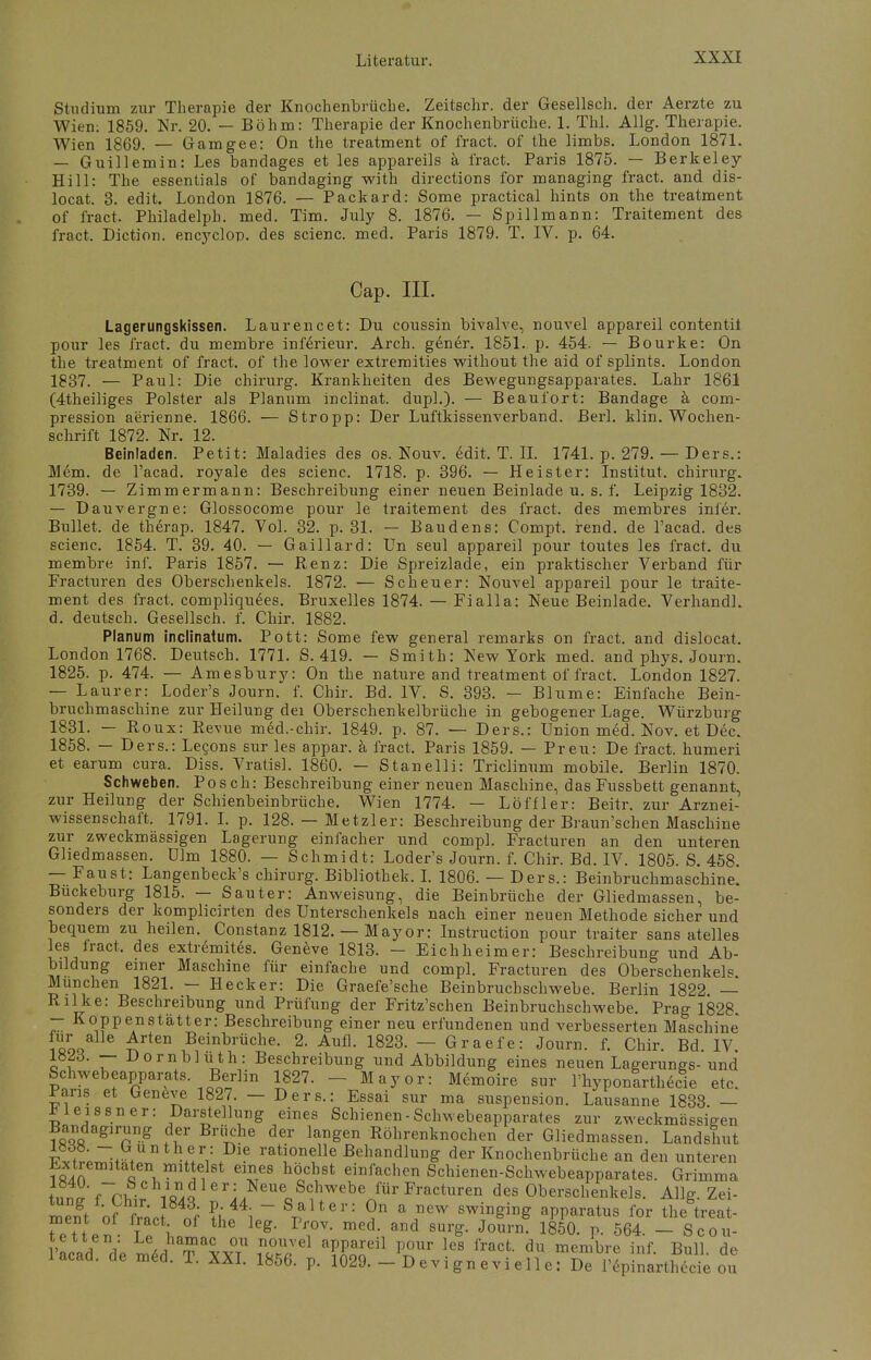 Studium zur Therapie der Knochenbrüche. Zeitschr. der Gesellsch. der Aerzte zu Wien: 1859. Nr. 20. — Böhm: Therapie der Knochenbrüche. 1. Tbl. Allg. Therapie. Wien 1869. — Gamgee: On the treatment of fract. of the limbs. London 1871. — Guillemin: Les bandages et les appareils ä fract. Paris 1875. — Berkeley- Hill: The essentials of bandaging with directions for managing fract. and dis- locat. 3. edit. London 1876. — Packard: Some practical hints on the treatment of fract. Philadelph. med. Tim. July 8. 1876. — Spillmann: Traitement des fract. Diction. encyclon. des scienc. med. Paris 1879. T. IV. p. 64. Cap. III. Lagerungskissen. Laurencet: Du coussin bivalve, nouvel appareil contentit pour les fract. du membre inferieur. Arch. gener. 1851. p. 454. — Bourke: On the treatment of fract. of the lower extremities without the aid of splints. London 1837. — Paul: Die Chirurg. Krankheiten des Bewegungsapparates. Lahr 1861 (4theiliges Polster als Planum inclinat. dupl.). — Beaufort: Bandage ä com- pression aerienne. 1866. — Stropp: Der Luftkissenverband. Berl. klin. Wochen- schrift 1872. Nr. 12. Beinladen. Petit: Maladies des os. Nouv. edit. T. II. 1741. p. 279. — Ders.: Mem. de l'acad. royale des scienc. 1718. p. 396. — Heister: Institut, chirurg. 1739. — Zimmermann: Beschreibung einer neuen Beinlade u. s. f. Leipzig 1832. — Dauvergne: Glossocome pour le traitement des fract. des membres inier. Bullet, de therap. 1847. Vol. 32. p. 31. — Baudens: Compt. rend. de l'acad. des scienc. 1854. T. 39. 40. — Gaillard: Un seul appareil pour toutes les fract. du membre inf. Paris 1857. — Renz: Die Spreizlade, ein praktischer Verband für Fracturen des Oberschenkels. 1872. — Scheuer: Nouvel appareil pour le traite- ment des fract. compliquees. Bruxelles 1874. — Fi all a: Neue Beinlade. Verband], d. deutsch. Gesellsch. f. Chir. 1882. Planum inclinatum. Pott: Some few general remarks on fract. and dislocat. London 1768. Deutsch. 1771. S. 419. — Smith: New York med. and phys. Journ. 1825. p. 474. — Amesbury: On the nature and treatment of fract. London 1827. — Laurer: Loder's Journ. f. Chir. Bd. IV. S. 393. — Blume: Einfache Bein- bruchmaschine zur Heilung dei Oberschenkelbrüche in gebogener Lage. Würzburg 1831. — Roux: Revue med.-chir. 1849. p. 87. — Ders.: Union med. Nov. et Dec. 1858. — Ders.: Lecons sur les appar. a fract. Paris 1859. — Preu: De fract. humeri et earum cura. Diss. Vratisl. 1860. — Stanelli: Triclinum mobile. Berlin 1870. Schweben. Posch: Beschreibung einer neuen Maschine, das Fussbett genannt, zur Heilung der Schienbeinbrüche. Wien 1774. - Löffler: Beitr. zur Arznei- wissenschaft. 1791. I. p. 128. — Metzler: Beschreibung der Braun'schen Maschine zur zweckmässigen Lagerung einfacher und compl. Fracturen an den unteren Gliedmassen. Ulm 1880. — Schmidt: Loder's Journ. f. Chir. Bd. IV. 1805. S. 458. — Faust: Langenbeck's chirurg. Bibliothek. I. 1806. — Ders.: Beinbruchmaschine. Buckeburg 1815. — Sauter: Anweisung, die Beinbrüche der Gliedmassen, be- sonders der komplicirten des Unterschenkels nach einer neuen Methode sicher und bequem zu heilen. Constanz 1812. — Mayor: Instruction pour traiter sans atelles les fract. des extremites. Geneve 1813. — Eichheim er: Beschreibung und Ab- bildung einer Maschine für einfache und compl. Fracturen des Oberschenkels München 1821. - Heck er: Die Graefe'sche Beinbruchschwebe. Berlin 1822 — Rilke: Beschreibung und Prüfung der Fritz'schen Beinbruchschwebe. Prag 1828 — Koppenstätter: Beschreibung einer neu erfundenen und verbesserten Maschine Iqoq Ärt6n Beinbrüche- 2- Aufl- 1823. — Graefe: Journ. f. Chir. Bd. IV 1823. — Dornblüth: Beschreibung und Abbildung eines neuen Lagerungs- und Schwebeapparats. Berlin 1827. - Mayor: Memoire sur l'hyponarthecie etc. Paris et Geneve 1827. — Ders.: Essai sur ma Suspension. Lausanne 1838 - JJleissner: Darstellung eines Schienen-Schwebeapparates zur zweckmässigen Bandagirung der Brüche der langen Röhrenknochen der Gliedmassen. Landshut V^Zn* ra«onelle Behandlung der Knochenbrüche an den unteren Extremitäten mittelst eines höchst einfachen Schienen-Schwebeapparates. Grimma u ' rrhir m 8'i/^S?Webenffir Fractl,ren des Oberschenkels. Allg. Zei- ment oF £, Ä ?J ^ ~ Uer: 9 a new swin^in& aPP*ratus for the treat- ment of fract of the leg. Prov. med. and sarg. Journ. 1850. p. 564. - Scou- lacad. de med. T. XXI. 1856. p. 1029. - D e vi gn e vi eil e: De l'epinarthecie ou