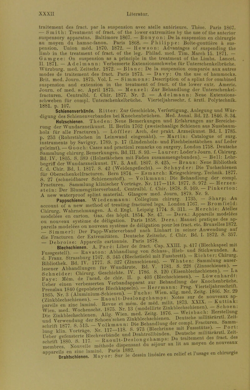 traitement des fract. par la Suspension avec atelle anterieure. These. Paris 1867. — Smith: Treatment of fract. of the lower extremities by the use of the anterior suspensory apparatus. Baltimore 1867. — Bouyon: De la Suspension en Chirurgie au moyen du hamac-fanon. Paris 1868. — Philippe: Boite-gouttiere ä Sus- pension. Union med. 1870. 1872. — Hewson: Advantages of suspending the limb in the treatment of fract. of the leg. Philad. med. Tim. March 15. 1871. — Gamgee: On Suspension as a principle in the treatment of the Limbs. Lancet. II. 1871. — Adelmann: Verbesserte Extensionsschwebe für Unterschenkelbrüche. Würzburg. med. Zeitschr. 1872. — Blanc: De la Suspension comparee aux autres modes de traitement des fract. Paris 1873. — Davy: On the use of hammocks. Brit. med. Journ. 1875. Vol. I. — Simmons: Description of a splint for combined Suspension and extension in the treatment of fract. of the lower extr. Americ. Journ. of med. sc. April 1875. — Menzel: Zur Behandlung der Unterschenkel - fracturen. Centralbl. f. Chir. 1877. Nr. 2. — Adel mann: Neue Extensions- schweben für compl. Unterschenkelbrüche. Vierteljahrsschr. f. ärztl. Polytechnik. 1881. p. 107. Schienenverbände. Ritter: Zur Geschichte, Verfertigung, Anlegung und Wür- digung des Schienenverbandes bei Knochenbrüchen. Med. Annal. Bd. 12. 1846. S. 34. Holzschienen. Theden: Neue Bemerkungen und Erfahrungen zur Bereiche- rung der Wundarzneikunst. II. Berlin 1762 (zweischaalige Schienen aus Nussbaum- holz für alle Fracturen). — Löffler: Arch. der prakt. Arznejkunst. Bd. I. 1785. p. 253 (Rohrstäbchen in Leinwand eingenäht). — Martin: Catalogue of surg. instruments by Savigny. 1789. p. 17 (Lindenholz- und Fischbeinstäbchen auf Leder geleimt). — Gooch: Cases and practical remarks on surgery. London 1758. Deutsche Sammlung chirurg. Bemerkungen. Bd.III. S. 93. — Laurer: Loder's Journ. f. Chirurg. Bd. IV. 1805. S. 389 (Holzstäbchen mit Fäden zusammengebunden). — Bell: Lehr- begriff'der Wundarzneikunst. IV. 3. Aufl. 1807. S. 425. — Braun: Neue Bibliothek f. d. Chir. Bd. I. 1817. S. 42 (Weidengeflecht). — Schnyder: Die Tuchschienen für Oberschenkelfracturen. Bern 1874. — Esmarch: Kriegschirurg. Technik. 1877. S 27 (schneidbarer Schienenstoff). — Volkmann: Die Behandlung der compl. Fracturen. Sammlung klinischer Vorträge. Nr. 117-118. 1877. S. 972- — Herzen- stein: Der Blumengitterverband. Centralbl. f. Chir. 1878. S. 169. — Pinkerton: A new waterproof splint material. Glasgow med. Journ. 1879. Nr. 9. Pappschienen. Wiedenmann: Collegium chirurg. 1735. — Sharp: An account of a new method of treating fractured legs. London 1767. - Bromfield: Chirurg. Wahrnehmungen. A. d. Engl. Leipzig 1774. S. 311. - Merchie: Atelles modelees en carton. Gaz. des höpit. 1854. Nr. 47. - Ders.: Appareils modelees ou nouveau Systeme de deligation. Paris 1858. Ders.: Manuel pratique des ap- pareils modelees ou nouveau Systeme de deligation pour les fract. etc. Bruxelles 18. — Simmerl: Der Papp-Watteverband nach Linhart in seiner Anwendung aut die Fracturen der Extremitäten. Deutsche Zeitschr. f. Chir. Bd. I. 1872. S. 357. — Debroise: Appareils cartonnes. Paris 1878. Blechschienen. A.Pare: Liber de fract. Cap. XXIII p. 417 (Blechkapsel mit Fusseestell) — Ravaton: Abhandlung von Schuss-, Hieb- und Stichwunden. A d F?anz. Strasburg 1767. S. 345 (Blechstiefel mit Fussbrett). - Richter: Chirurg. Bibliothek Bd IV 1777. S. 327 (Zinnschienen . - Whaten: Sammlung auser- resener Abhandlungen für Wundärzte. Bd. V. 1781 .8. 228 Zinnschienen) - Schneider: Chirurg. Geschichte. IV. 1786. S. 120 (Eisenblechschienen). La Faye Mem. de l'acad. de chir. IL p. 403 (Blechsclnenen) - Lowenhardt: Ueber einen verbesserten Verbandapparat zur Behandlung der Knochenbruche. Prenzlau 1840 (gepolsterte Blechkapseln). - Herrmann: Prag, ^fe™8^ 1865 Nr 3 (Aluminium-Schienen). - Fuchs: Wien. allg. med. Zeitg. 1866. Mr. 29 (Kienen). - Raoult-Deslongchamps: Notes sur e n-vea- ap- mreils en zinc lamine. Revue et mem. de med. miht. 1873. XXIX. - KuttiaK. CÄSr. 1875. Nr. 13 (modellirte Zinkblechschienen). - Schoen: Die^ ZinTblechschienen. Allg. Wien med Zeitg. 1876. -^^SS und Verwendung der Schoen'schen Zinkblechsclnenen. Deutsche militararzu ^eit aPPareSir.MnscMr.iamMayorLirde8äi„ lineaire e„ re.ief et i'usage e„ Chirurgie