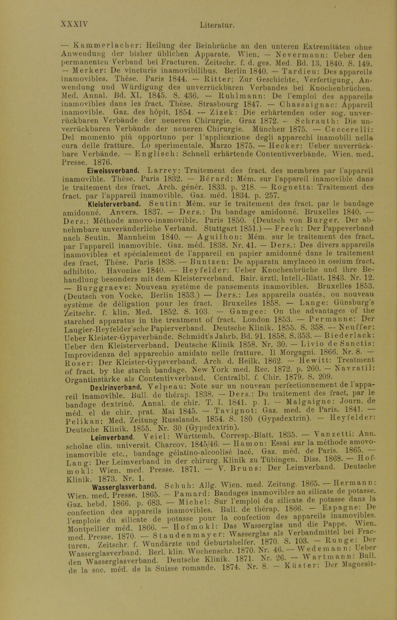 — Kamm erlach er: Heilung der Beinbrüche an den unteren Extremitäten ohne Anwendung der bisher üblichen Apparate. Wien. — Nevermann: Ueber den permanenten Verband bei Fracturen. Zeitschr. f. d. ges. Med. Bd. 13. 1840. S. 149. — Merker: De vineturis inamovibilibus. Berlin 1840. — Tardieu: Des appareils inamovibles. These. Paris 1844. — Ritter: Zur Geschichte, Verfertigung, An- wendung und Würdigung des unverrückbaren Verbandes bei Knochenbrüchen. Med. Annal. Bd. XI. 1845. S. 436. — Ruh 1 mann: De l'emploi des appareils inamovibles dans les fract. These. Strasbourg 1847. — Chassaignac: Appareil inamovible. Gaz. des höpit. 1854. — Zizek: Die erhärtenden oder sog. unver- rückbaren Verbände der neueren Chirurgie. Graz 1872. - Schrauth: Die un- verrückbaren Verbände der neueren Chirurgie. München 1875. — Ceccerelli: Del momento piü opportuno per l'applicazione degli apparechi inamobili nella cura delle fratture. Lo sperimentale. Marzo 1875. — Heck er: Ueber unverrück- bare Verbände. — Englisch: Schnell erhärtende Contentivverbände. Wien. med. Presse. 1876. Eiweissverband. Larrey: Traitcment des fract. des membres par l'appareil inamovible. These. Paris 1832. — Berard: Mem. sur l'appareil inamovible dans le traitement des fract. Arch. gener. 1833. p. 218. — Rognetta: Traitement des fract. par l'appareil inamovible. Gaz. med. 1834. p. 257. Kleisterverband. Seutin: Mem. sur le traitement des fract. par le bandage amidonne. Anvers. 1837. — Ders.: Du bandage amidonne. Bruxelles 1840. — Ders.: Methode amovo-inamovible. Paris 1850. (Deutsch von Burger. Der ab- nehmbare unveränderliche Verband. Stuttgart 1851.) — Frech : Der Pappeverband nach Seutin. Mannheim 1840. — Aguilhon: Mem. sur le traitement des fract. par l'appareil inamovible. Gaz. med. 1838. Nr. 41. — Ders.: Des divers appareils inamovibles et specialement de l'appareil en papier amidonne dans le traitement des fract. These. Paris 1838. — Buntzen: De apparatu amylaceo in ossium fract. adhibito. Havoniae 1840. — Heyfelder: Ueber Knochenbrüche und ihre Be- handlung besonders mit dem Kleisterverband. Bair. ärztl. Intell.-Blatt. 1843. Nr. 12. Burggraeve: Nouveau Systeme de pansements inamovibles. Bruxelles 1853. (Deutsch von Vocke. Berlin 1853.) — Ders.: Les appareils ouates, ou nouveau Systeme de deligation pour les fract. Bruxelles 1858. — Lange: Günsburg's Zeitschr. f. klin. Med. 1852. S. 103. — Gamgee: On the advantages of the starched apparatus in the treatment of fract. London 1853. — Permanne: Der Laugier-Heyfelder'sche Papierverband. Deutsche Klinik. 1855. S. 358. — Neuffer: Ueber Kleister-Gypsverbände. Schmidt's Jahrb. Bd. 91. 1858. S.353. — Biederlack: Ueber den Kleisterverband. Deutsche Klinik 1858. Nr. 30. — Livio deSanctis: Improvidenza del apparechio amidato nelle fratture. II Morgagni. 1866. Nr. 8. — Roser: Der Kleister-Gypsverband. Arch. d. Heilk. 1862. — Hewitt: Treatment of fract. by the starch bandage. New York med. Ree. 1872. p. 260. — Navratil: Organtinstärke als Contentivverband. Centralbl. f. Chir. 1879. S. 209. Dextrinverband. Velpeau: Note sur un nouveau perfectionnement de lappa- reil inamovible. Bull, de therap. 1838. - Ders.: Du traitement des fract. par le bandage dextrine. Annal. de chir. T. I. 1841. p. 1. - - Malgaigne: Journ. de m6d el de chir. prat. Mai 1845. - Tavignot: Gaz. med. de Paris. 1841. — Pelikan- Med. Zeitung Russlands. 1854. S. 180 (Gypsdextrin). - Heyleider: Deutsche Klinik. 1855. Nr. 30 (Gypsdextrin). Leimverband. Veiel: Württemb. Corresp.-Blatt. 1835. — Vanzetti: Ann. scholae Clin, universit. Charcov. 1845/46. - Harn on: Essai sur la methode amovo- inamovible etc., bandage gelatino-alcoolis6 lace. Gaz. med. de Paris 1865^ — Lanff- Der Leimverband in der chirurg. Klinik zu Tübingen. Diss. 1868. — Hoi- mokl: Wien. med. Presse, 1871. - V. Bruns: Der Leimverband. Deutsche KlinikWas8s?rglaNsverband. Schuh: Allg. Wien. med. Zeitung. 1865. - Hermann: Wien med. Presse. 1865. - Pamard: Bandages inamovibles au Silicate de potasse. Gaz. hebd. 1866. p. 683. - Michel: Sur l'emploi du Silicate de potasse, dans h confection des appareils inamovibles. Bull, de therap 18b6. - Espagne De l'emplole du siliäte de potasse pour la confection des appareil*.inamovibles. MoT>ellier med. 1866. - Hofmokl: Das Wasserglas und d.e Pappe Wien. Ted Presse ™70 - Stand enm ay er: Wasserglas als Verbandmittel bei Frac- Uiren ZeTtschr f Wundärzte und Geburtshelfer. 1870. S. 103. - Runge: Der WawerirlSver^ Berl. klin. Wochenschr. 1870. Nr. 46. - W ed e m an n: Ueber 7£w^X£xJi. Deutsche Klinik1871. Nr. 26^ de la soc. med. de la Suisse romande. 1874. Nr. 8. - Kastei. ixr magnesn