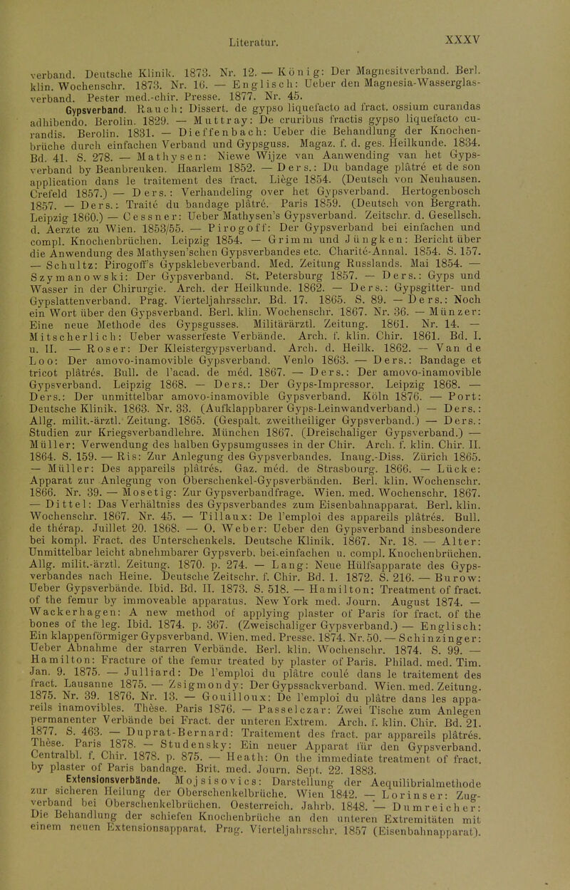 verband. Deutsche Klinik. 1873. Nr. 12.— König: Der Magnesitverband. Berl. klin. Wochenschr. 1873. Nr. 16. — Englisch: Ueber den Magnesia-Wasserglas- verband. Pester med.-chir. Presse. 1877. Nr. 45. Gypsverband. Rauch: Dissert. de gypso liquefacto ad fract. ossium curandas adhibendo. Berolin. 1829. — Muttray: De cruribus fractis gypso liquefacto cu- randis. Berolin. 1831. — Dietzenbach: Ueber die Behandlung der Knochen- brüche durch einfachen Verband und Gypsguss. Magaz. f. d. ges. Heilkunde. 1834. Bd. 41. S. 278. — Mathysen: Niewe Wijze van Aanwending van het Gyps- verband by Beanbreuken. flaarlem 1852. — Ders.: Du bandage plätre et de son application dans le traitement des i'ract. Liege 1854. (Deutsch von Neuhausen. Crefeld 1857.) — Ders.: Verhandeling Over het Gypsverband. Hertogenbosch 1557, _ Ders.; Traite du bandage plätre. Paris 1859. (Deutsch von Bergrath. Leipzig 1860.) — Cessner: Ueber Mathysen's Gypsverband. Zeitschr. d. Gesellsch. d. Aerzte zu Wien. 1853/55. — Pirogoff: Der Gypsverband bei einfachen und compl. Knochenbrüchen. Leipzig 1854. — Grimm und Jüngken: Bericht über die Anwendung des Mathysen'schen Gypsverbandes etc. Charite-Annal. 1854. S. 157. — Schultz: Pirogoff's Gypsklebeverband. Med. Zeitung Russlands. Mai 1854. — Szymanowski: Der Gypsverband. St. Petersburg 1857. — Ders.: Gyps und Wasser in der Chirurgie. Arch. der Heilkunde. 1862. — Ders.: Gypsgitter- und Gypslattenverband. Prag. Viertel]ahrsschr. Bd. 17. 1865. S. 89. — Ders.: Noch ein Wort über den Gypsverband. Berl. klin. Wochenschr. 1867. Nr. 36. — Münzer: Eine neue Methode des Gypsgusses. Militärärztl. Zeitung. 1861. Nr. 14. — Mitscher Ii ch: Ueber wasserfeste Verbände. Arch. f. klin. Chir. 1861. Bd. I. u. II. — Roser: Der Kleistergypsverband. Arch. d. Heilk. 1862. — Van de Loo: Der amovo-inamovible Gypsverband. Venlo 1863. — Ders.: Bandage et tricot plätres. Bull, de l'acad. de med. 1867. — Ders.: Der amovo-inamovible Gypsverband. Leipzig 1868. — Ders.: Der Gyps-Impressor. Leipzig 1868. — Ders.: Der unmittelbar amovo-inamovible Gypsverband. Köln 1876. — Port: Deutsche Klinik. 1863. Nr. 33. (Aufklappbarer Gyps-Leinwandverband.) — Ders.: Allg. milit.-ärztl. Zeitung. 1865. (Gespalt. zweitheiliger Gypsverband.) — Ders.: Studien zur Kriegsverbandlehre. München 1867. (Dreischaliger Gypsverband.) — Müller: Verwendung des halben Gypsumgusses in der Chir. Arch. f. klin. Chir. IL 1864. S. 159. — Ris: Zur Anlegung des Gypsverbandes. Inaug.-Diss. Zürich 1865. — Müller: Des appareils plätres. Gaz. med. de Strasbourg. 1866. — Lücke: Apparat zur Anlegung von Oberschenkel-Gypsverbänden. Berl. klin. Wochenschr. 1866. Nr. 39. — Mosetig: Zur Gypsverbandfrage. Wien. med. Wochenschr. 1867. — Dittel: Das Verhältniss des Gypsverbandes zum Eisenbahnapparat. Berl. klin. Wochenschr. 1867. Nr. 45. — Tillaux: De l'emploi des appareils plätres. Bull, de therap. Juillet 20. 1868. — 0. Weber: Ueber den Gypsverband insbesondere bei kompl. Fract. des Unterschenkels. Deutsche Klinik. 1867. Nr. 18. — Alter: Unmittelbar leicht abnehmbarer Gypsverb. beheinfachen u. compl. Knochenbrüchen. Allg. milit.-ärztl. Zeitung. 1870. p. 274. — Lang: Neue Hülfsapparate des Gyps- verbandes nach Heine. Deutsche Zeitschr. f. Chir. Bd. 1. 1872. S. 216. — Burow: Ueber Gypsverbände. Ibid. Bd. II. 1873. S. 518. — Hamilton: Treatment of fract. of the femur by immoveable apparatus. New York med. Journ. August 1874. — Wackerhagen: A new method of applying plaster of Paris for fract. of the bones of the leg. Ibid. 1874. p. 367. (Zweischaliger Gypsverband.) — Englisch: Ein klappenförmiger Gypsverband. Wien. med. Presse. 1874. Nr.50. — Schinzinger: Ueber Abnahme der starren Verbände. Berl. klin. Wochenschr. 1874. S. 99. — Hamilton: Fracture of the femur treated by plaster of Paris. Philad. med. Tim. Jan. 9. 1875. — Julliard: De l'emploi du plätre coule dans le traitement des fract. Lausanne 1875.— Zsigmondy: Der Gypssackverband. Wien. med. Zeitung. 1875. Nr. 39. 1876. Nr. 13. — Gouilloux: De l'emploi du plätre dans les appa- reils inamovibles. These. Paris 1876. - Passei czar: Zwei Tische zum Anlegen permanenter Verbände bei Fract. der unteren Extrem. Arch. f. klin. Chir. Bd. 21. 1877. S. 463. — Duprat-Bernard: Traitement des fract. par appareils plätres. These. Paris 1878. — Studensky: Ein neuer Apparat für den Gypsverband. Centralbl. f. Chir. 1878. p. 875. — Heath: On the immediate treatment of fract. by plaster of Paris bandage. Brit. med. Journ. Sept. 22. 1883. Extensionsverbände. Mojsisovics: Darstellung der Aequilibrialmethode zur sicheren Heilung der Oberschenkelbrüche. Wien 1842. — Lorinser- Zuff- verband bei Oberschenkelbrüchen. Oesterreich. Jahrb. 1848. — Dnmreicher: Die Behandlung der schiefen Knochenbrüche an den unteren Extremitäten mit einem neuen Extensionsapparat. Prag. Vierteljahrsschr. 1857 (Eisenbahnapparat).