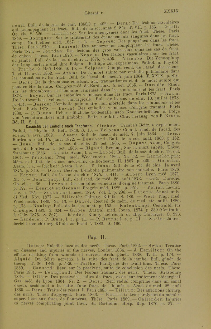 neuil: Bull, de la soc. de chir. 1858/9. p. 402.  DQe/s-= ^V^^rT^? qui accompagnent les fract. Bull, de la soc. anat. 2. 8 er. T VII p 153. - (*ui t Od cit S 526 - Lintilhac: Sur les aneurysmes dans les iract. These. Fans 18F59 _lBouro-uet: Sur le traitement des epanchements sangums dans es fract. compl. Montpellier med. 1867. p. 1. - Nepveu: Des B™«**™ **™}^ These Paris 1870. — Laurent: Des aneurysmes comphquant les lract inese. Paris 1874 - Jourdan: Des lesions des gros vaisseaux dans les cas de iract. de cuisse. These. Paris 1873. - Nepveu: Des lesions vasculaires dans les iract. de jambe. Bull, de la soc. de chir. I. 1875. p. 405. - Virchow: Die Verstopfung der Lungenarterie und ihre Folgen. Beiträge zur experiment, Pathol. u. 1 hysioi. v Traube. 2. Heft 1846. S. 15. - Velpeau: Oompt. rend. de 1 acad. des scienc. 1. et 14. avril 1862. - Azam: De la mort subite par embolie P^naire dans les contusions et les fract. Bull, de l'acad. de med. 7. jum 1864. T. XXIX p. 81b. — Ders • De la thrombose consecut. aux traumatismes et de la mort subite qin peut en etre la suite. Congres med. de Bordeaux. 5. oct. 1865. - Durodie: Etüde sur les thromboses et l'embolie veineuses dans les contusions et les fract Paris 1874. — Boyer: Sur les embolies veineuses dans les fract. Paris 1875. — Azam. De la thrombose veineuse chirurgicale. Bull, de la soc. de chir. 10. juillet 1878. p. 454. — Bessou: L'embolie pulmonaire non mortelle dans les contusions et les fract Paris 1878. — Levrat: Des embolies veineuses d'origine traumat. Paris 1880. - P. Bruns: Ueber plötzliche Todesfälle nach Knochenbrüchen in Folge von Venenthrombose und Embolie. Beitr. zur klin. Chir. herausg. von P. Bruns. Bd. II. S. 1. , „ . Casuistik der Embolie nach Fracturen. Virchow: Traube s Beitr. z. expenment. Pathol. u. Pbysiol. 2. Heft. 1846. S. 15. - Velpeau: Compt. rend. de l'acad. des scienc. 7. avril 1862. - Azam: Bull, de l'acad. de med. 7. juin 1864. — Ders.: Bordeaux med. 15. janv. 1872. — Bouchard: Bull, de la soc. anat. 1863. p. 162. — Houel: Bull, de la soc. de chir. 25. oct. 1865. - Dupuy: Azam, Congres med. de Bordeaux. 5. oct. 1865. — Rigaud: Renaud, Sur la mort subite. These. Strasbourg 1863. — Labat: Azam, 1. c. — Labbe: Bull, de la soc. de chir. 12. oct. 1864. — Pribram: Prag. med. Wochenschr. 1864. Nr. 52. — Lannelongue: Mein, et bullet, de la soc. med.-chir. de Bordeaux. II. 1867. p. 439. — Gosselin: Azam, 1. c. — Riebet: Azam, 1. c. — Tillaux: Bull, de la soc. de chir. 14 avril 1875. p. 340. — Ders.: Bessou, L'embolie pulmonaire non mortelle. Paris 1878. — Nepveu: Bull, de la soc. de chir. 1875. p. 411. — Aubert: Lyon med. 1871. Nr. 5. — Demarquay: Bull, de l'acad. de med. 26. aoüt 1873. — Ore: Durodie. Op. cit. p. 66. — Levrat: Des embolies veineuses d'origine traumat. Paris 1880. p. 127. — Henriot et Ozenne: Progres med. 1882. p. 951. — Perier: Levrat. 1. c. p. 125. — Southam: Lancet. 1879. Vol. I. p. 296. — Parona: Annal. univ. di Med. Nov. 1877. — Billroth: Chirurg. Klinik. S. 486. — Weil: Prag. med. Wochenschr. 1880. Nr. 13. — Dauve: Recueil de m6m. de med. etc. milit. 1880. p. 175. — Bouley: Bull, de la soc. anat. p. 153. — Kulenkampf: Centralbl. für Chirurgie. 1883. S. 324. — Gilbee: Austral. med. Journ. 1874. p. 339 (Centralbl. f. Chir. 1875. S. 367). — Riedel: König, Lehrbuch d. allg. Chirurgie. S. 396. — Landerer: P. Bruns, 1. c. p. 11. — P. Bruns: 1. c. p. 11. — Socin: Jahres- bericht der chirurg. Klinik zu Basel f. 1883. S. 166. Cap. II. Descot: Maladies locales des nerfs. These. Paris 1822. — Swan: Treatise on diseases and injuries of the nerves. London 1834. — J. Hamilton: On the effects resulting from wounds of nerves. Arch. gener. 1838. T. II. p. 174. — Alquie: Du delire nerveux ä la suite des fract. de la jambe. Bull, gener. de therap. T. 36. 1849. p. 539. — Tailhe: Paralysies des avant-bras. These. Paris 1850. — Causard: Essai sur la paralysie, suite de conclusion des nerfs. These. Paris 1861. — Beaugrand: Des lesions traumat. des nerfs. These. Strasbourg 1864. — Ollier: Des paralysies, suites de fract., et de leur traitement chirurgieal. Gaz. med. de Lyon. 1864. Nr. 2. — Ders.: Nerf radial comprime dans un canal osseux accidentel ä la suite d'une fract. de rhumerus. Acad. de med. 28. aoüt 1865. — Ders.: Traite des resect. I. Paris 1885 — Tillaux: Des affections chirurg. des nerfs. These d'aggregat. Paris 1866. — Reuillet: Les paralysies du membre super. Hees aux fract. de rhumerus. These. Paris. 1869. — Callender: Injuries to nerves complicating joint fract. St. Bartholm. Hosp. Rep. 1870. p. 37. —