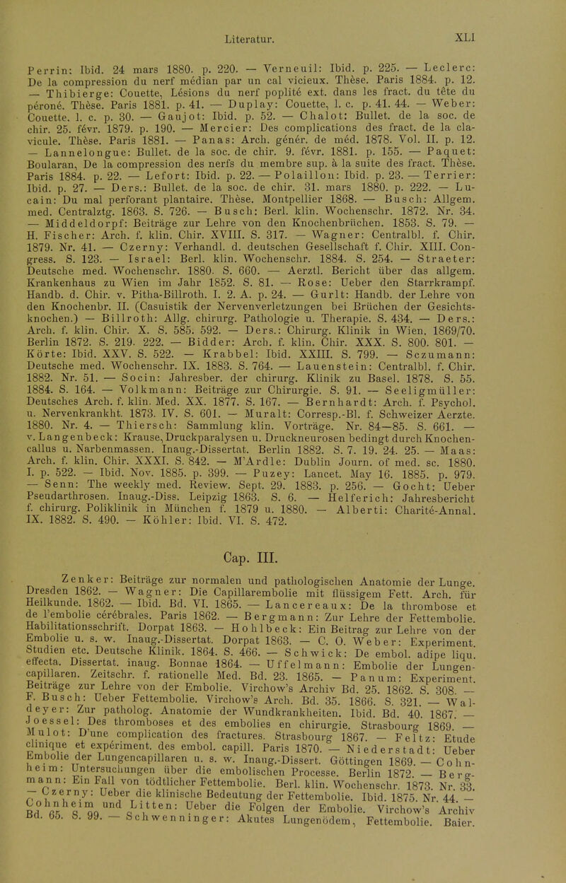 Perrin: Ibid. 24 mars 1880. p. 220. — Verneuil: Ibid. p. 225. — Leclerc: De la compression du nerf median par un cal vicieux. These. Paris 1884. p. 12. — Thibierge: Couette, Lesions du nerf poplite ext. dans les fract. du täte du perone. These. Paris 1881. p. 41. — Duplay: Couette, 1. c. p. 41. 44. — Weber: Couette. 1. c. p. 30. — Gaujot: Ibid. p. 52. — Chalot: Bullet, de la soc. de chir. 25. fevr. 1879. p. 190. — Mercier: Des complications des fract. de la cla- vicule. These. Paris 1881. — Panas: Arch. gener. de med. 1878. Vol. II. p. 12. — Lannelongue: Bullet, de la soc. de chir. 9. fevr. 1881. p. 155. — Paquet: Boularan, De la compression des nerfs du membre sup. ä la suite des fract. These. Paris 1884. p. 22. — Lefort: Ibid. p. 22. — Polaillon: Ibid. p. 23. — Terrier: Ibid. p. 27. — Ders.: Bullet, de la soc. de chir. 31. mars 1880. p. 222. — Lu- cain: Du mal perforant plantaire. These. Montpellier 1868. — Busch: Allgem. med. Centralztg. 1863. S. 726. — Busch: Berl. klin. Wochenschr. 1872. Nr. 34. — Middeldorpf: Beiträge zur Lehre von den Knochenbrüchen. 1853. S. 79. — H. Fischer: Arch. f. klin. Chir. XVIII. S. 317. - Wagner: Centralbl. f. Chir. 1879. Nr. 41. — Czerny: Verhandl. d. deutschen Gesellschaft f. Chir. XIII. Con- gress. S. 123. — Israel: Berl. klin. Wochenschr. 1884. S. 254. — Straeter: Deutsche med. Wochenschr. 1880. S. 660. — Aerztl. Bericht über das allgem. Krankenhaus zu Wien im Jahr 1852. S. 81. — Rose: Ueber den Starrkrampf. Handb. d. Chir. v. Pitha-Billroth. I. 2. A. p. 24. — Gurlt: Handb. der Lehre von den Knochenbr. II. (Casuistik der Nervenverletzungen bei Brüchen der Gesichts- knochen.) — Billroth: Allg. chirurg. Pathologie u. Therapie. S. 434. — Ders.: Arch. f. klin. Chir. X. S. 585. 592. - Ders.: Chirurg. Klinik in Wien. 1869/70. Berlin 1872. S. 219. 222. — Bidder: Arch. f. klin. Chir. XXX. S. 800. 801. - Körte: Ibid. XXV. S. 522. - Krabbel: Ibid. XXIII. S. 799. — Sczumann: Deutsche med. Wochenschr. IX. 1883. S. 764. — Lauenstein: Centralbl. f. Chir. 1882. Nr. 51. — Socin: Jahresber. der chirurg. Klinik zu Basel. 1878. S. 55. 1884. S. 164. — Volkmann: Beiträge zur Chirurgie. S. 91. — Seeligmüller: Deutsches Arch. f. klin. Med. XX. 1877. S. 167. — Bernhardt: Arch. f. Psycho!, u. Nervenkrankht. 1873. IV. S. 601. — Muralt: Corresp.-Bl. f. Schweizer Aerzte. 1880. Nr. 4. — Thiersch: Sammlung klin. Vorträge. Nr. 84—85. S. 661. — v. Langenbeck: Krause,Druckparalysen u. Druckneurosen bedingt durch Knochen- callus u. Narbenmassen. Inaug.-Dissertat. Berlin 1882. S. 7. 19. 24. 25. — Maas: Arch. f. klin. Chir. XXXI. S. 842. — M'Ardle: Dublin Journ. of med. sc. 1880. I. p. 522. - Ibid. Nov. 1885. p. 399. — Puzey: Lancet. May 16. 1885. p. 979. — Senn: The weekly med. Review. Sept. 29. 1883. p. 256. — Gocht: Ueber Pseudarthrosen. Inaug.-Diss. Leipzig 1863. S. 6. — Helferich: Jahresbericht f. chirurg. Poliklinik in München f. 1879 u. 1880. — Alberti: Charite-Annal. IX. 1882. S. 490. - Köhler: Ibid. VI. S. 472. Cap. III. Zenker: Beiträge zur normalen und pathologischen Anatomie der Lunge. Dresden 1862. — Wagner: Die Capillarembolie mit flüssigem Fett. Arch. für Heilkunde. 1862. — Ibid. Bd. VI. 1865. — Lancereaux: De la thrombose et de l'embolie cerebrales. Paris 1862. — Bergmann: Zur Lehre der Fettembolie Habilitationsschrift. Dorpat 1863. - Hohlbeck: Ein Beitrag zur Lehre von der Embolie u. s. w. Inaug.-Dissertat. Dorpat 1863. — C. O. Weber: Experiment Studien etc. Deutsche Klinik. 1864. S. 466. — Schwick: De embol. adipe Hau' effecta. Dissertat. inaug. Bonnae 1864. — Uf fei mann: Embolie der Luneen- capülaren. Zeitschr. f. rationelle Med. Bd. 23. 1865. - Panum: Experiment Beitrage zur Lehre von der Embolie. Virchow's Archiv Bd. 25. 1862. S. 308 — F. Busch: Ueber Fettembolie. Virchow's Arch. Bd. 35. 1866. S 321 — Wal- deyer: Zur patholog. Anatomie der Wundkrankheiten. Ibid. Bd 40 1867' — J oessei: Des thromboses et des embolies en Chirurgie. Strasbourg 1869* — fllulot: Dune complication des fractures. Strasbourg 1867. - Feltz- Etüde clinique et experiment. des embol. capill. Paris 1870. - Niederstadt! Ueber Embolie der Lungencapillaren u. s. w. Inang.-Dissert. Göttingen 1869.-Cohn- Ii eim: Untersuchungen über die embolischen Processe. Berlin 1872 — Berg- mann: Ein Fall von tödtlicher Fettembolie. Berl. klin. Wochenschr. 1873 Nr 33 -üzerny: Ueber die klinische Bedeutung der Fettembolie. Ibid. 1875 Nr 44 - Bd° £heq1!;oUnd,Lltten: Ueber die F(%en der Embolie. Virchow's Archiv ßa. oo. ö. 99. — Schwenningen Akutes Lungenödem, Fettembolie. Baier.