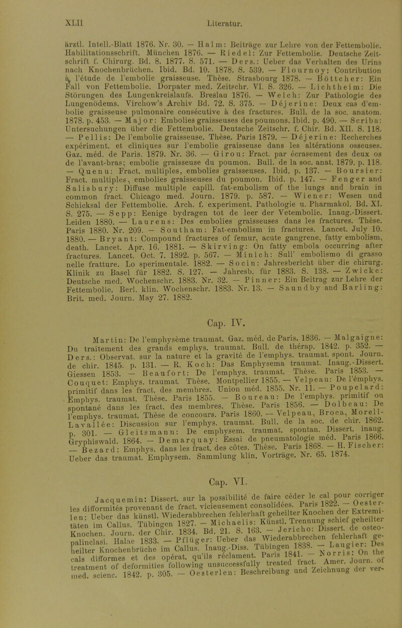 ärztl. Intell.-Blatt 1876. Nr. 30. — Halm: Beiträge zur Lehre von der Fetterabolie. Habilitationsschrift. München 1876. — Riedel: Zur Fettembolie. Deutsche Zeit- schrift f. Chirurg. Bd. 8. 1877. S. 571. — Ders.: Ueber das Verhalten des Urins nach Knochenbrüchen. Ibid. Bd. 10. 1878. S. 539. — Flournoy: Contribution a, l'etude de rembolie graisseuse. These. Strasbourg 1878. — Böttcher: Ein Fall von Fettembolie. Dorpater med. Zeitechr. VI. S. 326. — Licht heim: Die Störungen des Lungenkreislaufs. Breslau 1876. — Welch: Zur Pathologie des Lungenödems. Virchow's Archiv Bd. 72. S. 375. — Dejerine: Deux cas d'em- bolie graisseuse pulmonaire consecutive ä des fractures. Bull, de la soc. anatom. 1878. p. 453. — Maj or: Embolies graisseuses despoumons. Ibid. p. 490. — Scriba: Untersuchungen über die Fettembolie. Deutsche Zeitschr. f. Chir. Bd. XII. S. 118. — Pellis: De l'embolie graisseuse. These. Paris 1879. — D6jerine: Recherches experiment. et cliniques sur l'embolie graisseuse dans les altdrations osseuses. Gaz. med. de Paris. 1879. Nr. 36. — Girou: Fract. par ecrasement des deux os de l'avant-bras; embolie graisseuse du poumon. Bull, de la soc. anat. 1879. p. 118. — Quenu: Fract. multiples, embolies graisseuses. Ibid. p. 137. — Boursier: Fract. multiples, embolies graisseuses du poumon. Ibid. p. 147. — F eng er and Salisbury: Diffuse multiple capill. fat-embolism of the lungs and brain in common fract. Chicago med. Journ. 1879. p. 587. — Wiener: Wesen und Schicksal der Fettembolie. Arch. f. experiment. Pathologie u. Pharmakol. Bd. XL S. 275. — Sepp: Eenige bydragen tot de leer der Vetembolie. Inaug.-Dissert. Leiden 1880. — Laurens: Des embolies graisseuses dans les fractures. These. Paris 1880. Nr. 209. — Southam: Fat-embolism in fractures. Lancet. July 10. 1880. — Bryant: Compound fractures of femur, acute gangrene, fatty embolism, death. Lancet. Apr. 16. 1881. — Skirving: On fatty embola occurring after fractures. Lancet. Oct. 7. 1892. p. 567. — Minich: Süll' embolismo di grasso nelle fratture. Lo sperimentale. 1882. — So ein: Jahresbericht über die Chirurg. Klinik zu Basel für 1882. S. 127. — Jahresb. für 1883. S. 138. — Zwicke: Deutsche med. Wochenschr. 1883. Nr. 32. — Pinn er: Ein Beitrag zur Lehre der Fettembolie. Berl. klin. Wochenschr. 1883. Nr. 13. — Saundby and Barling: Brit. med. Journ. May 27. 1882. Cap. IV. Martin: De l'emphyseme traumat. Gaz. med. de Paris. 1836. — Malgaigne: Du traitement des grands emphys. traumat. Bull, de therap. 1842. p. 352. — Ders.: Observat. sur la nature et la gravite de l'emphys. traumat. spont. Journ. de chir. 1845. p. 131. — R. Koch: Das Emphysema traumat. Inaug.-Dissert, Giessen' 1853. - Beaufort: De l'emphys. traumat. These. Paris 1853. — Couquet: Emphys. traumat. These. Montpellier 1855. — Velpeau: Del emphys. nrimitif dans les fract. des membres. Union med. 1855. Nr. 11. — Poupelard: Emphys. traumat. These. Paris 1855. - Boureau: De l'emphys primitif ou spontane dans les fract. des membres. These. Paris 1856. - Dolbeau: De l'emphys. traumat. These de concours. Paris 1860. - Velpeau, Broca Morell- Lavallee: Discussion sur l'emphys. traumat. Bull, de la soc. de chir. 1862. ^ 301 — Gleitsmann: De emphysem. traumat. spontan. Dissert.. inaug. Gryphiswald. 1864. - Demarquay: Essai de pneumatologie, med .Paris 1866. _ Bezard: Emphys. dans les fract. des cotes. These. Paris'1868. - H Fischer. Ueber das traumat. Emphysem. Sammlung klin. Vorträge. Nr. 65. 1«74. Cap. VI. Jacquemin: Dissert. sur la possibilite de faire ceder le cal pour oorriger les difformites provenant de fract. vicieusement consohdees. Paris lö^. uestei len Ueb^r das künstl. Wiederabbrechen fehlerhaft geheilter Knochen der Extremi- läetnenJmCallus. Tübingen 1827 -^Ä^ffiÄÄ pSÄ Sc d1833C1- ^'^J^meL^^ ge heilter Knochenbrüche im Callus. Inaug.-Diss. Tubingen 1838. - La^!e^ ™ cals difformes et des operat. qu'ils reclamen Paris 1841.- *°^Bj0^™( treatment of deformities following unsuccessfully treated tract. Am r. Jou n med. scienc. 1842. p. 305. - Oesterlen: Beschreibung und Zeichnung dei