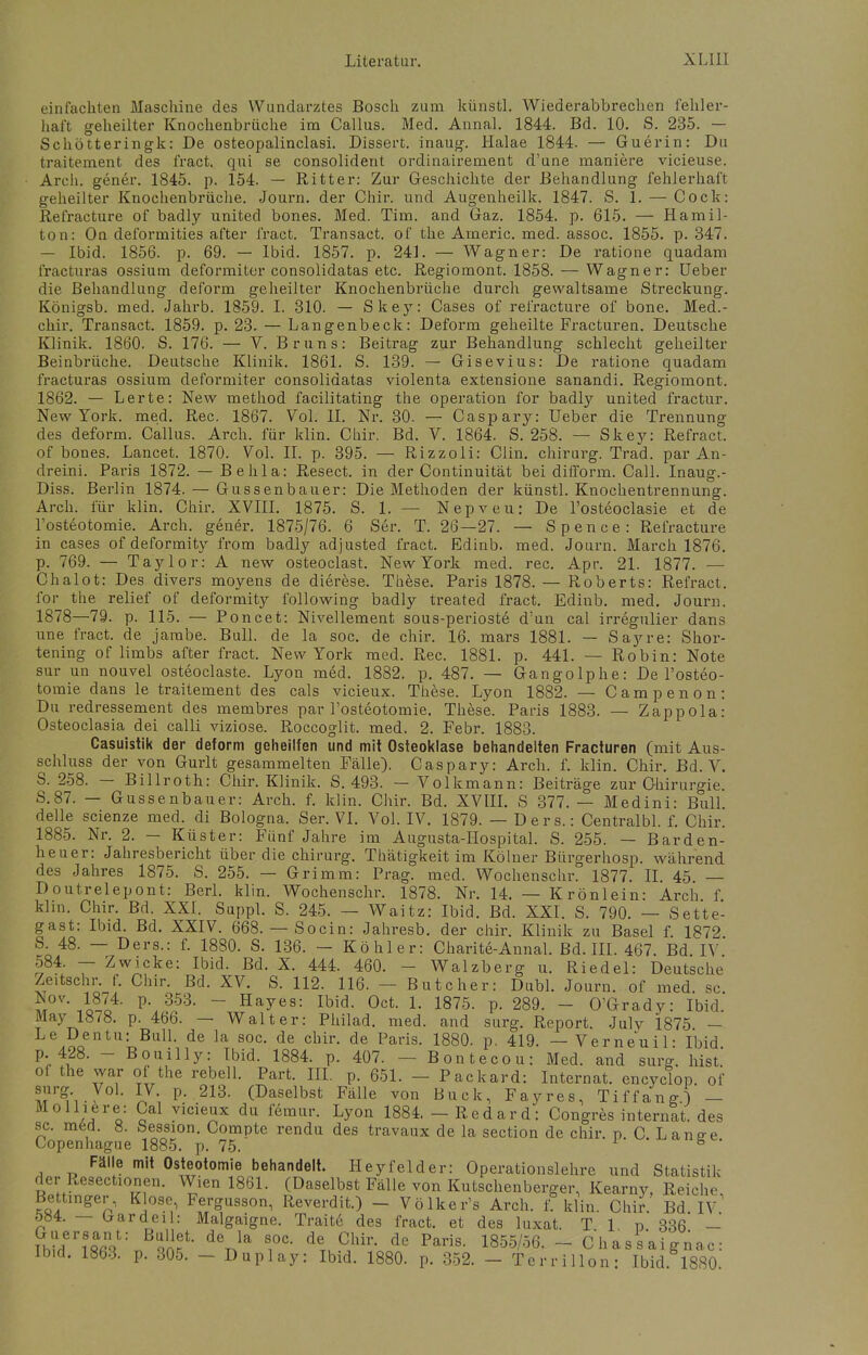 einfachten Maschine des Wundarztes Bosch zum künstl. Wiederabbrechen fehler- haft geheilter Knochenbrüche im Callus. Med. Annal. 1844. Bd. 10. S. 235. — Schötteringk: De osteopalinclasi. Dissert. inaug. Halae 1844. — Guerin: Du traitement des fract. qui se consolident ordinairement d'une maniere vicieuse. Arch. gener. 1845. p. 154. — Ritter: Zur Geschichte der Behandlung fehlerhaft geheilter Knochenbrüche. Journ. der Chir. und Augenheilk. 1847. S. 1. — Cock: Refracture of badly united bones. Med. Tim. and Gaz. 1854. p. 615. — Hamil- ton: On deformities after fract. Transact. of the Aineric. med. assoc. 1855. p. 347. — Ibid. 1856. p. 69. — Ibid. 1857. p. 241. — Wagner: De ratione quadam fracturas ossium deformiter consolidatas etc. Regiomont. 1858. — Wagner: Ueber die Behandlung deform geheilter Knochenbrüche durch gewaltsame Streckung. Königsb. med. Jahrb. 1859. I. 310. — Skey: Cases of refracture of bone. Med.- chir. Transact. 1859. p. 23. — Langenbeck: Deform geheilte Fracturen. Deutsche Klinik. 1860. S. 176. — V. Bruns: Beitrag zur Behandlung schlecht geheilter Beinbrüche. Deutsche Klinik. 1861. S. 139. — Gisevius: De ratione quadam fracturas ossium deformiter consolidatas violenta extensione sanandi. Regiomont. 1862. — Lerte: New method facilitating the Operation for badly united fractur. New York. med. Ree. 1867. Vol. IL Nr. 30. — Caspary: Ueber die Trennung des deform. Callus. Arch. für klin. Chir. Bd. V. 1864. S. 258. — Skey: Refract. of bones. Lancet. 1870. Vol. II. p. 395. — Rizzoli: Clin, chirurg. Trad. par An- dreini. Paris 1872. — Behla: Resect. in der Continuität bei difform. Call. Inaug.- Diss. Berlin 1874. — Gussenbauer: Die Methoden der künstl. Knochentrennung. Arch. für klin. Chir. XVIII. 1875. S. 1. — Nepveu: De l'osteoclasie et de l'osteotomie. Arch. gener. 1875/76. 6 Ser. T. 26—27. — Spence: Refracture in cases of deformity from badly adjusted fract. Edinb. med. Journ. March 1876. p. 769. — Taylor: A new osteoclast. New York med. rec. Apr. 21. 1877. — Chalot: Des divers moyens de dierese. These. Paris 1878. — Roberts: Refract. for the relief of deformity following badly treated fract. Edinb. med. Journ. 1878—79. p. 115. — Poncet: Nivellement sous-perioste d'un cal irregulier dans une fract. de jambe. Bull, de la soc. de chir. 16. mars 1881. — Sayre: Shor- tening of limbs after fract. New York med. Rec. 1881. p. 441. — Robin: Note sur un nouvel osteoclaste. Lyon med. 1882. p. 487. — Gangolphe: De l'osteo- tomie dans le traitement des cals vicieux. These. Lyon 1882. — Campenon: Du redressement des membres par l'osteotomie. These. Paris 1883. — Zappola: Osteoclasia dei calli viziose. Roccoglit. med. 2. Febr. 1883. Casuistik der deform geheilfen und mit Osteoklase behandelten Fracturen (mit Aus- schluss der von Gurlt gesammelten Fälle). Caspary: Arch. f. klin. Chir. Bd. V. S. 258. — Billroth: Chir. Klinik. S. 493. — Volkmann: Beiträge zur Chirurgie. S.87. — Gussenbauer: Arch. f. klin. Chir. Bd. XVIII. S 377. — Medini: Bull, delle scienze med. di Bologna. Ser. VI. Vol. IV. 1879. — Ders.: Centralbl. f. Chir. 1885. Nr. 2. — Küster: Fünf Jahre im Augusta-Hospital. S. 255. — Barden- heuer: Jahresbericht über die chirurg. Thätigkeit im Kölner Bürgerhosp. während des Jahres 1875. S. 255. — Grimm: Prag. med. Wochenschr. 1877. II. 45. — Doutrelepont: Berl. klin. Wochenschr. 1878. Nr. 14. — Krönlein: Arch f klin. Chir. Bd. XXI. Suppl. S. 245. — Waitz: Ibid. Bd. XXI. S. 790. — Sette- gast: Ibid. Bd. XXIV. 668. — Socin: Jahresb. der chir. Klinik zu Basel f. 1872 S. 48. — Ders.: f. 1880. S. 136. - Köhler: Charite-Annal. Bd. III. 467. Bd IV 584. — Zwicke: Ibid. Bd. X. 444. 460. - Walzberg u. Riedel: Deutsche Zeitschr. f. Chir. Bd. XV. S. 112. 116. — Butcher: Dubl. Journ. of med sc S0V- JoSl4- p\ 353> ~ Hayes: Ibid. Oct. 1. 1875. p. 289. - O'Grady: Ibid.' May 1878. p. 466. — Walter: Philad. med. and surg. Report. Julv 1875 — Le Dentu: Bull, de la soc. de chir. de Paris. 1880. p. 419. — Verneuil: Ibid p. 428. -■ Bouilly: Ibid. 1884. p. 407. - Bontecou: Med. and surg. bist. of the war of the rebell. Part. III. p. 651. - Packard: Internat, encyclop. of K,.701, 17- p- 213- (Daselbst Fälle von Buck, Fayres, Tiffang) - Mo liiere: Cal vicieux du femur. Lyon 1884. — Red ard: Congres internal, des sc. med. 8. Session. Compte rendu des travaux de la section de chir. p. C.Lanee Copenhague 1885. p. 75. 8 ' Fälle mit Osteotomie behandelt. Hey fei der: Operationslehrc und Statistik der Resectionen. Wien 1861. (Daselbst Fälle von Kutschenberger, Kearny, Reiche, Bettinger, Klose Fergusson, Reverdit.) - Völker's Arch. f. klin. Chir. Bd IV ö84. - - Irardeil: Malgaigne. Traite des fract. et des luxat. T 1 n 336 - ThMri8St: ^ i°C- deTuChir- de Paris- 1855/'56- ~ CkasVaignac: