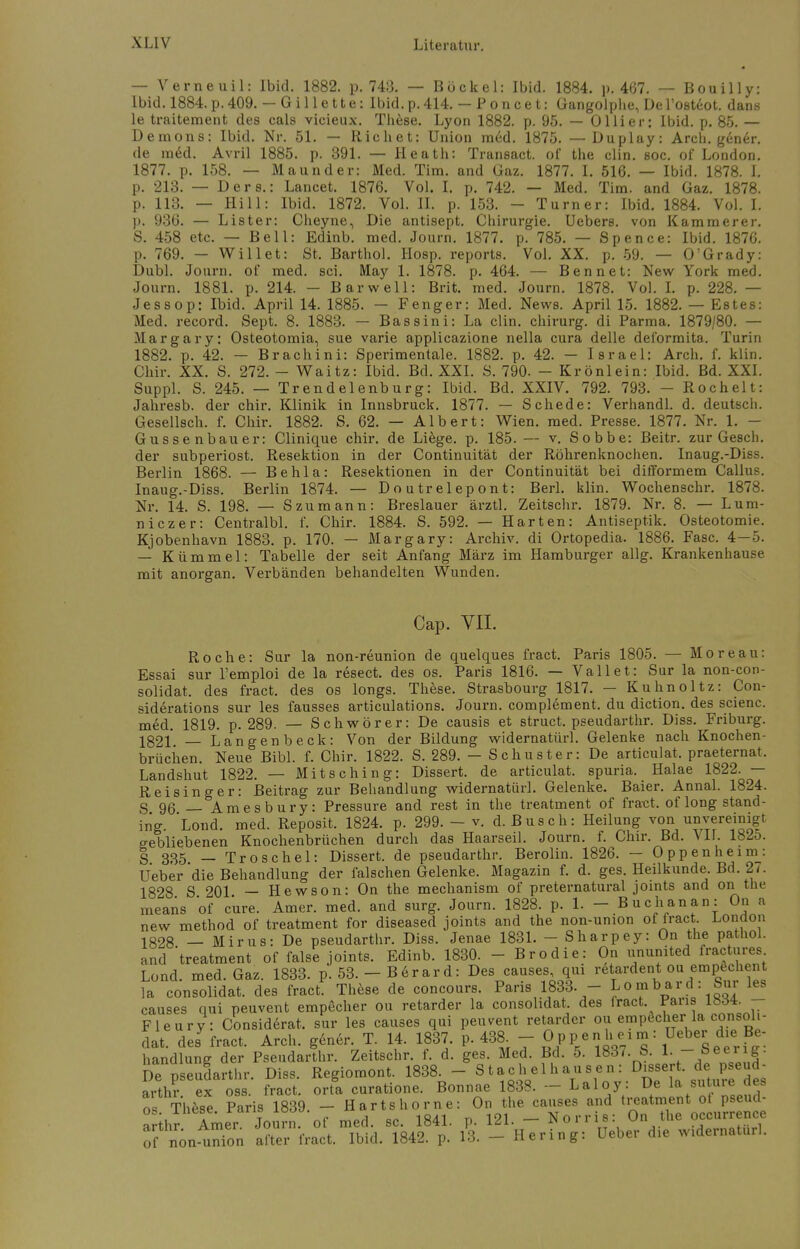 — Verneuil: Ibid. 1882. p. 743. — Bockel: Ibid. 1884. p. 467. — Bouilly: Ibid. 1884. p. 409. — Gillette: Ibid. p. 414. — Poncet: Gangolphe, De l'oeteot. dans le traitement des cals vicieux. These. Lyon 1882. p. 95. — Ol Ii er: Ibid. p. 85. — Demons: Ibid. Nr. 51. — Riebet: Union med. 1875. —Duplay: Arch. g6n6r. de ra6d. Avril 1885. p. 391. — Heath: Transact. of the clin. soc. of London. 1877. p. 158. — Maunder: Med. Tim. and Gaz. 1877. I. 516. — Ibid. 1878. L p. 213. — Der s.: Lancet. 1876. Vol. I. p. 742. — Med. Tim. and Gaz. 1878. p. 113. — Hill: Ibid. 1872. Vol. II. p. 153. - Turner: Ibid. 1884. Vol. I. p. 936. — List er: Cheyne, Die antisept. Chirurgie. Uebers. von Kamm er er. S. 458 etc. — Bell: Edinb. med. Journ. 1877. p. 785. — Spence: Ibid. 1876. p. 769. — Will et: St, Barthol. Hosp. reports. Vol. XX. p. 59. — O'Grady: Dubl. Journ. of med. sei. May 1. 1878. p. 464. — Ben n et: New York med. Journ. 1881. p. 214. — Bar well: Brit. med. Journ. 1878. Vol. I. p. 228. — Jessop: Ibid. April 14. 1885. — Fenger: Med. News. April 15. 1882. — Estes: Med. record. Sept. 8. 1883. — Bassini: La clin. chirurg. di Parma. 1879/80. — Margary: Osteotomia, sue varie applieazione nella cura delle deformita. Turin 1882. p. 42. — Brachini: Sperimentale. 1882. p. 42. — Israel: Arch. f. klin. Chir. XX. S. 272. - Waitz: Ibid. Bd. XXI. S. 790. - Krönlein: Ibid. Bd. XXI. Suppl. S. 245. — Trendelenburg: Ibid. Bd. XXIV. 792. 793. - Rochelt: Jahresb. der chir. Klinik in Innsbruck. 1877. — Schede: Verhandl. d. deutsch. Gesellsch. f. Chir. 1882. S. 62. — Albert: Wien. med. Presse. 1877. Nr. 1. - Gussenbauer: Clinique chir. de Liege, p. 185. — v. Sobbe: Beitr. zur Gesell, der subperiost. Resektion in der Continuität der Röhrenknochen. Inaug.-Diss. Berlin 1868. — Behla: Resektionen in der Continuität bei difformem Gallus. Inaug.-Diss. Berlin 1874. — Doutrelepont: Berl. klin. Wochenschr. 1878. Nr. 14. S. 198. — S zu mann: Breslauer ärztl. Zeitschr. 1879. Nr. 8. — Lum- niezer: Centralbl. f. Chir. 1884. S. 592. — Harten: Antiseptik. Osteotomie. Kjobenhavn 1883. p. 170. — Margary: Archiv, di Ortopedia. 1886. Fase. 4—5. — Kümmel: Tabelle der seit Anfang März im Hamburger allg. Krankenhause mit anorgan. Verbänden behandelten Wunden. Cap. VII. Roche: Sur la non-reunion de quelques fract. Paris 1805. — Moreau: Essai sur l'emploi de la resect. des os. Paris 1816. — Vallet: Sur la non-con- solidat, des fract. des os longs. These. Strasbourg 1817. — Kuhnoltz: Con- siderations sur les fausses articulations. Journ. complement. du diction. des scienc. med. 1819. p. 289. — Schwörer: De causis et struet. pseudarthr. Diss. Friburg. 1321 — Langen b eck: Von der Bildung widernatürl. Gelenke nach Knochen- brüchen. Neue Bibl. f. Chir. 1822. S. 289. — Schuster: De articulat. praeternat. Landshut 1822. — Mitsching: Dissert. de articulat. spuria. Halae 1822. — Reisinger: Beitrag zur Behandlung widernatürl. Gelenke. Baier. Annal. 1824. S 96 — Amesbury: Pressure and rest in the treatment of fract, of long Stand- ing. Lond. med. Reposit. 1824. p. 299. - v. d. Busch: Heilung von unvereinigt, gebliebenen Knochenbrüchen durch das Haarseil. Journ. f. Chir. Bd. VII. 182o. g 335 —Troschel: Dissert. de pseudarthr. Berolin. 1826. — Oppenheim: Ueber'die Behandlung der falschen Gelenke. Magazin f. d. ges. Heilkunde. Bd. 2,. 1828 S 201 — Hewson: On the mechanism of preternatural joints and on the means of eure. Amer. med. and surg. Journ. 1828. p. 1. - Buchanan: Oii a new method of treatment for diseased joints and the non-union of fract London 1828 — Mirus: De pseudarthr. Diss. Jenae 1831. - Sharpey: On the pathol. and 'treatment of false joints. Edinb. 1830. - Brodie: On ununited fractures Lond. med. Gaz. 1833. p. 53. - Berard: Des causes, qui retardent ou empechent la consolidat. des fract. These de concours. Paris 1833. - Lombard: Sur les causes qui peuvent empecher ou retarder la consolidat, des fract. Paris iö<J4. Fleury: Considerat, sur les causes qui peuvent retarder ou empöcher la consoli- dat. des7 fract. Arch. gener. T. 14. 1837. p. 43* - Op p en h ei m: Ueber die» Be- handlung der Pseudarthr. Zeitschr. f. d. ges. Med. Bd. 5. 1837. S. 1. - See ig. De pseudarthr. Diss. Regiomont. 1838r - 8 t ach,e 1 h au sen: Dessert, de pseud- arthr ex oss. fract. orta curatione. Bonnae 1838. — Laloy. De la sutuie des os These Paris 1839. - Harte hörne: On the causes and treatment ot pseud- a thr Amer Journ of med. sc. 1841. p. 121. - Norrie: On the occurrence of non^nion after fract. Ibid. 1842. p. 13. - Hering: Ueber die widernatürl.