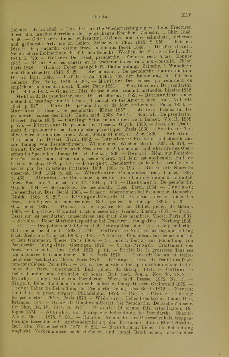 Gelenke Berlin 1843. - G o e 11 r i c h: Die Wiedervereinigung veralteter Fracturen durch das Aneinanderreihen der gebrochenen Knochen. Zeitschr 1. Chir. 184o. g 90 — Günther: Ueber widernatürl. Gelenke und die schnellste, sicherste und gelindeste Art, sie zu heilen. Zeitschr. f. Chir. 1845. S. 259. - Böhm: Dissert de pseudarthr. ossium fract. excipiente. Berol. 1846. - Diefenbach: Neue sichere Heilmethode des falschen Gelenks. Wochenschr. f. d. ges. Heilkunde. 1846 S. 729. — Geller: De resect. pseudarthr. e femoris fract. ortae. Bonnae 1§47- _1 Bleu: Sur les causes et le traitement des fract. non-consolid. These. Paris 1848 - Hahn: Ueber mangelhafte Callusbildung. Zeitschr. f. Wundärzte und Geburtshelfer. 1848. S. 22. - Schumann: De pseudarthr. natura anatom. Dissert Lips. 1842. — Löffler: Zur Lehre von der Entstehung der laischen Gelenke. Med. Zeitg. 1846. S. 201. - Marli er: Des causes qui retardent ou empechent la format. du cal. These. Paris 1851. — Mayländer: De pseudarthr. Diss. Halae 1852. — Gruner: Diss. de pseudarthr. sanandi methodis. Lipsiae 1852. — Gebhard: De pseudarthr. cura. Dissert. Marburg 1852. — Brainard: On a new method of treating ununited fract, Transact. of the Americ. med. assoc. Vol. VII. 1854. p. 557- — Roy: Des pseudarthr. et de leur traitement. Paris 1856. — Mannhardt: Dissert. de pseudarthr. Kiliae 1857. — Jobert: Lecons sur les pseudarthr. suites des fract. Union med. 1858. Nr. 91. — Rauch: De pseudarthr. Dissert. Jenae 1858. — Curling: Seton in ununited fract. Lancet. Vol. II. 1858. p. 576. — Niermann: De pseudarthr. Dissert. Gryph. 1859. — Jordan: Traite- ment des pseudarthr. par l'autoplastie periostique. Paris 1860. — Sanborn: The silver wire in ununited fract. Amer. Journ. of med. sc. Apr. 1860. — Schmiedt: De pseudarthr. Dissert. Berol. 1862. — Lumniczer: Resektion und Metallsutur zur Heilung von Pseudarthrosen. Wiener med. Wochenschrift. 1863. S. 673. — Gocht: Ueber Pseudarthr. nach Fracturen im Allgemeinen und über die des Ober- armes im Speciellen. Inaug.-Dissert. Leipzig 1863. — Denuce: Mem. sur l'histoire des fausses articulat. et sur un procede operat. qui leur est applicable. Bull, de la soc. de chir. 1863. p. 501. — Bourquet: Pseudarthr. de la cuisse traitee avec succes par les injections irritantes. Ibid. 1863. p. 193. — Bourquet: Nouvelle observat. Ibid. 1864. p. 40. — Winchester: On ununited fract. Lancet. 1864. p. 463. — Bickersteth: On a new Operation for obtaining union of ununited fract. Med.-chir. Transact. Vol. 47. 1864. p. 113. — Hachtmann: De pseudarthr. Gryph. 1864. — Mönnikes: De pseudarthr. Diss. Berol. 1864. — Gruchot: De pseudarthr. Diss. Berol. 1866. — Simon: Operationen bei Pseudarthr. Deutsche Klinik. 1866. S. 297. — Berenger-Feraud: De la suture des os dans les fract. compliquees ou non reunies. Bull, gener. de therap. 1866. p. 20. — Gaz. hebd. 1867. — Ders.: De la ligature des os. Bullet, gener. de therap. 1868. — Bigelow: Ununited fract. successfully treated. Boston 1867. — Puel: Essai sur les pseudarthr. consecutive's aux fract. des membres. These. Paris 1807. — Schlötel: Ueber Muskelinterposition bei Fracturen. Inaug.-Diss. Marburg 1868. — Ollier: Des pointes metalliques et de leur applicat. dans le cas de pseudarthr. Bull, de la soc. de chir. 1868. p. 471. — Callender: Notes respecting non-uniting IVact. Med.-chir. Transact. 1868. p. 143. — Vetelay : Considerat. sur les pseudarthr. et leur traitement. These. Paris 1869. — Schmidt: Beitrag zur Behandlung von Pseudarthr. Inaug.-Diss. Göttingen 1870. — Sirus-Pirondi: Traitement des fract. non-consolid. Gaz. hebd. 1870. p. 61. — Petit: De la grossesse dans ses rapports avec le traumatisme. These. Paris 1870. — Durand: Causes et traite- ment des pseudarthr. These. Paris 1870. — Berenger-Feraud: Trait6 des fract. non-consolidees. Paris 1871. — Ders.: De la valeur therap. du seton dans le traite- ment des fract. non-consolid. Bull, gener. de therap. 1871. — Callender: Delayed union and non-union of bones. Brit. med. Journ. Nov. 30. 1872. —■ Dlauhy: Einige Fälle von Pseudarthr. Wien. med. Presse. 1872. Nr. 13. — Siegert: Ueber die Behandlung der Pseudarthr. Inaug.-Dissert. Greifswald 1872. — Greve: Ueber die Behandlung der Pseudarthr. Inaug.-Diss. Berlin 1872. — Norris: Contribut. to pract. surgery. Philadelphia 1873. — Roy de Clotte: Etüde sur les pseudarthr. These. Paris 1873. — Wideburg: Ueber Pseudarthr. Inaug.-Diss. Erlangen 1873. — D an z e 1: Diaphysen-Resect. bei Pseudarthr. Deutsche Zeitschr. für Chir. Bd. IV. 1874. S. 277. - Rizzoli: Di alcune falsi articulazioni. Bo- logna 1874. — Starcke: Ein Beitrag zur Behandlung der Pseudarthr. Charite- Annal. Bd. II. 1875. S. 501. — Ranke: Pseudarthr. des Unterschenkels, treppen- förmige Resection mit Aneinandernietung der Fragmente durch Elfenbeinstifte Berk klin. Wochenschrift. 1875. S. 221. — Nussbaum: Ueber die Behandlung unglückl. Vorkommnisse nach einfachen und compl. Beinbrüchen, insbesondere