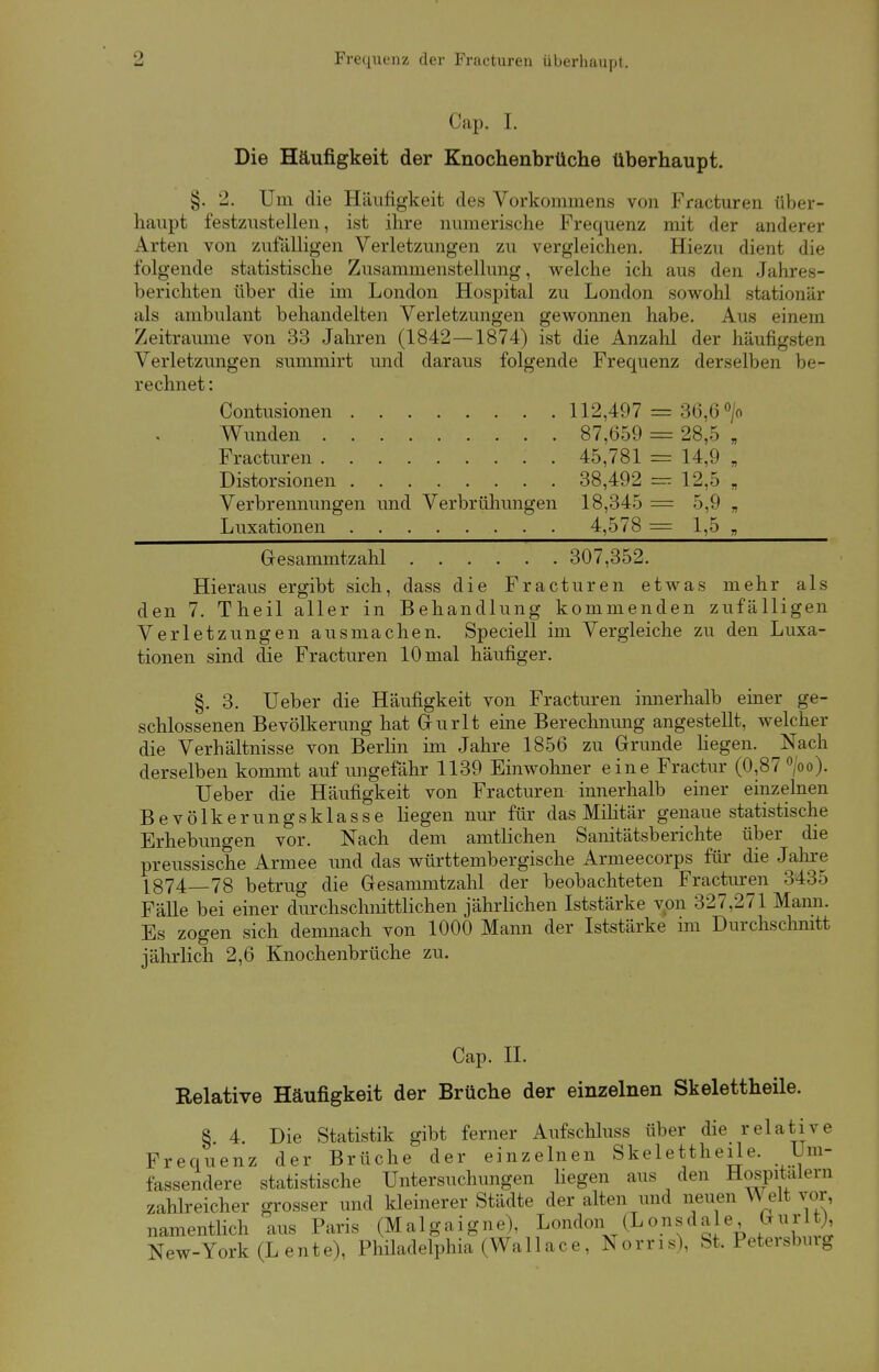 9 Frequenz der Fracturen überhaupt. < 'ap. I. Die Häufigkeit der Knochenbrüche überhaupt. §. 2. Um die Häufigkeit des Vorkommens von Fracturen über- haupt festzustellen, ist ihre numerische Frequenz mit der anderer Arten von zufälligen Verletzungen zu vergleichen. Hiezu dient die folgende statistische Zusammenstellung, welche ich aus den Jahres- berichten über die im London Hospital zu London sowohl stationär als ambulant behandelten Verletzungen gewonnen habe. Aus einem Zeiträume von 33 Jahren (1842—1874) ist die Anzahl der häufig-ben Verletzungen summirt und daraus folgende Frequenz derselben be- rechnet : Contusionen 112,497 = 36,6 °/o Wunden 87,659 = 28,5 , Fracturen . 45,781 = 14,9 „ Distorsionen 38,492 = 12,5 „ Verbrennungen und Verbrühungen 18,345 = 5,9 „ Luxationen 4,578— 1,5 „ Gesammtzahl 307,352. Hieraus ergibt sich, dass die Fracturen etwas mehr als den 7. Theil aller in Behandlung kommenden zufälligen Verletzungen ausmachen. Speciell im Vergleiche zu den Luxa- tionen sind die Fracturen 10 mal häufiger. §. 3. Ueber die Häufigkeit von Fracturen innerhalb einer ge- schlossenen Bevölkerung hat Gurlt eine Berechnung angestellt, welcher die Verhältnisse von Berlin im Jahre 1856 zu Grunde hegen. Nach derselben kommt auf ungefähr 1139 Einwohner eine Fractur (0,87 °/oo). TJeber die Häufigkeit von Fracturen innerhalb einer einzelnen Bevölkerungsklasse hegen nur für das Militär genaue statistische Erhebungen vor. Nach dem amtlichen Sanitätsberichte über die preussische Armee und das württembergische Armeecorps für die Jahre 1874—78 betrug die Gesammtzahl der beobachteten Fracturen 348.) Fälle bei einer durchschnittlichen jährlichen Iststärke von 327,271 Mann. Es zogen sich demnach von 1000 Mann der Iststärke im Durchschnitt jährlich 2,6 Knochenbrüche zu. Cap. II. Relative Häufigkeit der Brüche der einzelnen Skelettheile. §. 4. Die Statistik gibt ferner Aufschluss über die relative Frequenz der Brüche der einzelnen Skelettheile. Um- fassendere statistische Untersuchungen liegen aus den Hospitälern zahlreicher grosser und kleinerer Städte der alten und neuen Welt vor, namentlich aus Paris (Malgaigne), London (Lonsdale öurlj), New-York(Lente), Philadelphia (Wall ac e , Norris), bt, Petersbmg