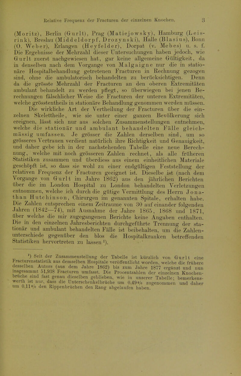 Relative Frequenz der Fracturen der einzelnen Knochen. (Moritz), Berlin (Gurlt), Prag (Matiejowsky), Hamburg (Leis- rink), Breslau (Middeldorpf, Drozynski), Halle (Blasius), Bonn (0. Weber), Erlangen (Heyfelder), Dorpat (v. Mebes) u. s. f. Die Ergebnisse der Mehrzahl dieser Untersuchungen haben jedoch, wie Grurlt zuerst nachgewiesen hat, gar keine allgemeine Gültigkeit, da in denselben nach dem Vorgange von Malgaigne nur die in statio- näre Hospitalbehandlung getretenen Fracturen in Rechnung gezogen sind, ohne die ambulatorisch behandelten zu berücksichtigen. Denn da die grösste Mehrzahl der Fracturen an den oberen Extremitäten ambulant behandelt zu werden pflegt, so überwiegen bei jenen Be- rechnungen fälschlicher Weise die Fracturen der unteren Extremitäten, welche grösstentheils in stationäre Behandlung genommen werden müssen. Die wirkliche Art der Vertheilung der Fracturen über die ein- zelnen Skelettheile, wie sie unter einer ganzen Bevölkerung sich ereignen, lässt sich nur aus solchen Zusammenstellungen entnehmen, welche die stationär und ambulant behandelten Fälle gleich- mässig umfassen. Je grösser die Zahlen derselben sind, um so grösseres Vertrauen verdient natürlich ihre Richtigkeit und Genauigkeit, und daher gebe ich in der nachstehenden Tabelle eine neue Berech- nung, welche mit noch grösseren Zahlen rechnet, als alle früheren Statistiken zusammen und überdiess aus einem einheitlichen Materiale geschöpft ist, so dass sie wohl zu einer endgültigen Feststellung der relativen Frequenz der Fracturen geeignet ist. Dieselbe ist (nach dem Vorgange von Gurlt im Jahre 1862) aus den jährlichen Berichten über die im London Hospital zu London behandelten Verletzungen entnommen, welche ich durch die gütige Vermittlung des Herrn Jona- than Hutchinson, Chirurgen im genannten Spitale, erhalten habe. Die Zahlen entsprechen einem Zeiträume von 30 auf einander folgenden Jahren (1842—74), mit Ausnahme der Jahre 1865, 1868 und 1871, über welche die mir zugegangenen Berichte keine Angaben enthalten. Die in den einzelnen Jahresberichten durchgeführte Trennung der sta- tionär und ambulant behandelten Fälle ist beibehalten, um die Zahlen- unterschiede gegenüber den blos die Hospitalkranken betreffenden Statistiken hervortreten zu lassen *). ) Seit der Zusammenstellung der Tabelle ist kürzlich von Gurlt eine Fracturenstatistik aus demselben Hospitale veröffentlicht worden, welche die frühere desselben Autors (aus dem Jahre 1862) bis zum Jahre 1877 ergänzt und nun insgesammt 51,938 Fracturen umfasst. Die Procentzahlen der einzelnen Knochen- bruche sind fast genau dieselben geblieben, wie in unserer Tabelle; bemerkens- werth ist nur, dass die Unterschenkelbrüche um 0,49o/0 zugenommen und daher um 0,11 o/o den Rippenbrüchen den Rang abgelaufen haben.