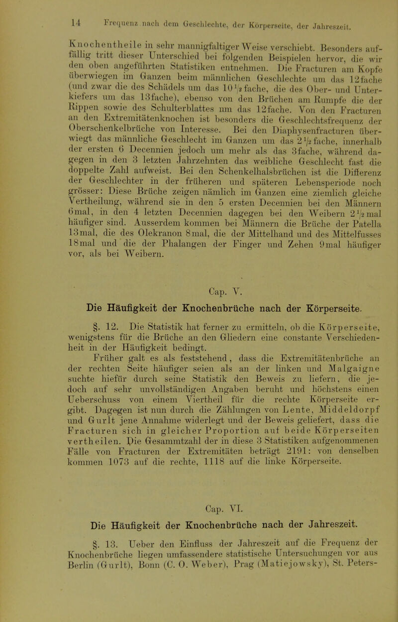 Knochentheile in sehr mannigfaltiger Weise verschiebt. Besonders auf- fällig tritt dieser Unterschied bei folgenden Beispielen hervor, die wil- den oben angeführten Statistiken entnehmen. Die Practuren am Kopfe überwiegen im Ganzen beim männlichen Geschlechte um das 12 fache (und zwar die des Schädels um das 10 V« fache, die des Ober- und Unter- kiefers um das 13fache), ebenso von den Brüchen am Rumpfe die der Rippen sowie des Schulterblattes um das 12fache. Von den Fracturen an den Extremitätenknochen ist besonders die Geschlechtsfrequenz der Oberschenkelbrüche von Interesse. Bei den Diaphysenfracturen über- wiegt das männliche Geschlecht im Ganzen um das 2 lfs fache, innerhalb der ersten 6 Decennien jedoch um mehr als das 3fache, während da- gegen in den 3 letzten Jahrzehnten das weibliche Geschlecht fasi die doppelte Zahl aufweist. Bei den Schenkelhalsbrüchen ist die Differenz der Geschlechter in der früheren und späteren Lebensperiode noch grösser: Diese Brüche zeigen nämlich im Ganzen eine ziemlich gleiche Vertheilung, während sie in den 5 ersten Decennien bei den Männern 6mal, in den 4 letzten Decennien dagegen bei den Weibern 2 ^2 mal häufiger sind. Ausserdem kommen bei Männern die Brüche der Patella 13 mal, die des Olekranon 8 mal, die der Mittelhand und des Mittelfusses 18 mal und die der Phalangen der Finger und Zehen 9 mal häufiger vor, als bei Weibern. Cap. V. Die Häufigkeit der Knochenbrüche nach der Körperseite. §. 12. Die Statistik hat ferner zu ermitteln, ob die Körperseite, wenigstens für die Brüche an den Gliedern eine constante Verschieden- heit in der Häufigkeit bedingt. Früher galt es als feststehend, dass die Extremitätenbrüche an der rechten Seite häufiger seien als an der linken und Malgaigne suchte hiefür durch seine Statistik den Beweis zu liefern, die je- doch auf sehr unvollständigen Angaben beruht und höchstens einen Ueberschuss von einem Viertheil für die rechte Körperseite er- gibt. Dagegen ist nun durch die Zählungen von Lente, Middeldorpf und Gurlt jene Annahme widerlegt und der Beweis geliefert, dass die Fracturen sich in gleicher Proportion auf beide Körperseiten vertheilen. Pie Gesammtzahl der in diese 3 Statistiken aufgenommenen Fälle von Fracturen der Extremitäten beträgt 2191: von denselben kommen 1073 auf die rechte, 1118 auf die linke Körperseite. Cap. VI. Die Häufigkeit der Knochenbrüche nach der Jahreszeit. §. 13. Ueber den Einfluss der Jahreszeit auf die Frequenz der Knochenbrüche liegen umfassendere statistische Untersuchungen vor aus Berlin (Gurlt), Bonn (C. 0. Weber), Prag (Matiejowsky), St. Peters-