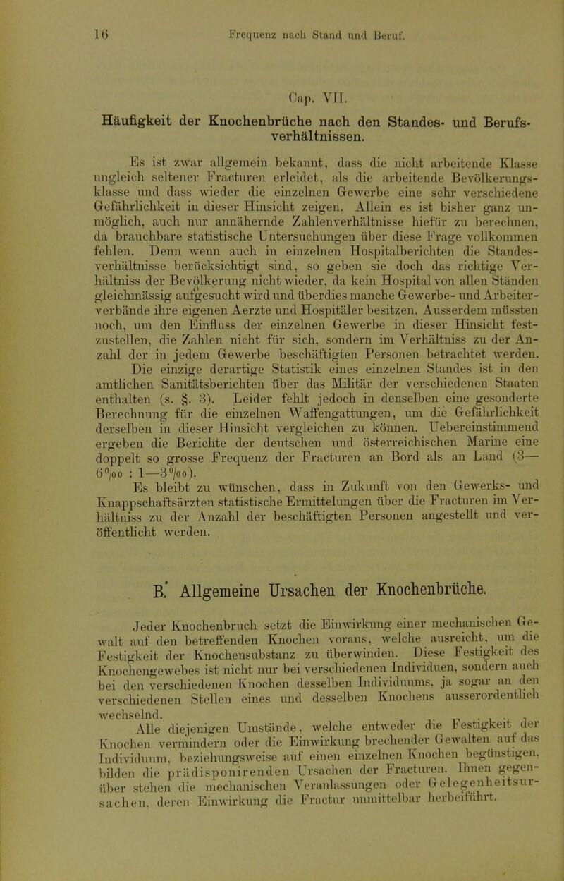 Cap. VII. Häufigkeit der Knochenbruche nach den Standes- und Berufs- verhältnissen. Es ist zwar allgemein bekannt, dass die nicht arbeitende Klasse ungleich seltener Fracturen erleidet, als die arbeitende Bevölkerungs- klasse und dass wieder die einzelnen Gewerbe eine sehr verschiedene Gefährlichkeit in dieser Hinsicht zeigen. Allein es ist bisher ganz un- möglich, auch nur annähernde Zahlenverhältnisse hiefür zu berechnen, da brauchbare statistische Untersuchungen über diese Frage vollkommen fehlen. Denn wenn auch in einzelnen Hospitalberichten die Standes- verhältnisse berücksichtigt sind, so geben sie doch das richtige Ver- hältniss der Bevölkerung nicht wieder, da kein Hospital von allen Ständen gleichmässig aufgesucht wird und überdies manche Gewerbe- und Arbeiter- verbände ihre eigenen Aerzte und Hospitäler besitzen. Ausserdem müssten noch, um den Einfluss der einzelnen Gewerbe in dieser Hinsicht fest- zustellen, die Zahlen nicht für sich, sondern im Verhältniss zu der An- zahl der in jedem Gewerbe beschäftigten Personen betrachtet werden. Die einzige derartige Statistik eines einzelnen Standes ist in den amtlichen Sanitätsberichten über das Militär der verschiedenen Staaten enthalten (s. §. 3). Leider fehlt jedoch in denselben eine gesonderte Berechnung für die einzelnen Waffengattungen, um die Gefährlichkeit derselben in dieser Hinsicht vergleichen zu können. Uebereinstimmend ergeben die Berichte der deutschen und österreichischen Marine eine doppelt so grosse Frequenz der Fracturen an Bord als an Land (3— 6°/oo : 1—3°/oo). Es bleibt zu wünschen, dass in Zukunft von den Gewerks- und Knappschaftsärzten statistische Ermittelungen über die Fracturen im Ver- hältniss zu der Anzahl der beschäftigten Personen angestellt und ver- öffentlicht werden. B.' Allgemeine Ursachen der Knochenbrüche. Jeder Knochenbruch setzt die Einwirkung einer mechanischen Ge- walt auf den betreffenden Knochen voraus, welche ausreicht, um die Festigkeit der Knochensubstanz zu überwinden. Diese Festigkeit des Knochengewebes ist nicht nur bei verschiedenen Individuen, sondern auch bei den verschiedenen Knochen desselben Individuums, ja sogar an den verschiedenen Stellen eines und desselben Knochens ausserordentlich wechselnd. Alle diejenigen Umstände, welche entweder die Festigkeit der Knochen vermindern oder die Einwirkung brechender Gewalten auf das Individuum, beziehungsweise auf einen einzelnen Knochen begünstigen, bilden die prädisponirenden Ursachen der Fracturen. Ihnen gegen- über stehen die mechanischen Veranlassungen oder Gelegenheitsur- sachen, deren Einwirkung die Fractur immittelbar herbeiführt.