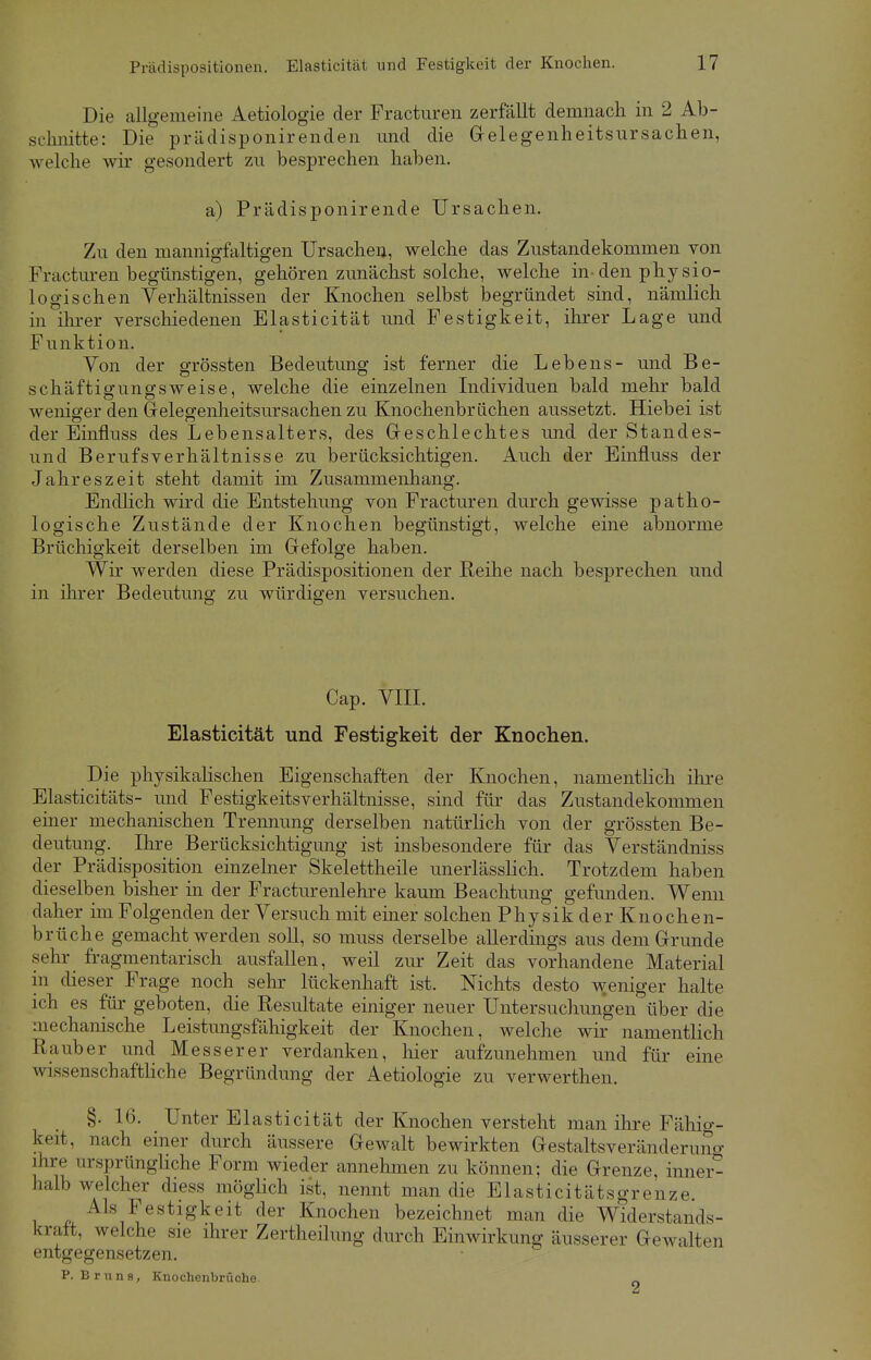 Die allgemeine Aetiologie der Fracturen zerfällt demnach in 2 Ab- schnitte: Die prädisponirenden und die Gelegenheitsursachen, welche wir gesondert zu besprechen haben. a) Prädisponirende Ursachen. Zu den mannigfaltigen Ursachen, welche das Zustandekommen von Fracturen begünstigen, gehören zunächst solche, welche in-den physio- logischen Verhältnissen der Knochen selbst begründet sind, nämlich in ihrer verschiedenen Elasticität und Festigkeit, ihrer Lage und Funktion. Von der grössten Bedeutung ist ferner die Lebens- und Be- schäftigungsweise, welche die einzelnen Individuen bald mehr bald weniger den Gelegenheitsursachen zu Knochenbrächen aussetzt. Hiebei ist der Einfluss des Lebensalters, des Geschlechtes und der Standes- und Berufsverhältnisse zu berücksichtigen. Auch der Einfluss der Jahreszeit steht damit im Zusammenhang. Endlich wird die Entstehung von Fracturen durch gewisse patho- logische Zustände der Knochen begünstigt, welche eine abnorme Brüchigkeit derselben im Gefolge haben. Wir werden diese Prädispositionen der Reihe nach besprechen und in ihrer Bedeutung zu würdigen versuchen. Cap. VIII. Elasticität und Festigkeit der Knochen. Die physikalischen Eigenschaften der Knochen, namentlich ihre Elasticitäts- und Festigkeitsverhältnisse, sind für das Zustandekommen einer mechanischen Trennung derselben natürlich von der grössten Be- deutung. Ihre Berücksichtigung ist insbesondere für das Verständniss der Prädisposition einzelner Skelettheile unerlässlich. Trotzdem haben dieselben bisher in der Fracturenlehre kaum Beachtung gefunden. Wenn daher im Folgenden der Versuch mit einer solchen Physik der Knochen- brüche gemacht werden soll, so muss derselbe allerdings aus dem Grunde sehr fragmentarisch ausfallen, weil zur Zeit das vorhandene Material in dieser Frage noch sehr lückenhaft ist. Nichts desto weniger halte ich es für geboten, die Resultate einiger neuer Untersuchungen über die mechanische Leistungsfähigkeit der Knochen, welche wir namentlich Räuber und Messerer verdanken, hier aufzunehmen und für eine wissenschaftliche Begründung der Aetiologie zu verwerthen. §. 16. Unter Elasticität der Knochen versteht man ihre Fähig- keit, nach einer durch äussere Gewalt bewirkten Gestaltsveränderuno- ihre ursprüngliche Form wieder annehmen zu können; die Grenze, inner- halb welcher diess möglich ist, nennt man die Elasticitätsgrenze. Als Festigkeit der Knochen bezeichnet man die Widerstands- kraft, welche sie ihrer Zertheilung durch Einwirkung äusserer Gewalten entgegensetzen. P. Bruns, Knochenbrüohe. a