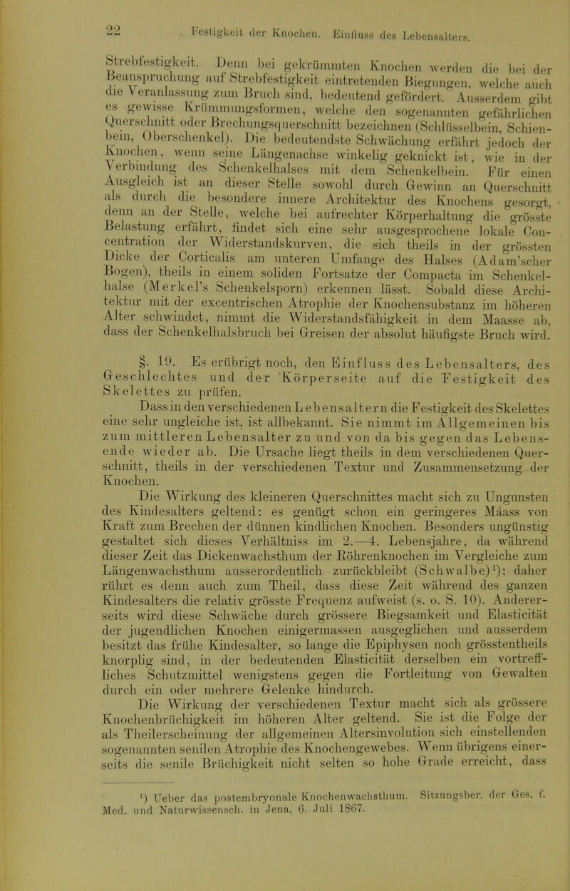 Strebfestigkeit. Denn bei gekrümmten Knochen werden die bei der Beanspruchung auf Strebfestigkeit eintretenden Biegungen, welche auch die Veranlassung /um Bruch sind, bedeutend gefordert. Ausserdem gibt es gewisse Krümmungsformen, welche den sogenannten gefährlichen Querschnitt oder Brechungsquerschnitt bezeichnen (Schlüsselbein, Schien- bein, Überschenkel). Die bedeutendste Schwächung erfahrt jedoch der Knochen, wenn seine Längenachse winkelig geknickt ist, wie in der Verbindung des Schenkelhalses mit dem Schenkelbein. Für einen Ausgleich ist an dieser Stelle sowohl durch Gewinn an Querschnitt als durch die besondere innere Architektur des Knochens gesorgt denn an der Stelle, welche bei aufrechter Körperhaltung die grösste Belastung erfährt, findet sich eine sehr ausgesprochene lokale Con- centration der Widerstandskurven, die sich theils in der grössten Dicke der Corticalis am unteren Umfange des Halses (Adam'scher Bogen), theils in einem soliden Fortsatze der Compacta im Schenkel- halse (Merkel^ Schenkelsporn) erkennen lässt. Sobald diese Archi- tektur mit der excentrischen Atrophie der Knochensubstanz im höheren Alter schwindet, nimmt die Widerstandsfähigkeit in dem Maasse ab, dass der Schenkelhalsbruch bei Greisen der absolut häufigste Bruch wird. §. 19. Es erübrigt noch, den Einfluss des Lebensalters, des Geschlechtes und der Körperseite auf die Festigkeit des Skelettes zu prüfen. Dass in denverschiedenenLebensaltern die Festigkeit des Skelettes eine sehr ungleiche ist, ist allbekannt. Sie nimmt im Allgemeinen bis zum mittleren Lebensalter zu und von da bis gegen das Lebens- ende wieder ab. Die Ursache liegt theils in dem verschiedenen Quer- schnitt, theils in der verschiedenen Textur und Zusammensetzung der Knochen. Die Wirkung des kleineren Querschnittes macht sich zu Ungunsten des Kindesalters geltend: es genügt schon ein geringeres Mäass von Kraft zum Brechen der dünnen kindlichen Knochen. Besonders ungünstig gestaltet sich dieses Verhältniss im 2.—4. Lebensjahre, da während dieser Zeit das Dickenwachsthum der Röhrenknochen im Vergleiche zum Längenwachsthum ausserordentlich zurückbleibt (Schwalbe)1); daher rührt es denn auch zum Theil, dass diese Zeit während des ganzen Kindesalters die relativ grösste Frequenz aufweist (s. o. S. 10). Anderer- seits wird diese Schwäche durch grössere Biegsamkeit und Elasticität der jugendlichen Knochen einigermassen ausgeglichen und ausserdem besitzt das frühe Kindesalter, so lange die Epiphysen noch grösstentheils knorplig sind, in der bedeutenden Elasticität derselben ein vortreff- liches Schutzmittel wenigstens gegen die Fortleitung von Gewalten durch ein oder mehrere Gelenke hindurch. Die Wirkung der verschiedenen Textur macht sieh als grössere Kiiochenbrüchigkeit im höheren Alter geltend. Sie ist die Folge der als Theilerschciniiiig der allgemeinen Altersinvolution sich einstellenden sogenannten senilen Atrophie des Knochengewebes. Wenn übrigens einer- seits die senile Brüchigkeit nicht selten so hohe Grade erreicht, dass ') Ueber das postembryonale Knochenwachsthum. Sitzungsber. der Ges. f. Med. und Naturwissensch. in Jena, 6. Juli 1867.