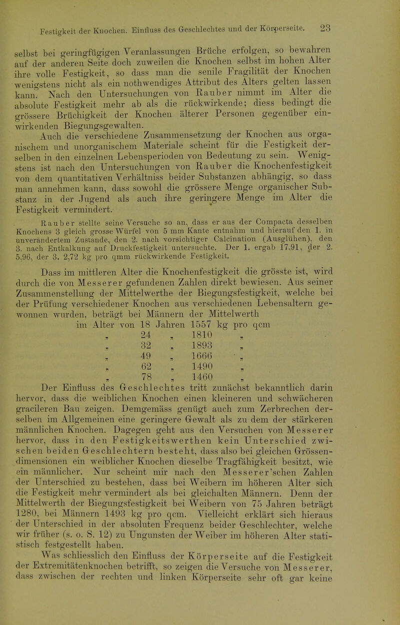 selbst bei geringfügigen Veranlassungen Brüche erfolgen, so bewahren auf der anderen°Seite doch zuweilen die Knochen selbst im hohen Alter ihre volle Festigkeit, so dass man die senile Fragilität der Knochen wenigstens nicht als ein notwendiges Attribut des Alters gelten lassen kann! Nach den Untersuchungen von Raub er nimmt im Alter die absolute Festigkeit mehr ab als die rückwirkende; diess bedingt die grössere Brüchigkeit der Knochen älterer Personen gegenüber ein- wirkenden Biegungsgewalten. Auch die verschiedene Zusammensetzung der Knochen aus orga- nischem und unorganischem Materiale scheint für die Festigkeit der- selben in den einzelnen Lebensperioden von Bedeutung zu sein. Wenig- stens ist nach den Untersuchungen von Raub er die Knochenfestigkeit von dem quantitativen Verhältniss beider Substanzen abhängig, so dass man annehmen kann, dass sowohl die grössere Menge organischer Sub- stanz in der Jugend als auch ihre geringere Menge im Alter die Festigkeit vermindert. Raub er stellte seine Versuche so an, dass er aus der Compacta desselben Knochens 3 gleich grosse Würfel von 5 mm Kante entnahm und hierauf den 1. in unverändertem Zustande, den 2. nach vorsichtiger Calcination (Ausglühen), den 3. nach Entkalkung auf Druckfestigkeit untersuchte. Der 1. ergab 17,91, der 2. 5,96, der 3. 2,72 kg pro qmm rückwirkende Festigkeit. Dass im mittleren Alter die Knochenfestigkeit die grösste ist, wird durch die von Messerer gefundenen Zahlen direkt bewiesen. Aus seiner Zusammenstellung der Mittelwerthe der Biegungsfestigkeit, welche bei der Prüfung verschiedener Knochen aus verschiedenen Lebensaltern ge- wonnen wurden, beträgt bei Männern der Mittelwerth im Alter von 18 Jahren 1557 kg pro qcm 24 „ 1810 32 „ 1893 49 „ 1666 62 „ 1490 78 „ 1460 Der Einfluss des Geschlechtes tritt zunächst bekanntlich darin hervor, dass die wreiblichen Knochen einen kleineren und schwächeren gradieren Bau zeigen. Demgemäss genügt auch zum Zerbrechen der- selben im Allgemeinen eine geringere Gewalt als zu dem der stärkeren männlichen Knochen. Dagegen geht aus den Versuchen von Messerer hervor, dass in den Festigkeitswerthen kein Unterschied zwi- schen beiden Geschlechtern besteht, dass also bei gleichen Grössen- dimensionen ein weiblicher Knochen dieselbe Tragfähigkeit besitzt, wie ein männlicher. Nur scheint mir nach den Messerer'schen Zahlen der Unterschied zu bestehen, dass bei Weibern im höheren Alter sich die Festigkeit mehr vermindert als bei gleichalten Männern. Denn der Mittelwerth der Biegungsfestigkeit bei Weibern von 75 Jahren beträgt 1280, bei Männern 1493 kg pro qcm. Vielleicht erklärt sich hieraus der Unterschied in der absoluten Frequenz beider Geschlechter, welche wir früher (s. o. S. 12) zu Ungunsten der Weiber im höheren Alter stati- stisch festgestellt haben. Was schliesslich den Einfluss der Körperseite auf die Festigkeit der Extremitätcnknochen betrifft, so zeigen die Versuche von Messerer, dass zwischen der rechten und linken Körperseite sehr oft gar keine