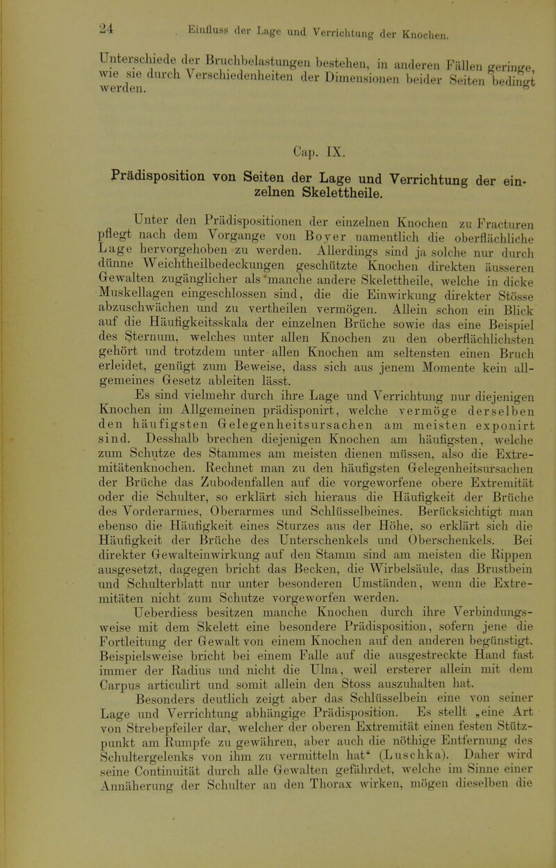 Unterschiede der Bruchbelastungen bestehen, in anderen Fällen geringe wie sie durch Verschiedenheiten der Dimensionen beider Seiten beding werden. b Cap. IX. Prädisposition von Seiten der Lage und Verrichtung der ein- zelnen Skelettheile. Unter den Prädispositionen der einzelnen Knochen zu Fracturen pflegt nach dem Vorgange von Boyer namentlich die oberflächliche Lage hervorgehoben zu werden. Allerdings sind ja solche nur durch dünne Weichtheilbedeckungen geschützte Knochen direkten äusseren Gewalten zugänglicher als 'manche andere Skelettheile, welche in dicke Muskellagen eingeschlossen sind, die die Einwirkung direkter Stösse abzuschwächen und zu vertheilen vermögen. Allein schon ein Blick auf die Häufigkeitsskala der einzelnen Brüche sowie das eine Beispiel des Sternum, welches unter allen Knochen zu den oberflächlichsten gehört und trotzdem unter allen Knochen am seltensten einen Bruch erleidet, genügt zum Beweise, dass sich aus jenem Momente kein all- gemeines Gesetz ableiten lässt. Es sind vielmehr durch ihre Lage und Verrichtung nur diejenigen Knochen im Allgemeinen prädisponirt, welche vermöge derselben den häufigsten Gelegenheitsursachen am meisten exponirt sind. Desshalb brechen diejenigen Knochen am häufigsten, welche zum Schutze des Stammes am meisten dienen müssen, also die Extre- mitätenknochen. Rechnet man zu den häufigsten Gelegenheitsursachen der Brüche das Zubodenfallen auf die vorgeworfene obere Extremität oder die Schulter, so erklärt sich hieraus die Häufigkeit der Brüche des Vorderarmes, Oberarmes und Schlüsselbeines. Berücksichtigt man ebenso die Häufigkeit eines Sturzes aus der Höhe, so erklärt sich die Häufigkeit der Brüche des Unterschenkels und Oberschenkels. Bei direkter Gewalteinwirkung auf den Stamm sind am meisten die Rippen ausgesetzt, dagegen bricht das Becken, die Wirbelsäule, das Brustbein und Schulterblatt nur unter besonderen Umständen, wenn die Extre- mitäten nicht zum Schutze vorgeworfen werden. Ueberdiess besitzen manche Knochen durch ihre Verbindungs- weise mit dem Skelett eine besondere Prädisposition, sofern jene die Fortleitung der Gewalt von einem Knochen auf den anderen begünstigt. Beispielsweise bricht bei einem Falle auf die ausgestreckte Hand fast immer der Radius und nicht die Ulna, weil ersterer allein mit dem Carpus articulirt und somit allein den Stoss auszuhalten hat. Besonders deutlich zeigt aber das Schlüsselbein eine von seiner Lage und Verrichtung abhängige Prädisposition. Es stellt .eine Art von Strebepfeiler dar, welcher der oberen Extremität einen festen Stütz- punkt am Rumpfe zu gewähren, aber auch die nöthige Entfernung des Schultergelenks von ihm zu vermitteln hat (Luschka). Daher wird seine Continuität durch alle Gewalten gefährdet, welche im Sinne einer Annäherung der Schulter an den Thorax wirken, mögen dieselben die