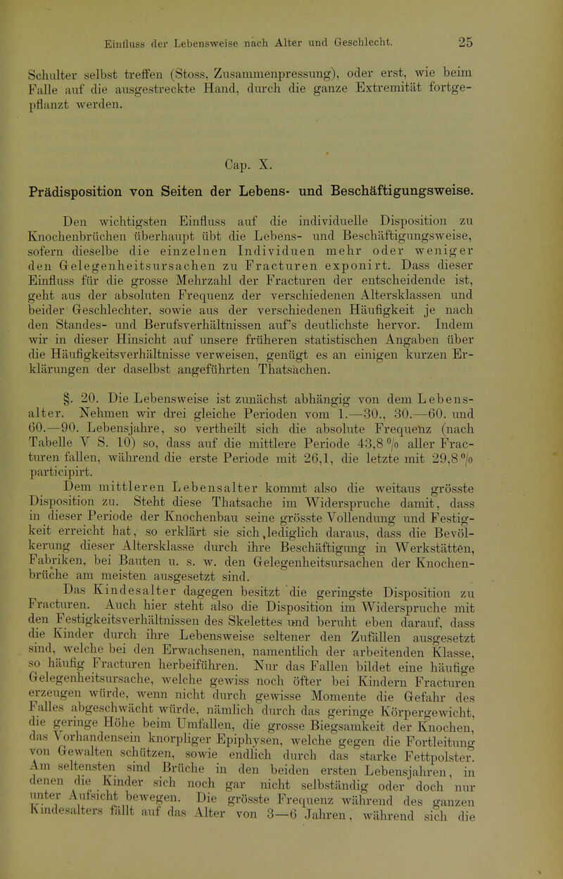 Schulter selbst treffen (Stoss, Zusammenpressimg), oder erst, wie beim Falle auf die ausgestreckte Hand, durch die ganze Extremität fortge- pflanzt werden. Cap. X. Prädisposition von Seiten der Lebens- und Beschäftigungsweise. Den wichtigsten Einfluss auf die individuelle Disposition zu Knochenbrüchen überhaupt übt die Lebens- und Beschäftigungsweise, sofern dieselbe die einzelnen Individuen mehr oder weniger den Gelegenheitsursachen zu Fracturen exponirt. Dass dieser Einfluss für die grosse Mehrzahl der Fracturen der entscheidende ist, geht aus der absoluten Frequenz der verschiedenen Altersklassen und beider Geschlechter, sowie aus der verschiedenen Häufigkeit je nach den Standes- und Berufsverhältnissen auf's deutlichste hervor. Indem wir in dieser Hinsicht auf unsere früheren statistischen Angaben über die Häufigkeitsverhältnisse verweisen, genügt es an einigen kurzen Er- klärungen der daselbst angeführten Thatsachen. §. 20. Die Lebensweise ist zunächst abhängig von dem Lebens- alter. Nehmen wir drei gleiche Perioden vom 1.—30., 30.—60. und 60.—90. Lebensjahre, so vertheilt sich die absolute Frequenz (nach Tabelle V S. 10) so, dass auf die mittlere Periode 43,8 °/o aller Frac- turen fallen, während die erste Periode mit 26,1, die letzte mit 29,8 °/o participirt. Dem mittleren Lebensalter kommt also die weitaus grösste Disposition zu. Steht diese Thatsache im Widerspruche damit, dass in dieser Periode der Knochenbau seine grösste Vollendung und Festig- keit erreicht hat, so erklärt sie sich,lediglich daraus, dass die Bevöl- kerung dieser Altersklasse durch ihre Beschäftigung in Werkstätten, Fabriken, bei Bauten u. s. w. den Gelegenheitsursachen der Knochen- brüche am meisten ausgesetzt sind. Das Kindesalter dagegen besitzt die geringste Disposition zu Fracturen. Auch hier steht also die Disposition im Widerspruche mit den Festigkeitsverhältnissen des Skelettes und beruht eben darauf, dass die Kinder durch ihre Lebensweise seltener den Zufallen ausgesetzt sind, welche bei den Erwachsenen, namentlich der arbeitenden Klasse, so häufig Fracturen herbeiführen. Nur das Fallen bildet eine häufige Gelegenheitsursache, welche gewiss noch öfter bei Kindern Fracturen erzeugen würde, wenn nicht durch gewisse Momente die Gefahr des Falles abgeschwächt würde, nämlich durch das geringe Körpergewicht, die geringe Höhe beim Umfallen, die grosse Biegsamkeit der Knochen,' das Vorhandensein knorpliger Epiphysen, welche gegen die Fortleituno- von Gewalten schützen, sowie endlich durch das starke Fettpolster3 Am seltensten sind Brüche in den beiden ersten Lebensjahren, in denen die Kinder sich noch gar nicht selbständig oder doch nur anter Aufsicht bewegen. Die grösste Frequenz während des ganzen Krndesalters fällt auf das Alter von 3-6 Jahren, während sich die