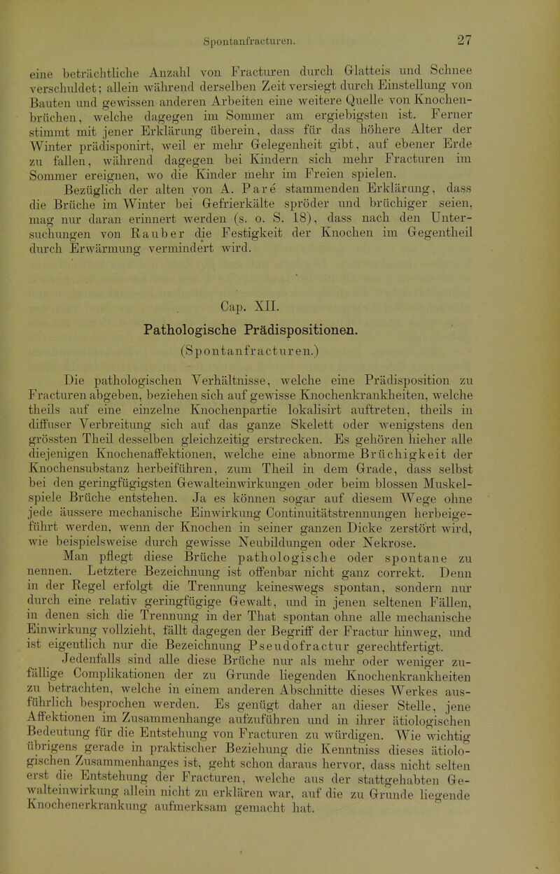 Spontanfracturen. eine beträchtliche Anzahl von Frackiren durch Glatteis und Schnee verschuldet: allein während derselben Zeit versiegt durch Einstellung von Bauten und gewissen anderen Arbeiten eine weitere Quelle von Knochen- brflehen, welche dagegen im Sommer am ergiebigsten ist. Ferner stimmt mit jener Erklärung uberein, class für das höhere Alter der Winter prädisponirt, weil er mehr Gelegenheit gibt, auf ebener Erde zu fallen, während dagegen bei Kindern sich mehr Fracturen im Sommer ereignen, wo die Kinder mehr im Freien spielen. Bezüglich der alten von A. Pare stammenden Erklärung, dass die Brüche im Winter bei Gefrierkälte spröder und brüchiger seien, mag nur daran erinnert werden (s. o. S. 18), dass nach den Unter- suchungen von Raub er die Festigkeit der Knochen im Gegentheil durch Erwärmung vermindert wird. Cap. XII. Pathologische Prädispositionen. (Spontanfracturen.) Die pathologischen Verhältnisse, welche eine Prädisposition zu Fracturen abgeben, beziehen sich auf gewisse Knochenkrankheiten, welche theils auf eine einzelne Knochenpartie lokalisirt auftreten, theils in diffuser Verbreitung sich auf das ganze Skelett oder wenigstens den grössten Theil desselben gleichzeitig erstrecken. Es gehören hieher alle diejenigen Knochenaffektionen, welche eine abnorme Brüchigkeit der Knochensubstanz herbeiführen, zum Theil in dem Grade, dass selbst bei den geringfügigsten Gewalteinwirkungen oder beim blossen Muskel- spiele Brüche entstehen. Ja es können sogar auf diesem Wege ohne jede äussere mechanische Einwirkung Continuitätstrennungen herbeige- führt werden, wenn der Knochen in seiner ganzen Dicke zerstört wird, wie beispielsweise durch gewisse Neubildungen oder Nekrose. Man pflegt diese Brüche pathologische oder spontane zu nennen. Letztere Bezeichnung ist offenbar nicht ganz correkt. Denn in der Regel erfolgt die Trennung keineswegs spontan, sondern nur durch eine relativ geringfügige Gewalt, und in jenen seltenen Fällen, in denen sich die Trennung in der That spontan ohne alle mechanische Einwirkung vollzieht, fällt dagegen der Begriff der Fractur hinweg, und ist eigentlich nur die Bezeichnung Pseudofractur gerechtfertigt. Jedenfalls sind alle diese Brüche nur als mehr oder weniger zu- fällige Complikationen der zu Grunde liegenden Knochenkrankheiten zu betrachten, welche in einem anderen Abschnitte dieses Werkes aus- führlich besprochen werden. Es genügt daher an dieser Stelle, jene Affektionen im Zusammenhange aufzuführen und in ihrer ätiologischen Bedeutung für die Entstehung von Fracturen zu würdigen. Wie wichtig übrigens gerade in praktischer Beziehung die Kenntniss dieses ätiolo- gischen Zusammenhanges ist, geht schon daraus hervor, dass nicht selten erst die Entstehung der Fracturen, welche aus der stattgehabten Ge- uztem Wirkung allein nicht zu erklären war. auf die zu Grunde liegende Enochenerkrankung aufmerksam gemacht hat.