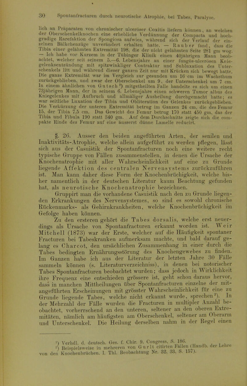 lieh an Präparaten von chronischer ulceröser Coxitis liefern können, an welchen der Oberschenkelknochen eine erhebliche Verdünnung der Compacte und hoch- gradige Rarel'aktion der Spongiosa aufwies, während sich der Verlauf der ein- zelnen Bälkchenzüge unverändert erhalten hatte. — Raub er fand, dass die Tibia einer gelähmten Extremität 198, die der nicht gelähmten Seite 281 gm wog. — Ich habe vor Kurzem in der Tübinger Klinik einen 40jährigen Mann beob- achtet, welcher seit seinem 5.-6. Lebensjahre an einer fungös-ulcerösen Knie- gelenksentzündung mit spitzwinkliger Contraktur und Subluxation des Unter- schenkels litt und während dieser ganzen Zeit nur mit Krücken sich bewegt hatte. Die ganze Extremität war im Vergleich zur gesunden um 16 cm im Wachsthum zurückgeblieben, und zwar der Oberschenkel um 9, der Unterschenkel um 7 cm. In einem ähnlichen von Gutsch1) mitgetheilten Falle handelte es sich um einen 73jährigen Mann, der in seinem 6. Lebensjahre einen schweren Tumor albus des Kniegelenkes mit Aufbruch und allmäliger Ausheilung durchgemacht hatte; es war seitliche Luxation der Tibia und Obliteration des Gelenkes zurückgeblieben. Die Verkürzung der unteren Extremität betrug im Ganzen 24 cm, die des Femur 15, der Tibia 7,5 cm. Das Gewicht des Femur betrug 170 statt 450 gm, das der Tibia und Fibula 190 statt 340 gm. Auf dem Durchschnitte zeigte sich die com- pakte Rinde des Femur auf eine äusserst dünne Lamelle reducirt. §. 26. Ausser den beiden angeführten Arten, der senilen und Inaktivitäts-Atrophie, welche allein aufgeführt zu werden pflegen, lässt sich aus der Casuistik der Spontanfracturen noch eine weitere recht typische Gruppe von Fällen zusammenstellen, in denen die Ursache der Knochenatrophie mit aller Wahrscheinlichkeit auf eine zu Grunde liegende Affektion des centralen Nervensystems zurückzuführen ist. Man kann daher diese Form der Knochenbrüchigkeit, welche bis- her namentlich in der deutschen Literatur kaum Beachtung gefunden hat, als neurotische Knochenatrophie bezeichnen. Gruppirt man die vorhandene Casuistik nach den zu Grunde hegen- den Erkrankungen des Nervensystemes, so sind es sowohl chronische Rückenmarks- als Gehirnkrankheiten, welche Knochenbrüchigkeit im Gefolge haben können. Zu den ersteren gehört die Tabes dorsalis, welche erst neuer- dings als Ursache von Spontanfracturen erkannt worden ist. Weir Mitchell (1873) war der Erste, welcher auf die Häufigkeit spontaner Fracturen bei Tabeskranken aufmerksam machte, und bald darauf ge- lang es Charcot, den ursächlichen Zusammenhang in einer durch die Tabes bedingten Ernährungsstörung des Knochengewebes zu finden. Im Ganzen habe ich aus der Literatur der letzten Jahre 30 Fälle sammeln können (s. Literaturverzeichniss), in denen bei notorischer Tabes Spontanfracturen beobachtet wurden; dass jedoch in Wirklichkeit ihre Frequenz eine entschieden grössere ist, geht schon daraus hervor, dass in manchen Mittheilungen über Spontanfracturen einzelne der mit- angeführten Erscheinungen mit grösster Wahrscheinlichkeit für eine zu Grunde liegende Tabes, welche nicht erkannt wurde, sprechen2). In der Mehrzahl der Fälle wurden die Fracturen in multipler Anzahl be- obachtet, vorherrschend an den unteren, seltener an den oberen Extre- mitäten, nämlich am häufigsten am Oberschenkel, seltener am Oberarm und Unterschenkel. Die Heilung derselben nahm in der Regel einen ») Verhdl. d. deutsch. Ges. f. Chir. 9. Congress, S. 186. 2) Beispielsweise in mehreren von Gurlt citirten Fällen (Handb. der Lehre von den Knochenbrüchen. I. Tbl. Beobachtung Nr. 32, 33, S. 157).