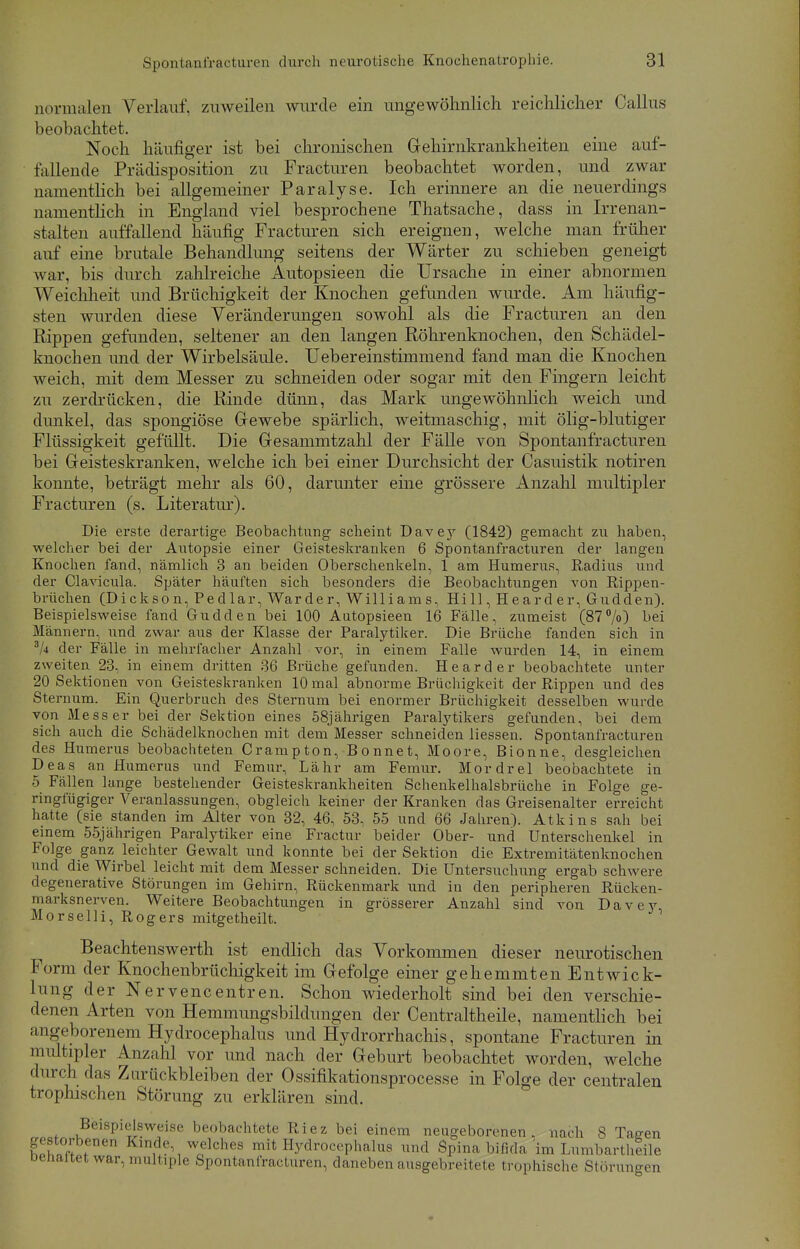 normalen Verlauf, zuweilen wurde ein ungewöhnlich reichlicher Callus beobachtet. Noch häufiger ist bei chronischen Gehirnkrankheiten eine auf- fallende Prädisposition zu Fracturen beobachtet worden, und zwar namentlich bei allgemeiner Paralyse. Ich erinnere an die neuerdings namentlich in England viel besprochene Thatsache, dass in Irrenan- stalten auffallend häufig Fracturen sich ereignen, welche man früher auf eine brutale Behandlung seitens der Wärter zu schieben geneigt war, bis durch zahlreiche Autopsieen die Ursache in einer abnormen Weichheit und Brüchigkeit der Knochen gefunden wurde. Am häufig- sten wurden diese Veränderungen sowohl als die Fracturen an den Rippen gefunden, seltener an den langen Röhrenknochen, den Schädel- knochen und der Wirbelsäule. Uebereinstimmend fand man die Knochen weich, mit dem Messer zu schneiden oder sogar mit den Fingern leicht zu zerdrücken, die Rinde dünn, das Mark ungewöhnlich weich und dunkel, das spongiöse Gewebe spärlich, weitmaschig, mit ölig-blutiger Flüssigkeit gefüllt. Die Gesammtzahl der Fälle von Spontanfracturen bei Geisteskranken, welche ich bei einer Durchsicht der Casuistik notiren konnte, beträgt mehr als 60, darunter eine grössere Anzahl multipler Fracturen (s. Literatur). Die erste derartige Beobachtung scheint Davey (1842) gemacht zu haben, welcher bei der Autopsie einer Geisteskranken 6 Spontanfracturen der langen Knochen fand, nämlich 3 an beiden Oberschenkeln, 1 am Humerus, Radius und der Clavicula. Später häuften sich besonders die Beobachtungen von Rippen- brüchen (Dickson, Pedlar, Warder, Williams, Hill, Hearder, Gudden). Beispielsweise fand Gudden bei 100 Autopsieen 16 Fälle, zumeist (87%) bei Männern, und zwar aus der Klasse der Paralytiker. Die Brüche fanden sich in 3k der Fälle in mehrfacher Anzahl vor, in einem Falle wurden 14, in einem zweiten 23, in einem dritten 36 Brüche gefunden. Hearder beobachtete unter 20 Sektionen von Geisteskranken 10 mal abnorme Brüchigkeit der Rippen und des Sternum. Ein Querbruch des Sternum bei enormer Brüchigkeit desselben wurde von Messer bei der Sektion eines 58jährigen Paralytikers gefunden, bei dem sich auch die Schädelknochen mit dem Messer schneiden liessen. Spontanfracturen des Humerus beobachteten Crampton, Bonnet, Moore, Bionne, desgleichen Deas an Humerus und Femur, Lahr am Femur. Mordrel beobachtete in 5 Fällen lange bestehender Geisteskrankheiten Schenkelhalsbrüche in Folge ge- ringfügiger Veranlassungen, obgleich keiner der Kranken das Greisenalter erreicht hatte (sie standen im Alter von 32, 46, 53, 55 und 66 Jahren). Atkins sah bei einem 55jährigen Paralytiker eine Fractur beider Ober- und Unterschenkel in Folge ganz leichter Gewalt und konnte bei der Sektion die Extremitätenknochen und die Wirbel leicht mit dem Messer schneiden. Die Untersuchung ergab schwere degenerative Störungen im Gehirn, Rückenmark und in den peripheren Rücken- marksnerven. Weitere Beobachtungen in grösserer Anzahl sind von Davey, Morselli, Rogers mitgetheilt. Beachtenswerth ist endlich das Vorkommen dieser neurotischen Form der Knochenbrüchigkeit im Gefolge einer gehemmten Entwick- lung der Nervencentren. Schon wiederholt sind bei den verschie- denen Arten von Hemmungsbildungen der Centraltheile, namentlich bei angeborenem Hydrocephalus und Hydrorrhachis, spontane Fracturen in multipler Anzahl vor und nach der Geburt beobachtet worden, welche durch das Zurückbleiben der Ossifikationsprocesse in Folge der centralen trophischen Störung zu erklären sind. Beispielsweise beobachtete Riez bei einem neugeborenen, nach 8 Taeen gestorbenen Kinde, welches mit Hydrocephalus und Spina bifida im Lumbartheile oenaitet war, multiple Spontanfracturen, daneben ausgebreitete trophische Störungen
