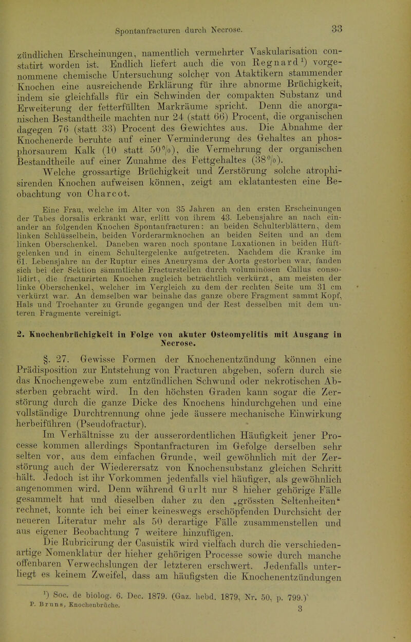 zündlichen Erscheinungen, namentlich vermehrter Vaskularisation con- statirt worden ist. Endlich liefert auch die von Regnard1) vorge- nommene chemische Untersuchung solcher von Ataktikern stammender Knochen eine ausreichende Erklärung für ihre abnorme Brüchigkeit, indem sie gleichfalls für ein Schwinden der compakten Substanz und Erweiterung der fetterfüllten Markräume spricht. Denn die anorga- nischen Bestandteile machten nur 24 (statt 66) Procent, die organischen dagegen 76 (statt 33) Procent des Gewichtes aus. Die Abnahme der Knochenerde beruhte auf einer Verminderung des Gehaltes an phos- phorsaurem Kalk (10 statt 50°/o), die Vermehrung der organischen Bestandtheile auf einer Zunahme des Fettgehaltes (38°/o). Welche grossartige Brüchigkeit und Zerstörung solche atrophi- sirenden Knochen aufweisen können, zeigt am eklatantesten eine Be- obachtung von Charcot. Eine Frau, welche im Alter von 35 Jahren an den ersten Erscheinungen der Tabes dorsalis erkrankt war, erlitt von ihrem 43. Lebensjahre an nach ein- ander an folgenden Knochen Spontanfracturen: an beiden Schulterblättern, dem linken Schlüsselbein, beiden Vorderarmknochen an beiden Seiten und an dem linken Oberschenkel. Daneben waren noch spontane Luxationen in beiden Hüft- gelenken und in einem Schultergelenke aufgetreten. Nachdem die Kranke im 61. Lebensjahre an der Ruptur eines Aneurysma der Aorta gestorben war, fanden sich bei der Sektion sämmtliche Fracturstellen durch voluminösen Callus conso- lidirt, die fracturirten Knochen zugleich beträchtlich verkürzt, am meisten der linke Oberschenkel, welcher im Vergleich zu dem der rechten Seite um 31 cm verkürzt war. An demselben war beinahe das ganze obere Fragment sammt Kopf, Hals und Trochanter zu Grunde gegangen und der Rest desselben mit dem un- teren Fragmente vereinigt. 2. Knochenbröchigkeit in Folge von akuter Osteomyelitis mit Ausgang in Necrose. §. 27. Gewisse Formen der Knochenentzündung können eine Prädisposition zur Entstehung von Fracturen abgeben, sofern durch sie das Knochengewebe zum entzündlichen Schwund oder nekrotischen Ab- sterben gebracht wird. In den höchsten Graden kann sogar die Zer- störung durch die ganze Dicke des Knochens hindurchgehen und eine vollständige Durchtrennung ohne jede äussere mechanische Einwirkung herbeiführen (Pseudofractur). Im Verhältnisse zu der ausserordentlichen Häufigkeit jener Pro- cesse kommen allerdings Spontanfracturen im Gefolge derselben sehr selten vor, aus dem einfachen Grunde, weil gewöhnlich mit der Zer- störung auch der Wiederersatz von Knochensubstanz gleichen Schritt hält. Jedoch ist ihr Vorkommen jedenfalls viel häufiger, als gewöhnlich angenommen wird. Denn während Gurlt nur 8 hieher gehörige Fälle gesammelt hat und dieselben daher zu den „grössten Seltenheiten rechnet, konnte ich bei einer keineswegs erschöpfenden Durchsicht der neueren Literatur mehr als 50 derartige Fälle zusammenstellen und aus eigener Beobachtung 7 weitere hinzufügen. Die Rubricirung der Casuistik wird vielfach durch die verschieden- artige Nomenklatur der hieher gehörigen Processe sowie durch manche offenbaren Verwechslungen der letzteren erschwert. Jedenfalls unter- liegt es keinem Zweifel, dass am häufigsten die Knochenentzündungen ') Soc. de biolog. 6. Dec. 1879. (Gaz. hebd. 1879, Nr. 50, p. 799.)v P. Bruns, Knochenbrüche. Q